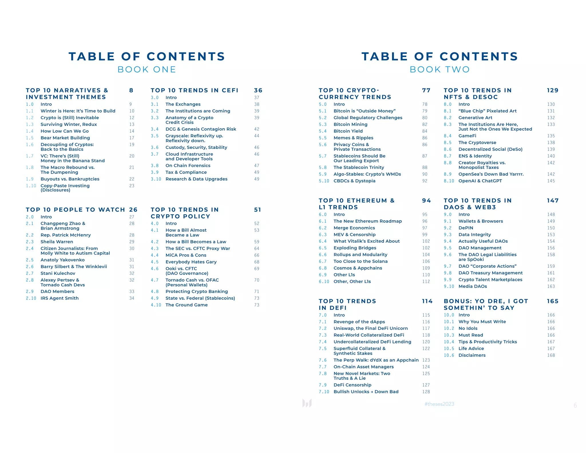 TOP 1 0 NAR RAT IVES & 8
I NVE ST M ENT T H E MES
1.0 Intro 9
1.1 Winter is Here: It’s Time to Build 10
1.2 Crypto is (Still) Inevitable 12
1.3 Surviving Winter, Redux 13
1.4 How Low Can We Go 14
1.5 Bear Market Building 17
1.6 Decoupling of Cryptos: 19
Back to the Basics
1.7 VC: There’s (Still) 20
Money in the Banana Stand
1.8 The Macro Rebound vs. 21
The Dumpening
1.9 Buyouts vs. Bankruptcies 22
1.10 Copy-Paste Investing 23
(Disclosures)
TOP 1 0 PEOPLE TO WATCH 26
2.0 Intro 27
2.1 Changpeng Zhao & 28
Brian Armstrong
2.2 Rep. Patrick McHenry 28
2.3 Sheila Warren 29
2.4 Citizen Journalists: From 30
Molly White to Autism Capital
2.5 Anatoly Yakovenko 31
2.6 Barry Silbert & The Winklevii 31
2.7 Stani Kulechov 32
2.8 Alexey Pertsev & 32
Tornado Cash Devs
2.9 DAO Members 33
2.10 IRS Agent Smith 34
TOP 10 TRENDS IN CEFI 36
3.0 Intro 37
3.1 The Exchanges 38
3.2 The Institutions are Coming 39
3.3 Anatomy of a Crypto 39
Credit Crisis
3.4 DCG & Genesis Contagion Risk 42
3.5 Grayscale: Reflexivity up. 44
Reflexivity down.
3.6 Custody, Security, Stability 46
3.7 Cloud Infrastructure 46
and Developer Tools
3.8 On Chain Forensics 47
3.9 Tax & Compliance 49
3.10 Research & Data Upgrades 49
TOP 10 TRENDS IN 5 1
CRYPTO POL ICY
4.0 Intro 52
4.1 How a Bill Almost 53
Became a Law
4.2 How a Bill Becomes a Law 59
4.3 The SEC vs. CFTC Proxy War 64
4.4 MiCA Pros & Cons 66
4.5 Everybody Hates Gary 68
4.6 Ooki vs. CFTC 69
(DAO Governance)
4.7 Tornado Cash vs. OFAC 70
(Personal Wallets)
4.8 Protecting Crypto Banking 71
4.9 State vs. Federal (Stablecoins) 73
4.10 The Ground Game 73
TA BLE OF CO NT ENTS
BO OK O NE
6
#theses2023
TOP 10 CRYPTO - 77
CURRENCY TR EN D S
5.0 Intro 78
5.1 Bitcoin is “Outside Money” 79
5.2 Global Regulatory Challenges 80
5.3 Bitcoin Mining 82
5.4 Bitcoin Yield 84
5.5 Memes & Ripples 86
5.6 Privacy Coins & 86
Private Transactions
5.7 Stablecoins Should Be 87
Our Leading Export
5.8 The Stablecoin Trinity 88
5.9 Algo-Stables: Crypto’s WMDs 90
5.10 CBDCs & Dystopia 92
TOP 10 ETHEREUM & 94
L1 TRENDS
6.0 Intro 95
6.1 The New Ethereum Roadmap 96
6.2 Merge Economics 97
6.3 MEV & Censorship 99
6.4 What Vitalik’s Excited About 102
6.5 Exploding Bridges 102
6.6 Rollups and Modularity 104
6.7 Too Close to the Solana 106
6.8 Cosmos & Appchains 109
6.9 Other L1s 110
6.10 Other, Other L1s 112
TOP 10 TRENDS 114
IN DEFI
7.0 Intro 115
7.1 Revenge of the dApps 116
7.2 Uniswap, the Final DeFi Unicorn 117
7.3 Real-World Collateralized DeFi 118
7.4 Undercollateralized DeFi Lending 120
7.5 Superfluid Collateral & 122
Synthetic Stakes
7.6 The Perp Walk: dYdX as an Appchain 123
7.7 On-Chain Asset Managers 124
7.8 New Novel Markets: Two 125
Truths & A Lie
7.9 DeFi Censorship 127
7.10 Bullish Unlocks → Down Bad 128
TOP 10 TREND S IN 12 9
NF TS & D ES OC
8.0 Intro 130
8.1 “Blue Chip” Pixelated Art 131
8.2 Generative Art 132
8.3 The Institutions Are Here, 133
Just Not the Ones We Expected
8.4 GameFi 135
8.5 The Cryptoverse 138
8.6 Decentralized Social (DeSo) 139
8.7 ENS & Identity 140
8.8 Creator Royalties vs. 142
Monopolist Taxes
8.9 OpenSea’s Down Bad Yarrrr. 142
8.10 OpenAI & ChatGPT 145
TOP 10 TREND S IN 147
DAOS & WEB 3
9.0 Intro 148
9.1 Wallets & Browsers 149
9.2 DePIN 150
9.3 Data Integrity 153
9.4 Actually Useful DAOs 154
9.5 DAO Management 156
9.6 The DAO Legal Liabilities 158
are SpOoki
9.7 DAO “Corporate Actions” 159
9.8 DAO Treasury Management 161
9.9 Crypto Talent Marketplaces 162
9.10 Media DAOs 163
BON US: YO D RE , I G OT 16 5
SO METH IN ’ TO S AY
10.0 Intro 166
10.1 Why You Must Write 166
10.2 No Idols 166
10.3 Must Read 166
10.4 Tips & Productivity Tricks 167
10.5 Life Advice 167
10.6 Disclaimers 168
TABL E OF CONT ENTS
BOOK TWO
 
