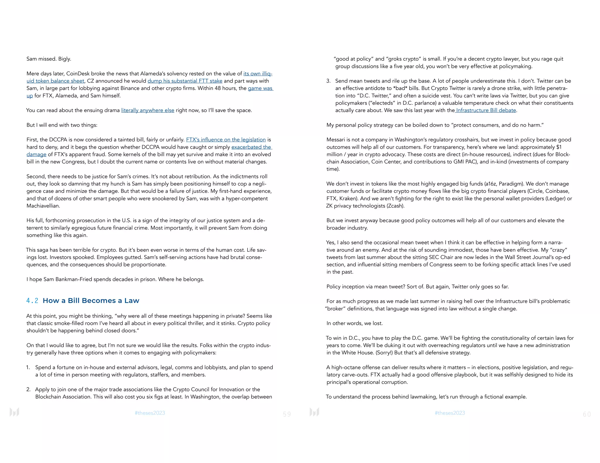 59
#theses2023
Sam missed. Bigly.
Mere days later, CoinDesk broke the news that Alameda’s solvency rested on the value of its own illiq-
uid token balance sheet, CZ announced he would dump his substantial FTT stake and part ways with
Sam, in large part for lobbying against Binance and other crypto firms. Within 48 hours, the game was
up for FTX, Alameda, and Sam himself.
You can read about the ensuing drama literally anywhere else right now, so I’ll save the space.
But I will end with two things:
First, the DCCPA is now considered a tainted bill, fairly or unfairly. FTX’s influence on the legislation is
hard to deny, and it begs the question whether DCCPA would have caught or simply exacerbated the
damage of FTX’s apparent fraud. Some kernels of the bill may yet survive and make it into an evolved
bill in the new Congress, but I doubt the current name or contents live on without material changes.
Second, there needs to be justice for Sam’s crimes. It’s not about retribution. As the indictments roll
out, they look so damning that my hunch is Sam has simply been positioning himself to cop a negli-
gence case and minimize the damage. But that would be a failure of justice. My first-hand experience,
and that of dozens of other smart people who were snookered by Sam, was with a hyper-competent
Machiavellian.
His full, forthcoming prosecution in the U.S. is a sign of the integrity of our justice system and a de-
terrent to similarly egregious future financial crime. Most importantly, it will prevent Sam from doing
something like this again.
This saga has been terrible for crypto. But it’s been even worse in terms of the human cost. Life sav-
ings lost. Investors spooked. Employees gutted. Sam’s self-serving actions have had brutal conse-
quences, and the consequences should be proportionate.
I hope Sam Bankman-Fried spends decades in prison. Where he belongs.
4.2 How a Bill Becomes a Law
At this point, you might be thinking, “why were all of these meetings happening in private? Seems like
that classic smoke-filled room I’ve heard all about in every political thriller, and it stinks. Crypto policy
shouldn’t be happening behind closed doors.”
On that I would like to agree, but I’m not sure we would like the results. Folks within the crypto indus-
try generally have three options when it comes to engaging with policymakers:
1. Spend a fortune on in-house and external advisors, legal, comms and lobbyists, and plan to spend
a lot of time in person meeting with regulators, staffers, and members.
2. Apply to join one of the major trade associations like the Crypto Council for Innovation or the
Blockchain Association. This will also cost you six figs at least. In Washington, the overlap between
60
#theses2023
“good at policy” and “groks crypto” is small. If you’re a decent crypto lawyer, but you rage quit
group discussions like a five year old, you won’t be very effective at policymaking.
3. Send mean tweets and rile up the base. A lot of people underestimate this. I don’t. Twitter can be
an effective antidote to *bad* bills. But Crypto Twitter is rarely a drone strike, with little penetra-
tion into “D.C. Twitter,” and often a suicide vest. You can’t write laws via Twitter, but you can give
policymakers (“electeds” in D.C. parlance) a valuable temperature check on what their constituents
actually care about. We saw this last year with the Infrastructure Bill debate.
My personal policy strategy can be boiled down to “protect consumers, and do no harm.”
Messari is not a company in Washington’s regulatory crosshairs, but we invest in policy because good
outcomes will help all of our customers. For transparency, here’s where we land: approximately $1
million / year in crypto advocacy. These costs are direct (in-house resources), indirect (dues for Block-
chain Association, Coin Center, and contributions to GMI PAC), and in-kind (investments of company
time).
We don’t invest in tokens like the most highly engaged big funds (a16z, Paradigm). We don’t manage
customer funds or facilitate crypto money flows like the big crypto financial players (Circle, Coinbase,
FTX, Kraken). And we aren’t fighting for the right to exist like the personal wallet providers (Ledger) or
ZK privacy technologists (Zcash).
But we invest anyway because good policy outcomes will help all of our customers and elevate the
broader industry.
Yes, I also send the occasional mean tweet when I think it can be effective in helping form a narra-
tive around an enemy. And at the risk of sounding immodest, those have been effective. My “crazy”
tweets from last summer about the sitting SEC Chair are now ledes in the Wall Street Journal’s op-ed
section, and influential sitting members of Congress seem to be forking specific attack lines I’ve used
in the past.
Policy inception via mean tweet? Sort of. But again, Twitter only goes so far.
For as much progress as we made last summer in raising hell over the Infrastructure bill’s problematic
“broker” definitions, that language was signed into law without a single change.
In other words, we lost.
To win in D.C., you have to play the D.C. game. We’ll be fighting the constitutionality of certain laws for
years to come. We’ll be duking it out with overreaching regulators until we have a new administration
in the White House. (Sorry!) But that’s all defensive strategy.
A high-octane offense can deliver results where it matters – in elections, positive legislation, and regu-
latory carve-outs. FTX actually had a good offensive playbook, but it was selfishly designed to hide its
principal’s operational corruption.
To understand the process behind lawmaking, let’s run through a fictional example.
 