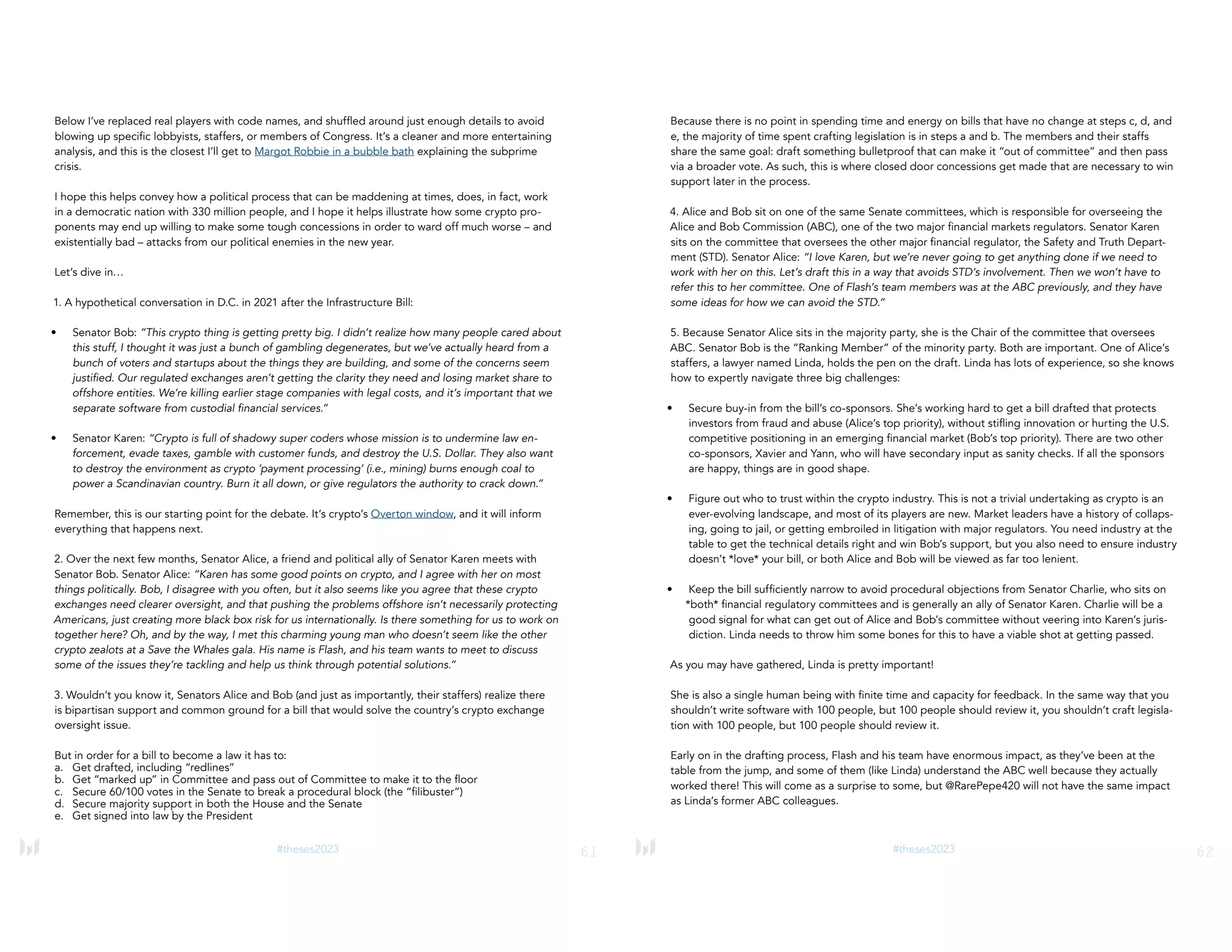 61
#theses2023
Below I’ve replaced real players with code names, and shuffled around just enough details to avoid
blowing up specific lobbyists, staffers, or members of Congress. It’s a cleaner and more entertaining
analysis, and this is the closest I’ll get to Margot Robbie in a bubble bath explaining the subprime
crisis.
I hope this helps convey how a political process that can be maddening at times, does, in fact, work
in a democratic nation with 330 million people, and I hope it helps illustrate how some crypto pro-
ponents may end up willing to make some tough concessions in order to ward off much worse – and
existentially bad – attacks from our political enemies in the new year.
Let’s dive in…
1. A hypothetical conversation in D.C. in 2021 after the Infrastructure Bill:
• Senator Bob: “This crypto thing is getting pretty big. I didn’t realize how many people cared about
this stuff, I thought it was just a bunch of gambling degenerates, but we’ve actually heard from a
bunch of voters and startups about the things they are building, and some of the concerns seem
justified. Our regulated exchanges aren’t getting the clarity they need and losing market share to
offshore entities. We’re killing earlier stage companies with legal costs, and it’s important that we
separate software from custodial financial services.”
• Senator Karen: “Crypto is full of shadowy super coders whose mission is to undermine law en-
forcement, evade taxes, gamble with customer funds, and destroy the U.S. Dollar. They also want
to destroy the environment as crypto ‘payment processing’ (i.e., mining) burns enough coal to
power a Scandinavian country. Burn it all down, or give regulators the authority to crack down.”
Remember, this is our starting point for the debate. It’s crypto’s Overton window, and it will inform
everything that happens next.
2. Over the next few months, Senator Alice, a friend and political ally of Senator Karen meets with
Senator Bob. Senator Alice: “Karen has some good points on crypto, and I agree with her on most
things politically. Bob, I disagree with you often, but it also seems like you agree that these crypto
exchanges need clearer oversight, and that pushing the problems offshore isn’t necessarily protecting
Americans, just creating more black box risk for us internationally. Is there something for us to work on
together here? Oh, and by the way, I met this charming young man who doesn’t seem like the other
crypto zealots at a Save the Whales gala. His name is Flash, and his team wants to meet to discuss
some of the issues they’re tackling and help us think through potential solutions.”
3. Wouldn’t you know it, Senators Alice and Bob (and just as importantly, their staffers) realize there
is bipartisan support and common ground for a bill that would solve the country’s crypto exchange
oversight issue.
But in order for a bill to become a law it has to:
a. Get drafted, including “redlines”
b. Get “marked up” in Committee and pass out of Committee to make it to the floor
c. Secure 60/100 votes in the Senate to break a procedural block (the “filibuster”)
d. Secure majority support in both the House and the Senate
e. Get signed into law by the President
62
#theses2023
Because there is no point in spending time and energy on bills that have no change at steps c, d, and
e, the majority of time spent crafting legislation is in steps a and b. The members and their staffs
share the same goal: draft something bulletproof that can make it “out of committee” and then pass
via a broader vote. As such, this is where closed door concessions get made that are necessary to win
support later in the process.
4. Alice and Bob sit on one of the same Senate committees, which is responsible for overseeing the
Alice and Bob Commission (ABC), one of the two major financial markets regulators. Senator Karen
sits on the committee that oversees the other major financial regulator, the Safety and Truth Depart-
ment (STD). Senator Alice: “I love Karen, but we’re never going to get anything done if we need to
work with her on this. Let’s draft this in a way that avoids STD’s involvement. Then we won’t have to
refer this to her committee. One of Flash’s team members was at the ABC previously, and they have
some ideas for how we can avoid the STD.”
5. Because Senator Alice sits in the majority party, she is the Chair of the committee that oversees
ABC. Senator Bob is the “Ranking Member” of the minority party. Both are important. One of Alice’s
staffers, a lawyer named Linda, holds the pen on the draft. Linda has lots of experience, so she knows
how to expertly navigate three big challenges:
• Secure buy-in from the bill’s co-sponsors. She’s working hard to get a bill drafted that protects
investors from fraud and abuse (Alice’s top priority), without stifling innovation or hurting the U.S.
competitive positioning in an emerging financial market (Bob’s top priority). There are two other
co-sponsors, Xavier and Yann, who will have secondary input as sanity checks. If all the sponsors
are happy, things are in good shape.
• Figure out who to trust within the crypto industry. This is not a trivial undertaking as crypto is an
ever-evolving landscape, and most of its players are new. Market leaders have a history of collaps-
ing, going to jail, or getting embroiled in litigation with major regulators. You need industry at the
table to get the technical details right and win Bob’s support, but you also need to ensure industry
doesn’t *love* your bill, or both Alice and Bob will be viewed as far too lenient.
• Keep the bill sufficiently narrow to avoid procedural objections from Senator Charlie, who sits on
*both* financial regulatory committees and is generally an ally of Senator Karen. Charlie will be a
good signal for what can get out of Alice and Bob’s committee without veering into Karen’s juris-
diction. Linda needs to throw him some bones for this to have a viable shot at getting passed.
As you may have gathered, Linda is pretty important!
She is also a single human being with finite time and capacity for feedback. In the same way that you
shouldn’t write software with 100 people, but 100 people should review it, you shouldn’t craft legisla-
tion with 100 people, but 100 people should review it.
Early on in the drafting process, Flash and his team have enormous impact, as they’ve been at the
table from the jump, and some of them (like Linda) understand the ABC well because they actually
worked there! This will come as a surprise to some, but @RarePepe420 will not have the same impact
as Linda’s former ABC colleagues.
 