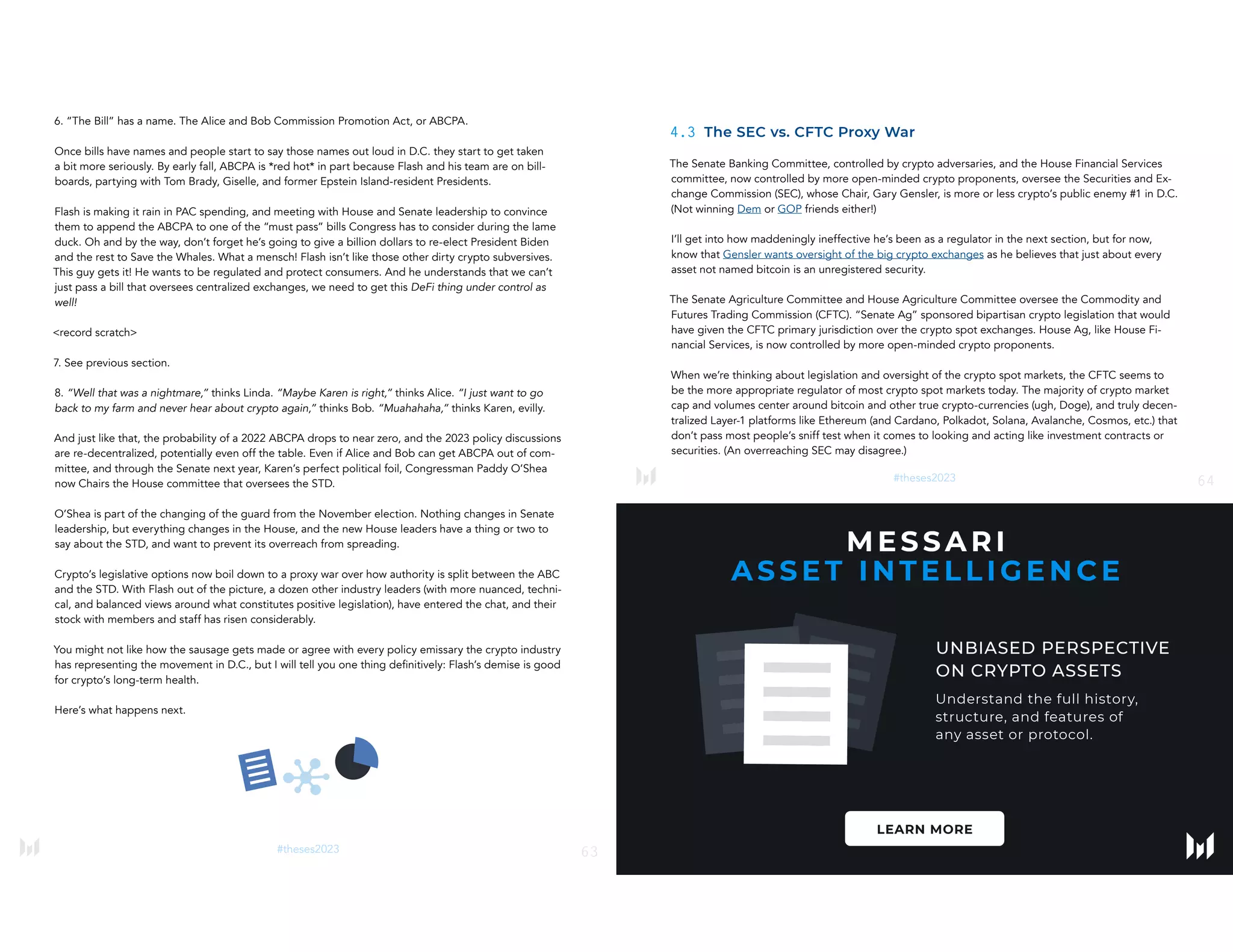 63
#theses2023
6. “The Bill” has a name. The Alice and Bob Commission Promotion Act, or ABCPA.
Once bills have names and people start to say those names out loud in D.C. they start to get taken
a bit more seriously. By early fall, ABCPA is *red hot* in part because Flash and his team are on bill-
boards, partying with Tom Brady, Giselle, and former Epstein Island-resident Presidents.
Flash is making it rain in PAC spending, and meeting with House and Senate leadership to convince
them to append the ABCPA to one of the “must pass” bills Congress has to consider during the lame
duck. Oh and by the way, don’t forget he’s going to give a billion dollars to re-elect President Biden
and the rest to Save the Whales. What a mensch! Flash isn’t like those other dirty crypto subversives.
This guy gets it! He wants to be regulated and protect consumers. And he understands that we can’t
just pass a bill that oversees centralized exchanges, we need to get this DeFi thing under control as
well!
<record scratch>
7. See previous section.
8. “Well that was a nightmare,” thinks Linda. “Maybe Karen is right,” thinks Alice. “I just want to go
back to my farm and never hear about crypto again,” thinks Bob. “Muahahaha,” thinks Karen, evilly.
And just like that, the probability of a 2022 ABCPA drops to near zero, and the 2023 policy discussions
are re-decentralized, potentially even off the table. Even if Alice and Bob can get ABCPA out of com-
mittee, and through the Senate next year, Karen’s perfect political foil, Congressman Paddy O’Shea
now Chairs the House committee that oversees the STD.
O’Shea is part of the changing of the guard from the November election. Nothing changes in Senate
leadership, but everything changes in the House, and the new House leaders have a thing or two to
say about the STD, and want to prevent its overreach from spreading.
Crypto’s legislative options now boil down to a proxy war over how authority is split between the ABC
and the STD. With Flash out of the picture, a dozen other industry leaders (with more nuanced, techni-
cal, and balanced views around what constitutes positive legislation), have entered the chat, and their
stock with members and staff has risen considerably.
You might not like how the sausage gets made or agree with every policy emissary the crypto industry
has representing the movement in D.C., but I will tell you one thing definitively: Flash’s demise is good
for crypto’s long-term health.
Here’s what happens next.
64
#theses2023
4.3 The SEC vs. CFTC Proxy War
The Senate Banking Committee, controlled by crypto adversaries, and the House Financial Services
committee, now controlled by more open-minded crypto proponents, oversee the Securities and Ex-
change Commission (SEC), whose Chair, Gary Gensler, is more or less crypto’s public enemy #1 in D.C.
(Not winning Dem or GOP friends either!)
I’ll get into how maddeningly ineffective he’s been as a regulator in the next section, but for now,
know that Gensler wants oversight of the big crypto exchanges as he believes that just about every
asset not named bitcoin is an unregistered security.
The Senate Agriculture Committee and House Agriculture Committee oversee the Commodity and
Futures Trading Commission (CFTC). “Senate Ag” sponsored bipartisan crypto legislation that would
have given the CFTC primary jurisdiction over the crypto spot exchanges. House Ag, like House Fi-
nancial Services, is now controlled by more open-minded crypto proponents.
When we’re thinking about legislation and oversight of the crypto spot markets, the CFTC seems to
be the more appropriate regulator of most crypto spot markets today. The majority of crypto market
cap and volumes center around bitcoin and other true crypto-currencies (ugh, Doge), and truly decen-
tralized Layer-1 platforms like Ethereum (and Cardano, Polkadot, Solana, Avalanche, Cosmos, etc.) that
don’t pass most people’s sniff test when it comes to looking and acting like investment contracts or
securities. (An overreaching SEC may disagree.)
 