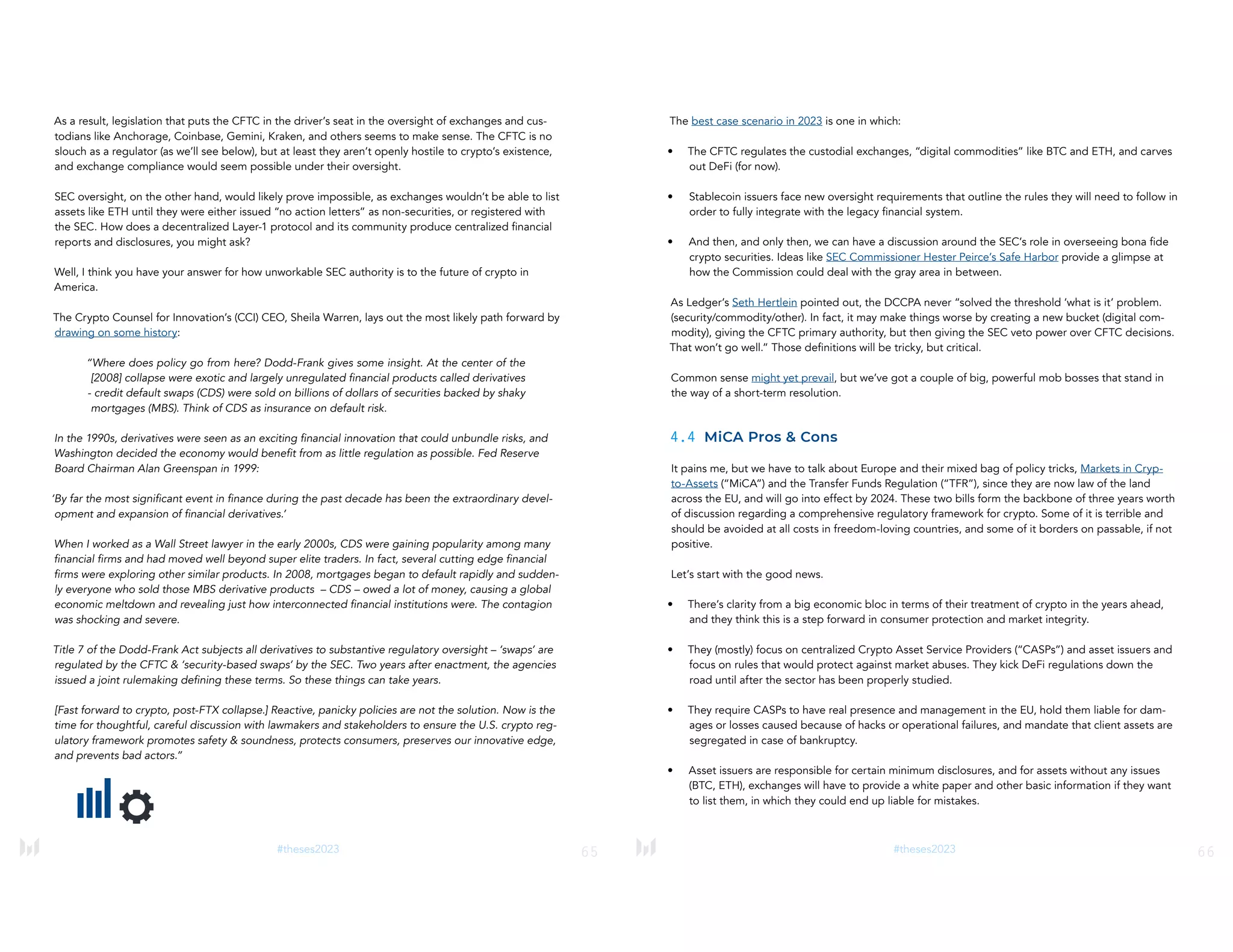 65
#theses2023
As a result, legislation that puts the CFTC in the driver’s seat in the oversight of exchanges and cus-
todians like Anchorage, Coinbase, Gemini, Kraken, and others seems to make sense. The CFTC is no
slouch as a regulator (as we’ll see below), but at least they aren’t openly hostile to crypto’s existence,
and exchange compliance would seem possible under their oversight.
SEC oversight, on the other hand, would likely prove impossible, as exchanges wouldn’t be able to list
assets like ETH until they were either issued “no action letters” as non-securities, or registered with
the SEC. How does a decentralized Layer-1 protocol and its community produce centralized financial
reports and disclosures, you might ask?
Well, I think you have your answer for how unworkable SEC authority is to the future of crypto in
America.
The Crypto Counsel for Innovation’s (CCI) CEO, Sheila Warren, lays out the most likely path forward by
drawing on some history:
“Where does policy go from here? Dodd-Frank gives some insight. At the center of the
[2008] collapse were exotic and largely unregulated financial products called derivatives
- credit default swaps (CDS) were sold on billions of dollars of securities backed by shaky
mortgages (MBS). Think of CDS as insurance on default risk.
In the 1990s, derivatives were seen as an exciting financial innovation that could unbundle risks, and
Washington decided the economy would benefit from as little regulation as possible. Fed Reserve
Board Chairman Alan Greenspan in 1999:
‘By far the most significant event in finance during the past decade has been the extraordinary devel-
opment and expansion of financial derivatives.’
When I worked as a Wall Street lawyer in the early 2000s, CDS were gaining popularity among many
financial firms and had moved well beyond super elite traders. In fact, several cutting edge financial
firms were exploring other similar products. In 2008, mortgages began to default rapidly and sudden-
ly everyone who sold those MBS derivative products – CDS – owed a lot of money, causing a global
economic meltdown and revealing just how interconnected financial institutions were. The contagion
was shocking and severe.
Title 7 of the Dodd-Frank Act subjects all derivatives to substantive regulatory oversight – ‘swaps’ are
regulated by the CFTC & ‘security-based swaps’ by the SEC. Two years after enactment, the agencies
issued a joint rulemaking defining these terms. So these things can take years.
[Fast forward to crypto, post-FTX collapse.] Reactive, panicky policies are not the solution. Now is the
time for thoughtful, careful discussion with lawmakers and stakeholders to ensure the U.S. crypto reg-
ulatory framework promotes safety & soundness, protects consumers, preserves our innovative edge,
and prevents bad actors.”
66
#theses2023
The best case scenario in 2023 is one in which:
• The CFTC regulates the custodial exchanges, “digital commodities” like BTC and ETH, and carves
out DeFi (for now).
• Stablecoin issuers face new oversight requirements that outline the rules they will need to follow in
order to fully integrate with the legacy financial system.
• And then, and only then, we can have a discussion around the SEC’s role in overseeing bona fide
crypto securities. Ideas like SEC Commissioner Hester Peirce’s Safe Harbor provide a glimpse at
how the Commission could deal with the gray area in between.
As Ledger’s Seth Hertlein pointed out, the DCCPA never “solved the threshold ‘what is it’ problem.
(security/commodity/other). In fact, it may make things worse by creating a new bucket (digital com-
modity), giving the CFTC primary authority, but then giving the SEC veto power over CFTC decisions.
That won’t go well.” Those definitions will be tricky, but critical.
Common sense might yet prevail, but we’ve got a couple of big, powerful mob bosses that stand in
the way of a short-term resolution.
4.4 MiCA Pros & Cons
It pains me, but we have to talk about Europe and their mixed bag of policy tricks, Markets in Cryp-
to-Assets (“MiCA”) and the Transfer Funds Regulation (“TFR”), since they are now law of the land
across the EU, and will go into effect by 2024. These two bills form the backbone of three years worth
of discussion regarding a comprehensive regulatory framework for crypto. Some of it is terrible and
should be avoided at all costs in freedom-loving countries, and some of it borders on passable, if not
positive.
Let’s start with the good news.
• There’s clarity from a big economic bloc in terms of their treatment of crypto in the years ahead,
and they think this is a step forward in consumer protection and market integrity.
• They (mostly) focus on centralized Crypto Asset Service Providers (“CASPs”) and asset issuers and
focus on rules that would protect against market abuses. They kick DeFi regulations down the
road until after the sector has been properly studied.
• They require CASPs to have real presence and management in the EU, hold them liable for dam-
ages or losses caused because of hacks or operational failures, and mandate that client assets are
segregated in case of bankruptcy.
• Asset issuers are responsible for certain minimum disclosures, and for assets without any issues
(BTC, ETH), exchanges will have to provide a white paper and other basic information if they want
to list them, in which they could end up liable for mistakes.
 