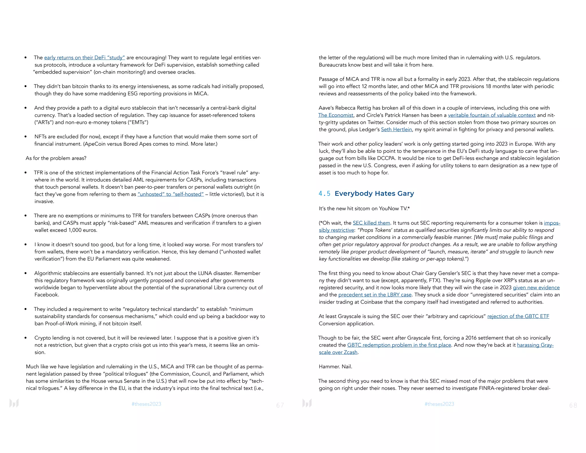 67
#theses2023
• The early returns on their DeFi “study” are encouraging! They want to regulate legal entities ver-
sus protocols, introduce a voluntary framework for DeFi supervision, establish something called
“embedded supervision” (on-chain monitoring!) and oversee oracles.
• They didn’t ban bitcoin thanks to its energy intensiveness, as some radicals had initially proposed,
though they do have some maddening ESG reporting provisions in MiCA.
• And they provide a path to a digital euro stablecoin that isn’t necessarily a central-bank digital
currency. That’s a loaded section of regulation. They cap issuance for asset-referenced tokens
(“ARTs”) and non-euro e-money tokens (“EMTs”)
• NFTs are excluded (for now), except if they have a function that would make them some sort of
financial instrument. (ApeCoin versus Bored Apes comes to mind. More later.)
As for the problem areas?
• TFR is one of the strictest implementations of the Financial Action Task Force’s “travel rule” any-
where in the world. It introduces detailed AML requirements for CASPs, including transactions
that touch personal wallets. It doesn’t ban peer-to-peer transfers or personal wallets outright (in
fact they’ve gone from referring to them as “unhosted” to “self-hosted” – little victories!), but it is
invasive.
• There are no exemptions or minimums to TFR for transfers between CASPs (more onerous than
banks), and CASPs must apply “risk-based” AML measures and verification if transfers to a given
wallet exceed 1,000 euros.
• I know it doesn’t sound too good, but for a long time, it looked way worse. For most transfers to/
from wallets, there won’t be a mandatory verification. Hence, this key demand (“unhosted wallet
verification”) from the EU Parliament was quite weakened.
• Algorithmic stablecoins are essentially banned. It’s not just about the LUNA disaster. Remember
this regulatory framework was originally urgently proposed and conceived after governments
worldwide began to hyperventilate about the potential of the supranational Libra currency out of
Facebook.
• They included a requirement to write “regulatory technical standards” to establish “minimum
sustainability standards for consensus mechanisms,” which could end up being a backdoor way to
ban Proof-of-Work mining, if not bitcoin itself.
• Crypto lending is not covered, but it will be reviewed later. I suppose that is a positive given it’s
not a restriction, but given that a crypto crisis got us into this year’s mess, it seems like an omis-
sion.
Much like we have legislation and rulemaking in the U.S., MiCA and TFR can be thought of as perma-
nent legislation passed by three “political trilogues” (the Commission, Council, and Parliament, which
has some similarities to the House versus Senate in the U.S.) that will now be put into effect by “tech-
nical trilogues.” A key difference in the EU, is that the industry’s input into the final technical text (i.e.,
68
#theses2023
the letter of the regulations) will be much more limited than in rulemaking with U.S. regulators.
Bureaucrats know best and will take it from here.
Passage of MiCA and TFR is now all but a formality in early 2023. After that, the stablecoin regulations
will go into effect 12 months later, and other MiCA and TFR provisions 18 months later with periodic
reviews and reassessments of the policy baked into the framework.
Aave’s Rebecca Rettig has broken all of this down in a couple of interviews, including this one with
The Economist, and Circle’s Patrick Hansen has been a veritable fountain of valuable context and nit-
ty-gritty updates on Twitter. Consider much of this section stolen from those two primary sources on
the ground, plus Ledger’s Seth Hertlein, my spirit animal in fighting for privacy and personal wallets.
Their work and other policy leaders’ work is only getting started going into 2023 in Europe. With any
luck, they’ll also be able to point to the temperance in the EU’s DeFi study language to carve that lan-
guage out from bills like DCCPA. It would be nice to get DeFi-less exchange and stablecoin legislation
passed in the new U.S. Congress, even if asking for utility tokens to earn designation as a new type of
asset is too much to hope for.
4.5 Everybody Hates Gary
It’s the new hit sitcom on YouNow TV.*
(*Oh wait, the SEC killed them. It turns out SEC reporting requirements for a consumer token is impos-
sibly restrictive: “Props Tokens’ status as qualified securities significantly limits our ability to respond
to changing market conditions in a commercially feasible manner. [We must] make public filings and
often get prior regulatory approval for product changes. As a result, we are unable to follow anything
remotely like proper product development of “launch, measure, iterate” and struggle to launch new
key functionalities we develop (like staking or per-app tokens).”)
The first thing you need to know about Chair Gary Gensler’s SEC is that they have never met a compa-
ny they didn’t want to sue (except, apparently, FTX). They’re suing Ripple over XRP’s status as an un-
registered security, and it now looks more likely that they will win the case in 2023 given new evidence
and the precedent set in the LBRY case. They snuck a side door “unregistered securities” claim into an
insider trading at Coinbase that the company itself had investigated and referred to authorities.
At least Grayscale is suing the SEC over their “arbitrary and capricious” rejection of the GBTC ETF
Conversion application.
Though to be fair, the SEC went after Grayscale first, forcing a 2016 settlement that oh so ironically
created the GBTC redemption problem in the first place. And now they’re back at it harassing Gray-
scale over Zcash.
Hammer. Nail.
The second thing you need to know is that this SEC missed most of the major problems that were
going on right under their noses. They never seemed to investigate FINRA-registered broker deal-
 