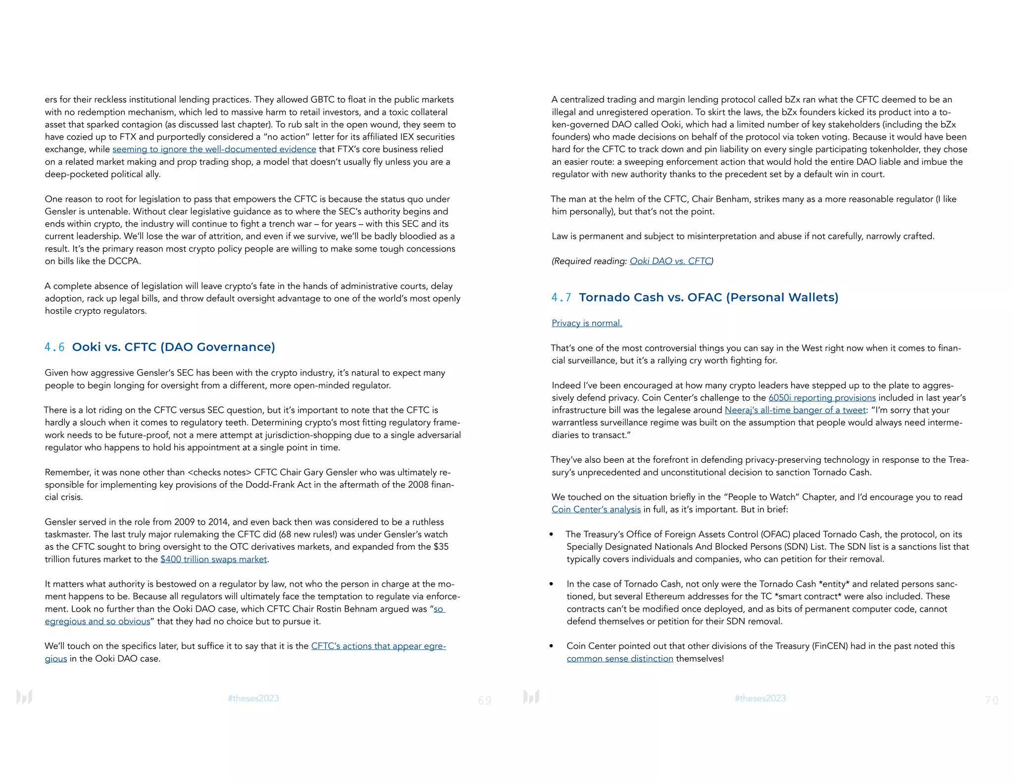 69
#theses2023
ers for their reckless institutional lending practices. They allowed GBTC to float in the public markets
with no redemption mechanism, which led to massive harm to retail investors, and a toxic collateral
asset that sparked contagion (as discussed last chapter). To rub salt in the open wound, they seem to
have cozied up to FTX and purportedly considered a “no action” letter for its affiliated IEX securities
exchange, while seeming to ignore the well-documented evidence that FTX’s core business relied
on a related market making and prop trading shop, a model that doesn’t usually fly unless you are a
deep-pocketed political ally.
One reason to root for legislation to pass that empowers the CFTC is because the status quo under
Gensler is untenable. Without clear legislative guidance as to where the SEC’s authority begins and
ends within crypto, the industry will continue to fight a trench war – for years – with this SEC and its
current leadership. We’ll lose the war of attrition, and even if we survive, we’ll be badly bloodied as a
result. It’s the primary reason most crypto policy people are willing to make some tough concessions
on bills like the DCCPA.
A complete absence of legislation will leave crypto’s fate in the hands of administrative courts, delay
adoption, rack up legal bills, and throw default oversight advantage to one of the world’s most openly
hostile crypto regulators.
4.6 Ooki vs. CFTC (DAO Governance)
Given how aggressive Gensler’s SEC has been with the crypto industry, it’s natural to expect many
people to begin longing for oversight from a different, more open-minded regulator.
There is a lot riding on the CFTC versus SEC question, but it’s important to note that the CFTC is
hardly a slouch when it comes to regulatory teeth. Determining crypto’s most fitting regulatory frame-
work needs to be future-proof, not a mere attempt at jurisdiction-shopping due to a single adversarial
regulator who happens to hold his appointment at a single point in time.
Remember, it was none other than <checks notes> CFTC Chair Gary Gensler who was ultimately re-
sponsible for implementing key provisions of the Dodd-Frank Act in the aftermath of the 2008 finan-
cial crisis.
Gensler served in the role from 2009 to 2014, and even back then was considered to be a ruthless
taskmaster. The last truly major rulemaking the CFTC did (68 new rules!) was under Gensler’s watch
as the CFTC sought to bring oversight to the OTC derivatives markets, and expanded from the $35
trillion futures market to the $400 trillion swaps market.
It matters what authority is bestowed on a regulator by law, not who the person in charge at the mo-
ment happens to be. Because all regulators will ultimately face the temptation to regulate via enforce-
ment. Look no further than the Ooki DAO case, which CFTC Chair Rostin Behnam argued was “so
egregious and so obvious” that they had no choice but to pursue it.
We’ll touch on the specifics later, but suffice it to say that it is the CFTC’s actions that appear egre-
gious in the Ooki DAO case.
70
#theses2023
A centralized trading and margin lending protocol called bZx ran what the CFTC deemed to be an
illegal and unregistered operation. To skirt the laws, the bZx founders kicked its product into a to-
ken-governed DAO called Ooki, which had a limited number of key stakeholders (including the bZx
founders) who made decisions on behalf of the protocol via token voting. Because it would have been
hard for the CFTC to track down and pin liability on every single participating tokenholder, they chose
an easier route: a sweeping enforcement action that would hold the entire DAO liable and imbue the
regulator with new authority thanks to the precedent set by a default win in court.
The man at the helm of the CFTC, Chair Benham, strikes many as a more reasonable regulator (I like
him personally), but that’s not the point.
Law is permanent and subject to misinterpretation and abuse if not carefully, narrowly crafted.
(Required reading: Ooki DAO vs. CFTC)
4.7 Tornado Cash vs. OFAC (Personal Wallets)
Privacy is normal.
That’s one of the most controversial things you can say in the West right now when it comes to finan-
cial surveillance, but it’s a rallying cry worth fighting for.
Indeed I’ve been encouraged at how many crypto leaders have stepped up to the plate to aggres-
sively defend privacy. Coin Center’s challenge to the 6050i reporting provisions included in last year’s
infrastructure bill was the legalese around Neeraj’s all-time banger of a tweet: “I’m sorry that your
warrantless surveillance regime was built on the assumption that people would always need interme-
diaries to transact.”
They’ve also been at the forefront in defending privacy-preserving technology in response to the Trea-
sury’s unprecedented and unconstitutional decision to sanction Tornado Cash.
We touched on the situation briefly in the “People to Watch” Chapter, and I’d encourage you to read
Coin Center’s analysis in full, as it’s important. But in brief:
• The Treasury’s Office of Foreign Assets Control (OFAC) placed Tornado Cash, the protocol, on its
Specially Designated Nationals And Blocked Persons (SDN) List. The SDN list is a sanctions list that
typically covers individuals and companies, who can petition for their removal.
• In the case of Tornado Cash, not only were the Tornado Cash *entity* and related persons sanc-
tioned, but several Ethereum addresses for the TC *smart contract* were also included. These
contracts can’t be modified once deployed, and as bits of permanent computer code, cannot
defend themselves or petition for their SDN removal.
• Coin Center pointed out that other divisions of the Treasury (FinCEN) had in the past noted this
common sense distinction themselves!
 