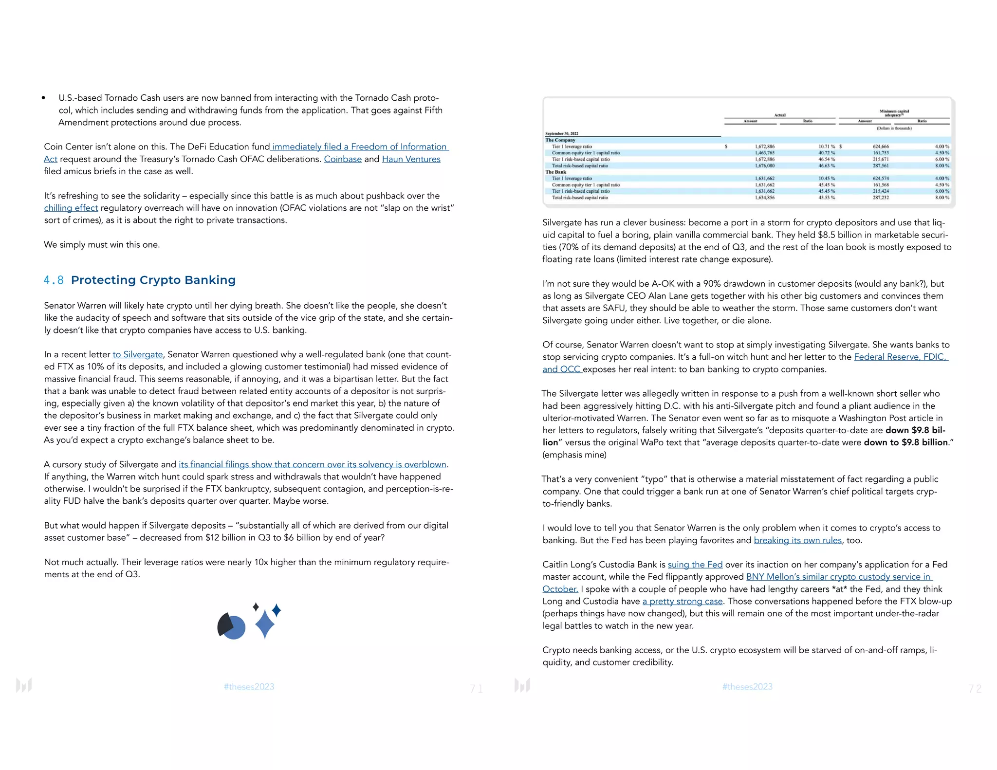 71
#theses2023
• U.S.-based Tornado Cash users are now banned from interacting with the Tornado Cash proto-
col, which includes sending and withdrawing funds from the application. That goes against Fifth
Amendment protections around due process.
Coin Center isn’t alone on this. The DeFi Education fund immediately filed a Freedom of Information
Act request around the Treasury’s Tornado Cash OFAC deliberations. Coinbase and Haun Ventures
filed amicus briefs in the case as well.
It’s refreshing to see the solidarity – especially since this battle is as much about pushback over the
chilling effect regulatory overreach will have on innovation (OFAC violations are not “slap on the wrist”
sort of crimes), as it is about the right to private transactions.
We simply must win this one.
4.8 Protecting Crypto Banking
Senator Warren will likely hate crypto until her dying breath. She doesn’t like the people, she doesn’t
like the audacity of speech and software that sits outside of the vice grip of the state, and she certain-
ly doesn’t like that crypto companies have access to U.S. banking.
In a recent letter to Silvergate, Senator Warren questioned why a well-regulated bank (one that count-
ed FTX as 10% of its deposits, and included a glowing customer testimonial) had missed evidence of
massive financial fraud. This seems reasonable, if annoying, and it was a bipartisan letter. But the fact
that a bank was unable to detect fraud between related entity accounts of a depositor is not surpris-
ing, especially given a) the known volatility of that depositor’s end market this year, b) the nature of
the depositor’s business in market making and exchange, and c) the fact that Silvergate could only
ever see a tiny fraction of the full FTX balance sheet, which was predominantly denominated in crypto.
As you’d expect a crypto exchange’s balance sheet to be.
A cursory study of Silvergate and its financial filings show that concern over its solvency is overblown.
If anything, the Warren witch hunt could spark stress and withdrawals that wouldn’t have happened
otherwise. I wouldn’t be surprised if the FTX bankruptcy, subsequent contagion, and perception-is-re-
ality FUD halve the bank’s deposits quarter over quarter. Maybe worse.
But what would happen if Silvergate deposits – “substantially all of which are derived from our digital
asset customer base” – decreased from $12 billion in Q3 to $6 billion by end of year?
Not much actually. Their leverage ratios were nearly 10x higher than the minimum regulatory require-
ments at the end of Q3.
72
#theses2023
Silvergate has run a clever business: become a port in a storm for crypto depositors and use that liq-
uid capital to fuel a boring, plain vanilla commercial bank. They held $8.5 billion in marketable securi-
ties (70% of its demand deposits) at the end of Q3, and the rest of the loan book is mostly exposed to
floating rate loans (limited interest rate change exposure).
I’m not sure they would be A-OK with a 90% drawdown in customer deposits (would any bank?), but
as long as Silvergate CEO Alan Lane gets together with his other big customers and convinces them
that assets are SAFU, they should be able to weather the storm. Those same customers don’t want
Silvergate going under either. Live together, or die alone.
Of course, Senator Warren doesn’t want to stop at simply investigating Silvergate. She wants banks to
stop servicing crypto companies. It’s a full-on witch hunt and her letter to the Federal Reserve, FDIC,
and OCC exposes her real intent: to ban banking to crypto companies.
The Silvergate letter was allegedly written in response to a push from a well-known short seller who
had been aggressively hitting D.C. with his anti-Silvergate pitch and found a pliant audience in the
ulterior-motivated Warren. The Senator even went so far as to misquote a Washington Post article in
her letters to regulators, falsely writing that Silvergate’s “deposits quarter-to-date are down $9.8 bil-
lion” versus the original WaPo text that “average deposits quarter-to-date were down to $9.8 billion.”
(emphasis mine)
That’s a very convenient “typo” that is otherwise a material misstatement of fact regarding a public
company. One that could trigger a bank run at one of Senator Warren’s chief political targets cryp-
to-friendly banks.
I would love to tell you that Senator Warren is the only problem when it comes to crypto’s access to
banking. But the Fed has been playing favorites and breaking its own rules, too.
Caitlin Long’s Custodia Bank is suing the Fed over its inaction on her company’s application for a Fed
master account, while the Fed flippantly approved BNY Mellon’s similar crypto custody service in
October. I spoke with a couple of people who have had lengthy careers *at* the Fed, and they think
Long and Custodia have a pretty strong case. Those conversations happened before the FTX blow-up
(perhaps things have now changed), but this will remain one of the most important under-the-radar
legal battles to watch in the new year.
Crypto needs banking access, or the U.S. crypto ecosystem will be starved of on-and-off ramps, li-
quidity, and customer credibility.
 