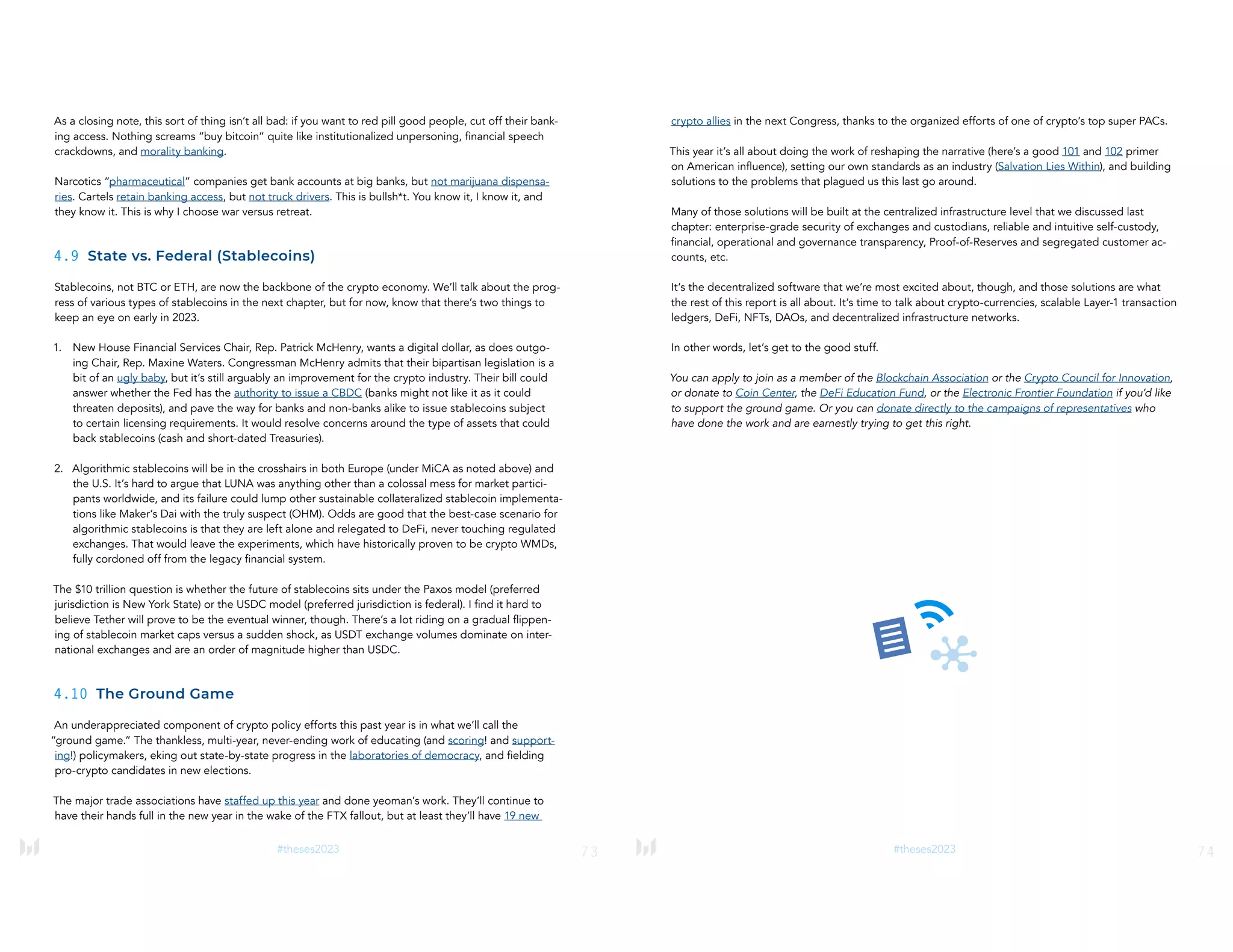 73
#theses2023
As a closing note, this sort of thing isn’t all bad: if you want to red pill good people, cut off their bank-
ing access. Nothing screams “buy bitcoin” quite like institutionalized unpersoning, financial speech
crackdowns, and morality banking.
Narcotics “pharmaceutical” companies get bank accounts at big banks, but not marijuana dispensa-
ries. Cartels retain banking access, but not truck drivers. This is bullsh*t. You know it, I know it, and
they know it. This is why I choose war versus retreat.
4.9 State vs. Federal (Stablecoins)
Stablecoins, not BTC or ETH, are now the backbone of the crypto economy. We’ll talk about the prog-
ress of various types of stablecoins in the next chapter, but for now, know that there’s two things to
keep an eye on early in 2023.
1. New House Financial Services Chair, Rep. Patrick McHenry, wants a digital dollar, as does outgo-
ing Chair, Rep. Maxine Waters. Congressman McHenry admits that their bipartisan legislation is a
bit of an ugly baby, but it’s still arguably an improvement for the crypto industry. Their bill could
answer whether the Fed has the authority to issue a CBDC (banks might not like it as it could
threaten deposits), and pave the way for banks and non-banks alike to issue stablecoins subject
to certain licensing requirements. It would resolve concerns around the type of assets that could
back stablecoins (cash and short-dated Treasuries).
2. Algorithmic stablecoins will be in the crosshairs in both Europe (under MiCA as noted above) and
the U.S. It’s hard to argue that LUNA was anything other than a colossal mess for market partici-
pants worldwide, and its failure could lump other sustainable collateralized stablecoin implementa-
tions like Maker’s Dai with the truly suspect (OHM). Odds are good that the best-case scenario for
algorithmic stablecoins is that they are left alone and relegated to DeFi, never touching regulated
exchanges. That would leave the experiments, which have historically proven to be crypto WMDs,
fully cordoned off from the legacy financial system.
The $10 trillion question is whether the future of stablecoins sits under the Paxos model (preferred
jurisdiction is New York State) or the USDC model (preferred jurisdiction is federal). I find it hard to
believe Tether will prove to be the eventual winner, though. There’s a lot riding on a gradual flippen-
ing of stablecoin market caps versus a sudden shock, as USDT exchange volumes dominate on inter-
national exchanges and are an order of magnitude higher than USDC.
4.10 The Ground Game
An underappreciated component of crypto policy efforts this past year is in what we’ll call the
“ground game.” The thankless, multi-year, never-ending work of educating (and scoring! and support-
ing!) policymakers, eking out state-by-state progress in the laboratories of democracy, and fielding
pro-crypto candidates in new elections.
The major trade associations have staffed up this year and done yeoman’s work. They’ll continue to
have their hands full in the new year in the wake of the FTX fallout, but at least they’ll have 19 new
74
#theses2023
crypto allies in the next Congress, thanks to the organized efforts of one of crypto’s top super PACs.
This year it’s all about doing the work of reshaping the narrative (here’s a good 101 and 102 primer
on American influence), setting our own standards as an industry (Salvation Lies Within), and building
solutions to the problems that plagued us this last go around.
Many of those solutions will be built at the centralized infrastructure level that we discussed last
chapter: enterprise-grade security of exchanges and custodians, reliable and intuitive self-custody,
financial, operational and governance transparency, Proof-of-Reserves and segregated customer ac-
counts, etc.
It’s the decentralized software that we’re most excited about, though, and those solutions are what
the rest of this report is all about. It’s time to talk about crypto-currencies, scalable Layer-1 transaction
ledgers, DeFi, NFTs, DAOs, and decentralized infrastructure networks.
In other words, let’s get to the good stuff.
You can apply to join as a member of the Blockchain Association or the Crypto Council for Innovation,
or donate to Coin Center, the DeFi Education Fund, or the Electronic Frontier Foundation if you’d like
to support the ground game. Or you can donate directly to the campaigns of representatives who
have done the work and are earnestly trying to get this right.
 