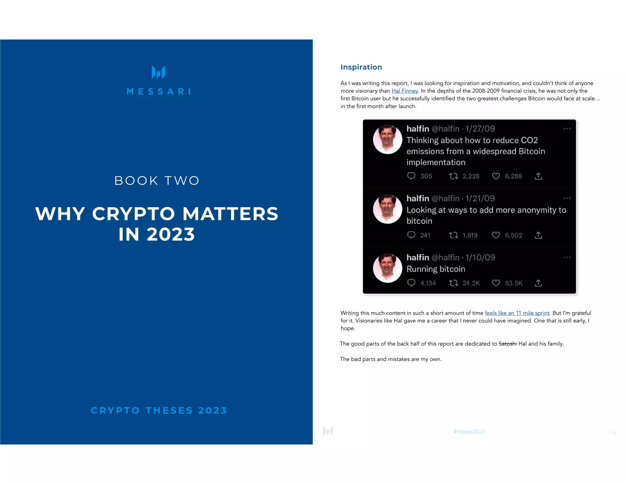 75
#theses2023
C R Y P T O T H E S E S 2 0 2 3
BOOK T WO
WHY CRYPTO MATTERS
IN 2023
76
#theses2023
Inspiration
As I was writing this report, I was looking for inspiration and motivation, and couldn’t think of anyone
more visionary than Hal Finney. In the depths of the 2008-2009 financial crisis, he was not only the
first Bitcoin user but he successfully identified the two greatest challenges Bitcoin would face at scale…
in the first month after launch.
Writing this much content in such a short amount of time feels like an 11 mile sprint. But I’m grateful
for it. Visionaries like Hal gave me a career that I never could have imagined. One that is still early, I
hope.
The good parts of the back half of this report are dedicated to Satoshi Hal and his family.
The bad parts and mistakes are my own.
 