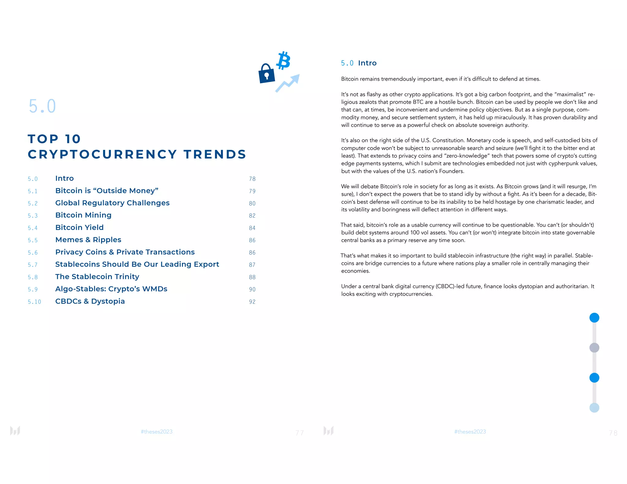 77
#theses2023
5.0
TOP 1 0
CRYPTO CUR RE N CY T RENDS
5.0 Intro 78
5.1 Bitcoin is “Outside Money” 79
5.2 Global Regulatory Challenges 80
5.3 Bitcoin Mining 82
5.4 Bitcoin Yield 84
5.5 Memes & Ripples 86
5.6 Privacy Coins & Private Transactions 86
5.7 Stablecoins Should Be Our Leading Export 87
5.8 The Stablecoin Trinity 88
5.9 Algo-Stables: Crypto’s WMDs 90
5.10 CBDCs & Dystopia 92
78
#theses2023
5.0 Intro
Bitcoin remains tremendously important, even if it’s difficult to defend at times.
It’s not as flashy as other crypto applications. It’s got a big carbon footprint, and the “maximalist” re-
ligious zealots that promote BTC are a hostile bunch. Bitcoin can be used by people we don’t like and
that can, at times, be inconvenient and undermine policy objectives. But as a single purpose, com-
modity money, and secure settlement system, it has held up miraculously. It has proven durability and
will continue to serve as a powerful check on absolute sovereign authority.
It’s also on the right side of the U.S. Constitution. Monetary code is speech, and self-custodied bits of
computer code won’t be subject to unreasonable search and seizure (we’ll fight it to the bitter end at
least). That extends to privacy coins and “zero-knowledge” tech that powers some of crypto’s cutting
edge payments systems, which I submit are technologies embedded not just with cypherpunk values,
but with the values of the U.S. nation’s Founders.
We will debate Bitcoin’s role in society for as long as it exists. As Bitcoin grows (and it will resurge, I’m
sure), I don’t expect the powers that be to stand idly by without a fight. As it’s been for a decade, Bit-
coin’s best defense will continue to be its inability to be held hostage by one charismatic leader, and
its volatility and boringness will deflect attention in different ways.
That said, bitcoin’s role as a usable currency will continue to be questionable. You can’t (or shouldn’t)
build debt systems around 100 vol assets. You can’t (or won’t) integrate bitcoin into state governable
central banks as a primary reserve any time soon.
That’s what makes it so important to build stablecoin infrastructure (the right way) in parallel. Stable-
coins are bridge currencies to a future where nations play a smaller role in centrally managing their
economies.
Under a central bank digital currency (CBDC)-led future, finance looks dystopian and authoritarian. It
looks exciting with cryptocurrencies.
 