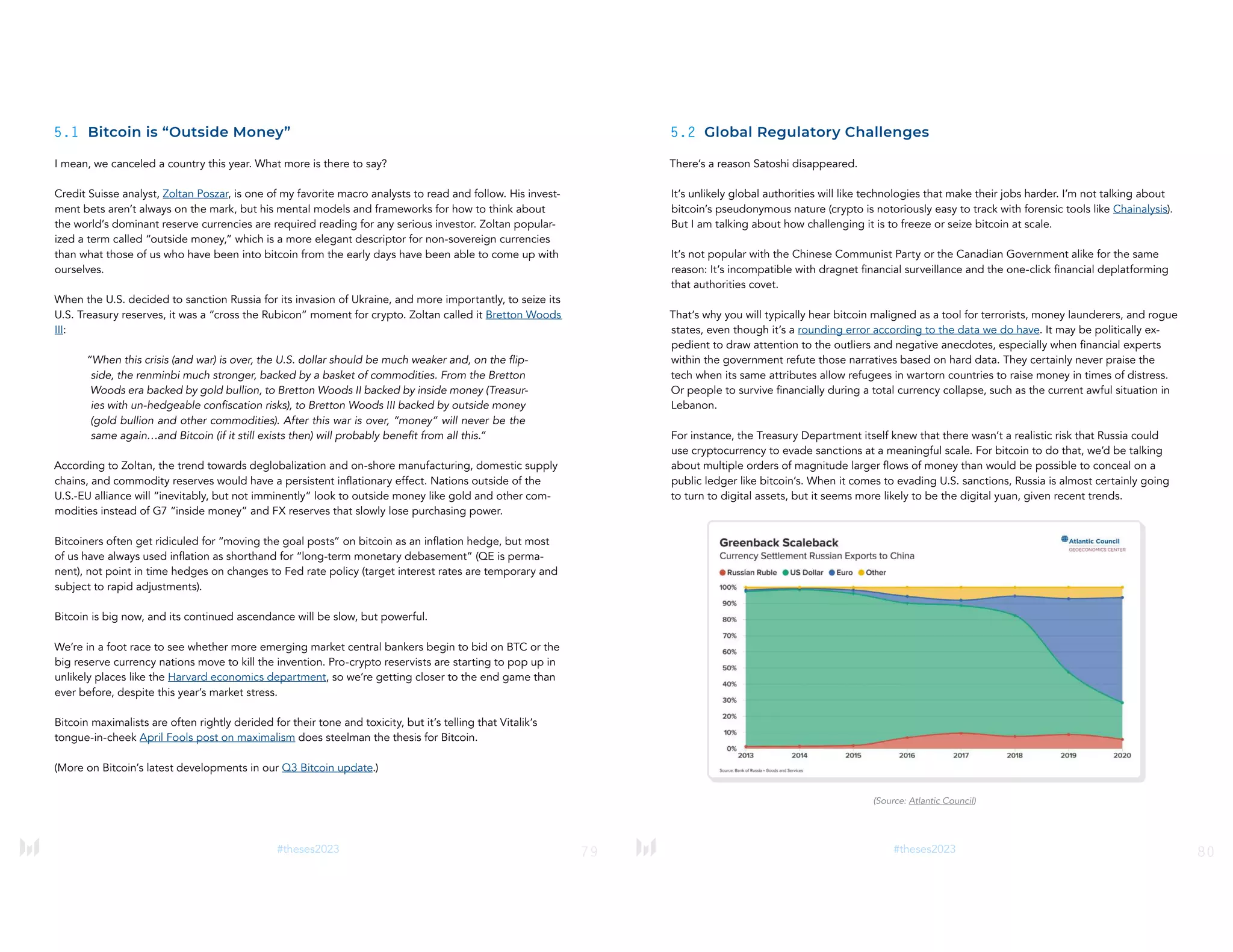 79
#theses2023
5.1 Bitcoin is “Outside Money”
I mean, we canceled a country this year. What more is there to say?
Credit Suisse analyst, Zoltan Poszar, is one of my favorite macro analysts to read and follow. His invest-
ment bets aren’t always on the mark, but his mental models and frameworks for how to think about
the world’s dominant reserve currencies are required reading for any serious investor. Zoltan popular-
ized a term called “outside money,” which is a more elegant descriptor for non-sovereign currencies
than what those of us who have been into bitcoin from the early days have been able to come up with
ourselves.
When the U.S. decided to sanction Russia for its invasion of Ukraine, and more importantly, to seize its
U.S. Treasury reserves, it was a “cross the Rubicon” moment for crypto. Zoltan called it Bretton Woods
III:
“When this crisis (and war) is over, the U.S. dollar should be much weaker and, on the flip-
side, the renminbi much stronger, backed by a basket of commodities. From the Bretton
Woods era backed by gold bullion, to Bretton Woods II backed by inside money (Treasur-
ies with un-hedgeable confiscation risks), to Bretton Woods III backed by outside money
(gold bullion and other commodities). After this war is over, “money” will never be the
same again…and Bitcoin (if it still exists then) will probably benefit from all this.”
According to Zoltan, the trend towards deglobalization and on-shore manufacturing, domestic supply
chains, and commodity reserves would have a persistent inflationary effect. Nations outside of the
U.S.-EU alliance will “inevitably, but not imminently” look to outside money like gold and other com-
modities instead of G7 “inside money” and FX reserves that slowly lose purchasing power.
Bitcoiners often get ridiculed for “moving the goal posts” on bitcoin as an inflation hedge, but most
of us have always used inflation as shorthand for “long-term monetary debasement” (QE is perma-
nent), not point in time hedges on changes to Fed rate policy (target interest rates are temporary and
subject to rapid adjustments).
Bitcoin is big now, and its continued ascendance will be slow, but powerful.
We’re in a foot race to see whether more emerging market central bankers begin to bid on BTC or the
big reserve currency nations move to kill the invention. Pro-crypto reservists are starting to pop up in
unlikely places like the Harvard economics department, so we’re getting closer to the end game than
ever before, despite this year’s market stress.
Bitcoin maximalists are often rightly derided for their tone and toxicity, but it’s telling that Vitalik’s
tongue-in-cheek April Fools post on maximalism does steelman the thesis for Bitcoin.
(More on Bitcoin’s latest developments in our Q3 Bitcoin update.)
80
#theses2023
5.2 Global Regulatory Challenges
There’s a reason Satoshi disappeared.
It’s unlikely global authorities will like technologies that make their jobs harder. I’m not talking about
bitcoin’s pseudonymous nature (crypto is notoriously easy to track with forensic tools like Chainalysis).
But I am talking about how challenging it is to freeze or seize bitcoin at scale.
It’s not popular with the Chinese Communist Party or the Canadian Government alike for the same
reason: It’s incompatible with dragnet financial surveillance and the one-click financial deplatforming
that authorities covet.
That’s why you will typically hear bitcoin maligned as a tool for terrorists, money launderers, and rogue
states, even though it’s a rounding error according to the data we do have. It may be politically ex-
pedient to draw attention to the outliers and negative anecdotes, especially when financial experts
within the government refute those narratives based on hard data. They certainly never praise the
tech when its same attributes allow refugees in wartorn countries to raise money in times of distress.
Or people to survive financially during a total currency collapse, such as the current awful situation in
Lebanon.
For instance, the Treasury Department itself knew that there wasn’t a realistic risk that Russia could
use cryptocurrency to evade sanctions at a meaningful scale. For bitcoin to do that, we’d be talking
about multiple orders of magnitude larger flows of money than would be possible to conceal on a
public ledger like bitcoin’s. When it comes to evading U.S. sanctions, Russia is almost certainly going
to turn to digital assets, but it seems more likely to be the digital yuan, given recent trends.
(Source: Atlantic Council)
 