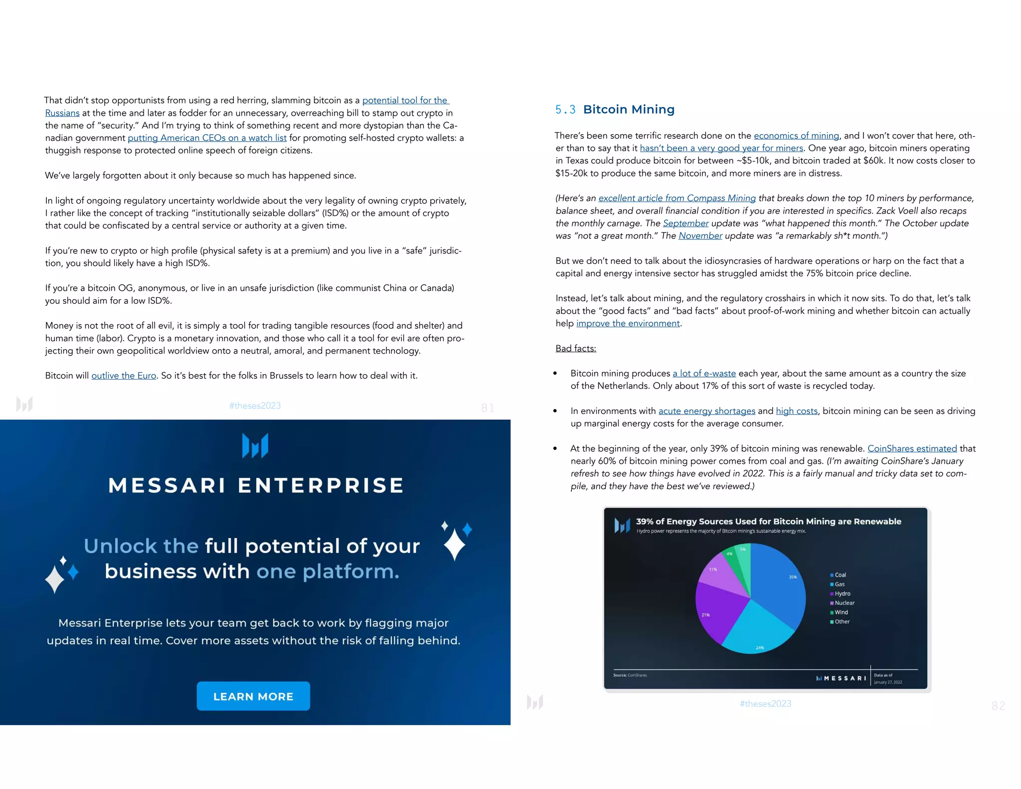 81
#theses2023
That didn’t stop opportunists from using a red herring, slamming bitcoin as a potential tool for the
Russians at the time and later as fodder for an unnecessary, overreaching bill to stamp out crypto in
the name of “security.” And I’m trying to think of something recent and more dystopian than the Ca-
nadian government putting American CEOs on a watch list for promoting self-hosted crypto wallets: a
thuggish response to protected online speech of foreign citizens.
We’ve largely forgotten about it only because so much has happened since.
In light of ongoing regulatory uncertainty worldwide about the very legality of owning crypto privately,
I rather like the concept of tracking “institutionally seizable dollars” (ISD%) or the amount of crypto
that could be confiscated by a central service or authority at a given time.
If you’re new to crypto or high profile (physical safety is at a premium) and you live in a “safe” jurisdic-
tion, you should likely have a high ISD%.
If you’re a bitcoin OG, anonymous, or live in an unsafe jurisdiction (like communist China or Canada)
you should aim for a low ISD%.
Money is not the root of all evil, it is simply a tool for trading tangible resources (food and shelter) and
human time (labor). Crypto is a monetary innovation, and those who call it a tool for evil are often pro-
jecting their own geopolitical worldview onto a neutral, amoral, and permanent technology.
Bitcoin will outlive the Euro. So it’s best for the folks in Brussels to learn how to deal with it.
82
#theses2023
5.3 Bitcoin Mining
There’s been some terrific research done on the economics of mining, and I won’t cover that here, oth-
er than to say that it hasn’t been a very good year for miners. One year ago, bitcoin miners operating
in Texas could produce bitcoin for between ~$5-10k, and bitcoin traded at $60k. It now costs closer to
$15-20k to produce the same bitcoin, and more miners are in distress.
(Here’s an excellent article from Compass Mining that breaks down the top 10 miners by performance,
balance sheet, and overall financial condition if you are interested in specifics. Zack Voell also recaps
the monthly carnage. The September update was “what happened this month.” The October update
was “not a great month.” The November update was “a remarkably sh*t month.”)
But we don’t need to talk about the idiosyncrasies of hardware operations or harp on the fact that a
capital and energy intensive sector has struggled amidst the 75% bitcoin price decline.
Instead, let’s talk about mining, and the regulatory crosshairs in which it now sits. To do that, let’s talk
about the “good facts” and “bad facts” about proof-of-work mining and whether bitcoin can actually
help improve the environment.
Bad facts:
• Bitcoin mining produces a lot of e-waste each year, about the same amount as a country the size
of the Netherlands. Only about 17% of this sort of waste is recycled today.
• In environments with acute energy shortages and high costs, bitcoin mining can be seen as driving
up marginal energy costs for the average consumer.
• At the beginning of the year, only 39% of bitcoin mining was renewable. CoinShares estimated that
nearly 60% of bitcoin mining power comes from coal and gas. (I’m awaiting CoinShare’s January
refresh to see how things have evolved in 2022. This is a fairly manual and tricky data set to com-
pile, and they have the best we’ve reviewed.)
​​
 
