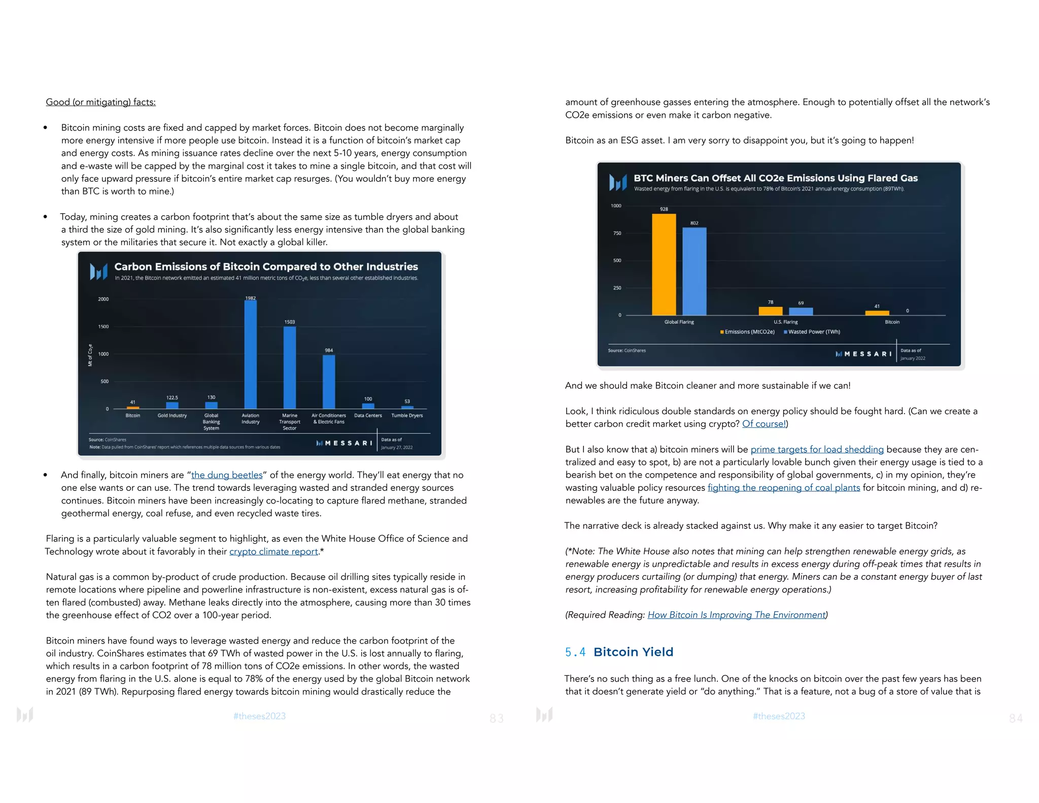 83
#theses2023
Good (or mitigating) facts:
• Bitcoin mining costs are fixed and capped by market forces. Bitcoin does not become marginally
more energy intensive if more people use bitcoin. Instead it is a function of bitcoin’s market cap
and energy costs. As mining issuance rates decline over the next 5-10 years, energy consumption
and e-waste will be capped by the marginal cost it takes to mine a single bitcoin, and that cost will
only face upward pressure if bitcoin’s entire market cap resurges. (You wouldn’t buy more energy
than BTC is worth to mine.)
• Today, mining creates a carbon footprint that’s about the same size as tumble dryers and about
a third the size of gold mining. It’s also significantly less energy intensive than the global banking
system or the militaries that secure it. Not exactly a global killer.
• And finally, bitcoin miners are “the dung beetles” of the energy world. They’ll eat energy that no
one else wants or can use. The trend towards leveraging wasted and stranded energy sources
continues. Bitcoin miners have been increasingly co-locating to capture flared methane, stranded
geothermal energy, coal refuse, and even recycled waste tires.
Flaring is a particularly valuable segment to highlight, as even the White House Office of Science and
Technology wrote about it favorably in their crypto climate report.*
Natural gas is a common by-product of crude production. Because oil drilling sites typically reside in
remote locations where pipeline and powerline infrastructure is non-existent, excess natural gas is of-
ten flared (combusted) away. Methane leaks directly into the atmosphere, causing more than 30 times
the greenhouse effect of CO2 over a 100-year period.
Bitcoin miners have found ways to leverage wasted energy and reduce the carbon footprint of the
oil industry. CoinShares estimates that 69 TWh of wasted power in the U.S. is lost annually to flaring,
which results in a carbon footprint of 78 million tons of CO2e emissions. In other words, the wasted
energy from flaring in the U.S. alone is equal to 78% of the energy used by the global Bitcoin network
in 2021 (89 TWh). Repurposing flared energy towards bitcoin mining would drastically reduce the
84
#theses2023
amount of greenhouse gasses entering the atmosphere. Enough to potentially offset all the network’s
CO2e emissions or even make it carbon negative.
Bitcoin as an ESG asset. I am very sorry to disappoint you, but it’s going to happen!
And we should make Bitcoin cleaner and more sustainable if we can!
Look, I think ridiculous double standards on energy policy should be fought hard. (Can we create a
better carbon credit market using crypto? Of course!)
But I also know that a) bitcoin miners will be prime targets for load shedding because they are cen-
tralized and easy to spot, b) are not a particularly lovable bunch given their energy usage is tied to a
bearish bet on the competence and responsibility of global governments, c) in my opinion, they’re
wasting valuable policy resources fighting the reopening of coal plants for bitcoin mining, and d) re-
newables are the future anyway.
The narrative deck is already stacked against us. Why make it any easier to target Bitcoin?
(*Note: The White House also notes that mining can help strengthen renewable energy grids, as
renewable energy is unpredictable and results in excess energy during off-peak times that results in
energy producers curtailing (or dumping) that energy. Miners can be a constant energy buyer of last
resort, increasing profitability for renewable energy operations.)
(Required Reading: How Bitcoin Is Improving The Environment)
5.4 Bitcoin Yield
There’s no such thing as a free lunch. One of the knocks on bitcoin over the past few years has been
that it doesn’t generate yield or “do anything.” That is a feature, not a bug of a store of value that is
 