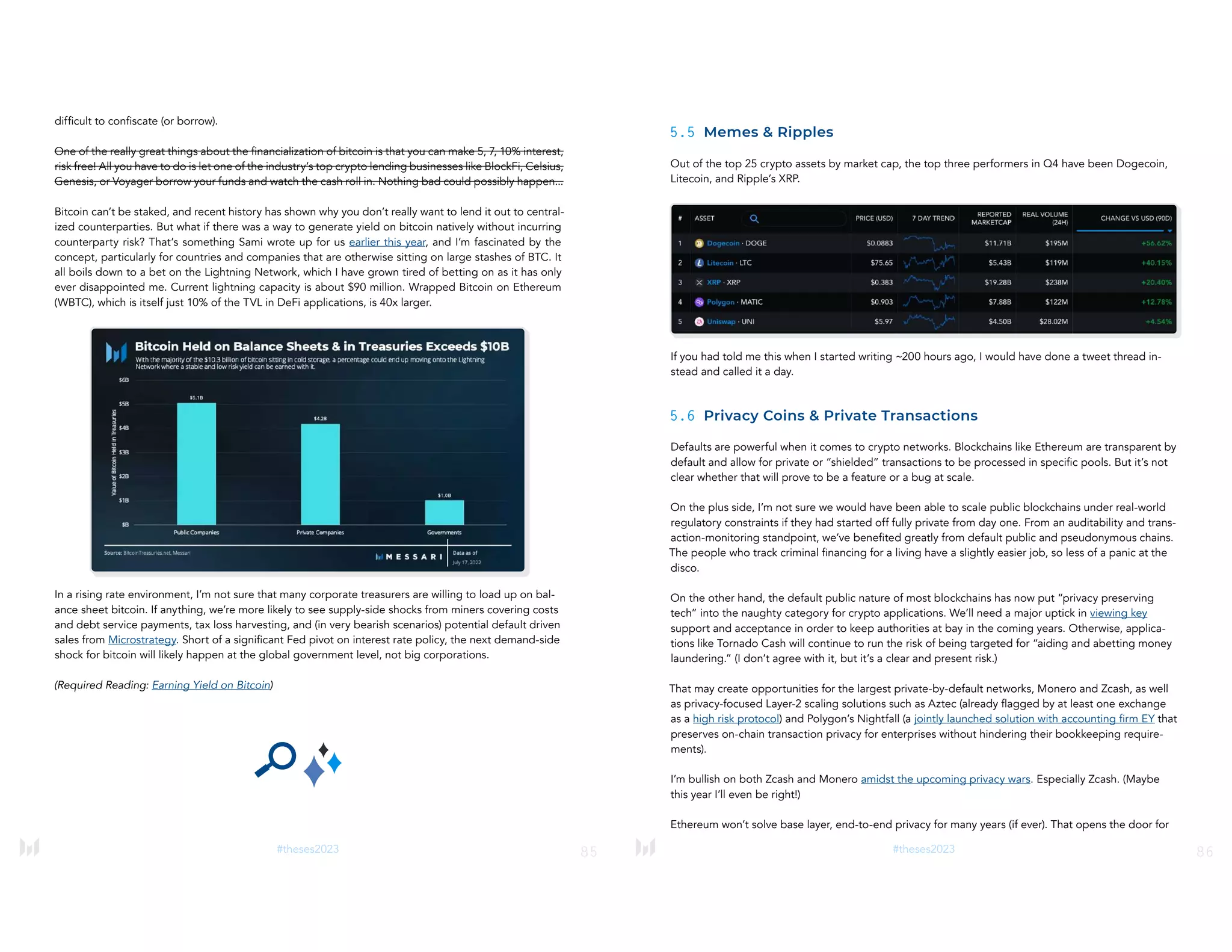 85
#theses2023
difficult to confiscate (or borrow).
One of the really great things about the financialization of bitcoin is that you can make 5, 7, 10% interest,
risk free! All you have to do is let one of the industry’s top crypto lending businesses like BlockFi, Celsius,
Genesis, or Voyager borrow your funds and watch the cash roll in. Nothing bad could possibly happen...
Bitcoin can’t be staked, and recent history has shown why you don’t really want to lend it out to central-
ized counterparties. But what if there was a way to generate yield on bitcoin natively without incurring
counterparty risk? That’s something Sami wrote up for us earlier this year, and I’m fascinated by the
concept, particularly for countries and companies that are otherwise sitting on large stashes of BTC. It
all boils down to a bet on the Lightning Network, which I have grown tired of betting on as it has only
ever disappointed me. Current lightning capacity is about $90 million. Wrapped Bitcoin on Ethereum
(WBTC), which is itself just 10% of the TVL in DeFi applications, is 40x larger.
In a rising rate environment, I’m not sure that many corporate treasurers are willing to load up on bal-
ance sheet bitcoin. If anything, we’re more likely to see supply-side shocks from miners covering costs
and debt service payments, tax loss harvesting, and (in very bearish scenarios) potential default driven
sales from Microstrategy. Short of a significant Fed pivot on interest rate policy, the next demand-side
shock for bitcoin will likely happen at the global government level, not big corporations.
(Required Reading: Earning Yield on Bitcoin)
86
#theses2023
5.5 Memes & Ripples
Out of the top 25 crypto assets by market cap, the top three performers in Q4 have been Dogecoin,
Litecoin, and Ripple’s XRP.
If you had told me this when I started writing ~200 hours ago, I would have done a tweet thread in-
stead and called it a day.
5.6 Privacy Coins & Private Transactions
Defaults are powerful when it comes to crypto networks. Blockchains like Ethereum are transparent by
default and allow for private or “shielded” transactions to be processed in specific pools. But it’s not
clear whether that will prove to be a feature or a bug at scale.
On the plus side, I’m not sure we would have been able to scale public blockchains under real-world
regulatory constraints if they had started off fully private from day one. From an auditability and trans-
action-monitoring standpoint, we’ve benefited greatly from default public and pseudonymous chains.
The people who track criminal financing for a living have a slightly easier job, so less of a panic at the
disco.
On the other hand, the default public nature of most blockchains has now put “privacy preserving
tech” into the naughty category for crypto applications. We’ll need a major uptick in viewing key
support and acceptance in order to keep authorities at bay in the coming years. Otherwise, applica-
tions like Tornado Cash will continue to run the risk of being targeted for “aiding and abetting money
laundering.” (I don’t agree with it, but it’s a clear and present risk.)
That may create opportunities for the largest private-by-default networks, Monero and Zcash, as well
as privacy-focused Layer-2 scaling solutions such as Aztec (already flagged by at least one exchange
as a high risk protocol) and Polygon’s Nightfall (a jointly launched solution with accounting firm EY that
preserves on-chain transaction privacy for enterprises without hindering their bookkeeping require-
ments).
I’m bullish on both Zcash and Monero amidst the upcoming privacy wars. Especially Zcash. (Maybe
this year I’ll even be right!)
Ethereum won’t solve base layer, end-to-end privacy for many years (if ever). That opens the door for
 