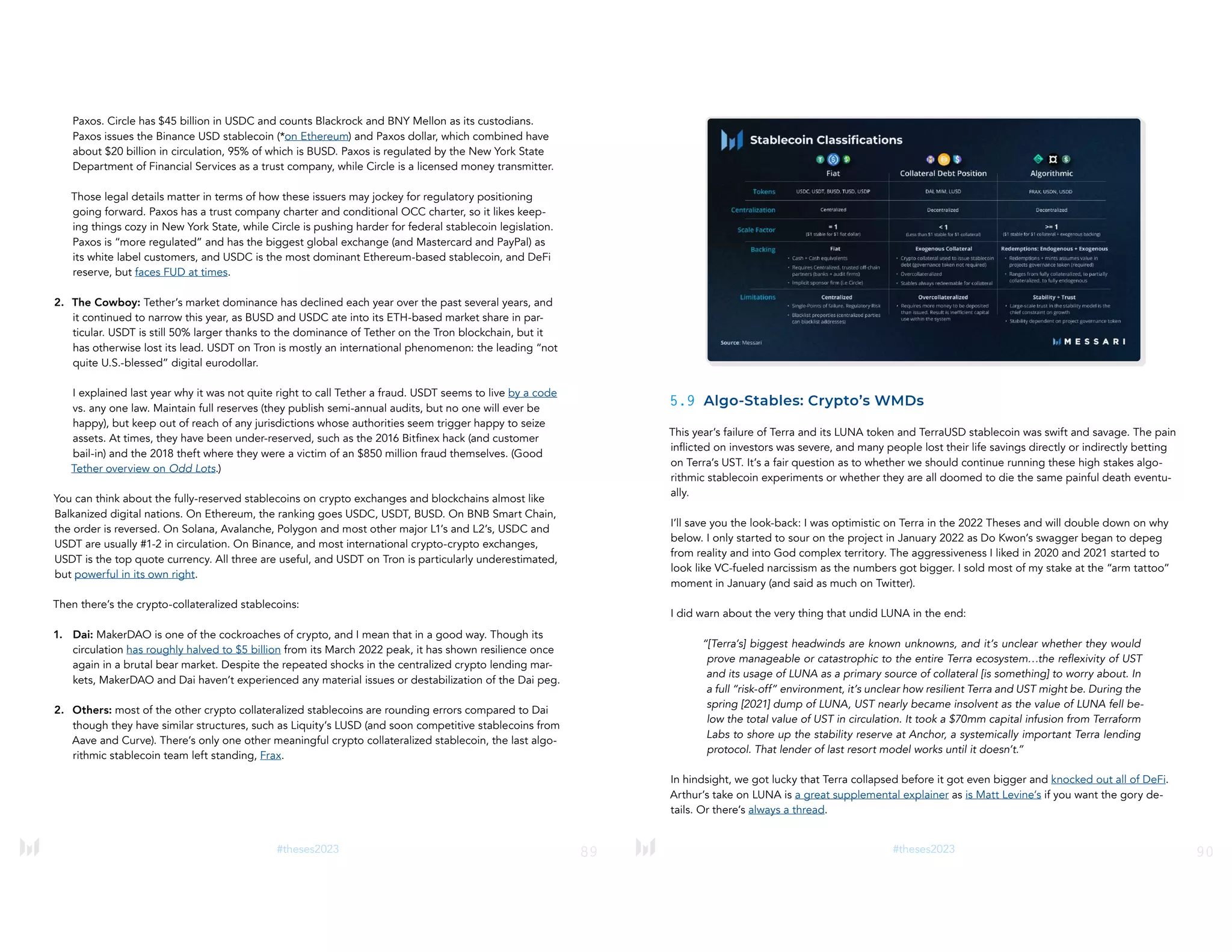 89
#theses2023
Paxos. Circle has $45 billion in USDC and counts Blackrock and BNY Mellon as its custodians.
Paxos issues the Binance USD stablecoin (*on Ethereum) and Paxos dollar, which combined have
about $20 billion in circulation, 95% of which is BUSD. Paxos is regulated by the New York State
Department of Financial Services as a trust company, while Circle is a licensed money transmitter.
Those legal details matter in terms of how these issuers may jockey for regulatory positioning
going forward. Paxos has a trust company charter and conditional OCC charter, so it likes keep-
ing things cozy in New York State, while Circle is pushing harder for federal stablecoin legislation.
Paxos is “more regulated” and has the biggest global exchange (and Mastercard and PayPal) as
its white label customers, and USDC is the most dominant Ethereum-based stablecoin, and DeFi
reserve, but faces FUD at times.
2. The Cowboy: Tether’s market dominance has declined each year over the past several years, and
it continued to narrow this year, as BUSD and USDC ate into its ETH-based market share in par-
ticular. USDT is still 50% larger thanks to the dominance of Tether on the Tron blockchain, but it
has otherwise lost its lead. USDT on Tron is mostly an international phenomenon: the leading “not
quite U.S.-blessed” digital eurodollar.
I explained last year why it was not quite right to call Tether a fraud. USDT seems to live by a code
vs. any one law. Maintain full reserves (they publish semi-annual audits, but no one will ever be
happy), but keep out of reach of any jurisdictions whose authorities seem trigger happy to seize
assets. At times, they have been under-reserved, such as the 2016 Bitfinex hack (and customer
bail-in) and the 2018 theft where they were a victim of an $850 million fraud themselves. (Good
Tether overview on Odd Lots.)
You can think about the fully-reserved stablecoins on crypto exchanges and blockchains almost like
Balkanized digital nations. On Ethereum, the ranking goes USDC, USDT, BUSD. On BNB Smart Chain,
the order is reversed. On Solana, Avalanche, Polygon and most other major L1’s and L2’s, USDC and
USDT are usually #1-2 in circulation. On Binance, and most international crypto-crypto exchanges,
USDT is the top quote currency. All three are useful, and USDT on Tron is particularly underestimated,
but powerful in its own right.
Then there’s the crypto-collateralized stablecoins:
1. Dai: MakerDAO is one of the cockroaches of crypto, and I mean that in a good way. Though its
circulation has roughly halved to $5 billion from its March 2022 peak, it has shown resilience once
again in a brutal bear market. Despite the repeated shocks in the centralized crypto lending mar-
kets, MakerDAO and Dai haven’t experienced any material issues or destabilization of the Dai peg.
2. Others: most of the other crypto collateralized stablecoins are rounding errors compared to Dai
though they have similar structures, such as Liquity’s LUSD (and soon competitive stablecoins from
Aave and Curve). There’s only one other meaningful crypto collateralized stablecoin, the last algo-
rithmic stablecoin team left standing, Frax.
90
#theses2023
5.9 Algo-Stables: Crypto’s WMDs
This year’s failure of Terra and its LUNA token and TerraUSD stablecoin was swift and savage. The pain
inflicted on investors was severe, and many people lost their life savings directly or indirectly betting
on Terra’s UST. It’s a fair question as to whether we should continue running these high stakes algo-
rithmic stablecoin experiments or whether they are all doomed to die the same painful death eventu-
ally.
I’ll save you the look-back: I was optimistic on Terra in the 2022 Theses and will double down on why
below. I only started to sour on the project in January 2022 as Do Kwon’s swagger began to depeg
from reality and into God complex territory. The aggressiveness I liked in 2020 and 2021 started to
look like VC-fueled narcissism as the numbers got bigger. I sold most of my stake at the “arm tattoo”
moment in January (and said as much on Twitter).
I did warn about the very thing that undid LUNA in the end:
“[Terra’s] biggest headwinds are known unknowns, and it’s unclear whether they would
prove manageable or catastrophic to the entire Terra ecosystem…the reflexivity of UST
and its usage of LUNA as a primary source of collateral [is something] to worry about. In
a full “risk-off” environment, it’s unclear how resilient Terra and UST might be. During the
spring [2021] dump of LUNA, UST nearly became insolvent as the value of LUNA fell be-
low the total value of UST in circulation. It took a $70mm capital infusion from Terraform
Labs to shore up the stability reserve at Anchor, a systemically important Terra lending
protocol. That lender of last resort model works until it doesn’t.”
In hindsight, we got lucky that Terra collapsed before it got even bigger and knocked out all of DeFi.
Arthur’s take on LUNA is a great supplemental explainer as is Matt Levine’s if you want the gory de-
tails. Or there’s always a thread.
 