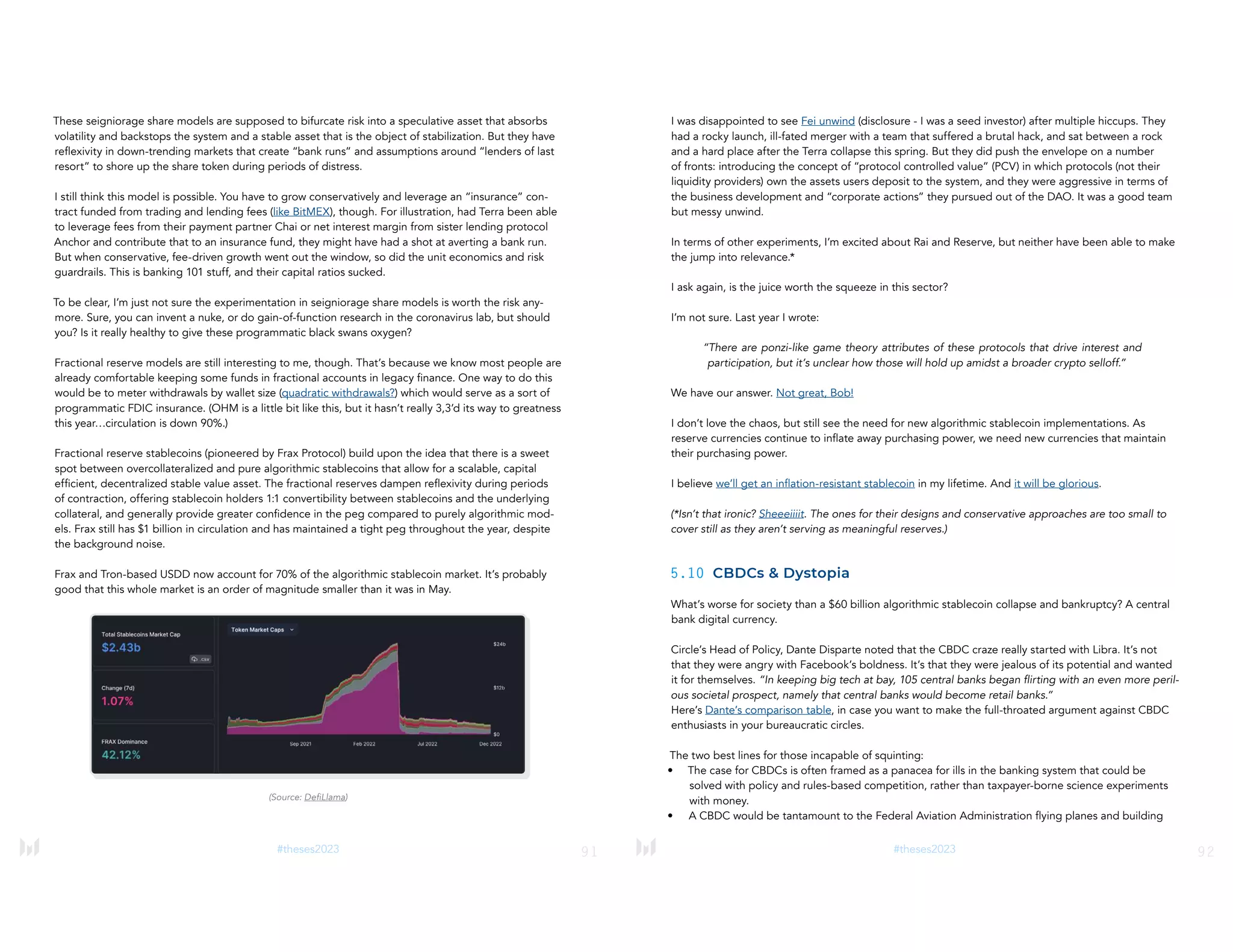 91
#theses2023
These seigniorage share models are supposed to bifurcate risk into a speculative asset that absorbs
volatility and backstops the system and a stable asset that is the object of stabilization. But they have
reflexivity in down-trending markets that create “bank runs” and assumptions around “lenders of last
resort” to shore up the share token during periods of distress.
I still think this model is possible. You have to grow conservatively and leverage an “insurance” con-
tract funded from trading and lending fees (like BitMEX), though. For illustration, had Terra been able
to leverage fees from their payment partner Chai or net interest margin from sister lending protocol
Anchor and contribute that to an insurance fund, they might have had a shot at averting a bank run.
But when conservative, fee-driven growth went out the window, so did the unit economics and risk
guardrails. This is banking 101 stuff, and their capital ratios sucked.
To be clear, I’m just not sure the experimentation in seigniorage share models is worth the risk any-
more. Sure, you can invent a nuke, or do gain-of-function research in the coronavirus lab, but should
you? Is it really healthy to give these programmatic black swans oxygen?
Fractional reserve models are still interesting to me, though. That’s because we know most people are
already comfortable keeping some funds in fractional accounts in legacy finance. One way to do this
would be to meter withdrawals by wallet size (quadratic withdrawals?) which would serve as a sort of
programmatic FDIC insurance. (OHM is a little bit like this, but it hasn’t really 3,3’d its way to greatness
this year…circulation is down 90%.)
Fractional reserve stablecoins (pioneered by Frax Protocol) build upon the idea that there is a sweet
spot between overcollateralized and pure algorithmic stablecoins that allow for a scalable, capital
efficient, decentralized stable value asset. The fractional reserves dampen reflexivity during periods
of contraction, offering stablecoin holders 1:1 convertibility between stablecoins and the underlying
collateral, and generally provide greater confidence in the peg compared to purely algorithmic mod-
els. Frax still has $1 billion in circulation and has maintained a tight peg throughout the year, despite
the background noise.
Frax and Tron-based USDD now account for 70% of the algorithmic stablecoin market. It’s probably
good that this whole market is an order of magnitude smaller than it was in May.
(Source: DefiLlama)
92
#theses2023
I was disappointed to see Fei unwind (disclosure - I was a seed investor) after multiple hiccups. They
had a rocky launch, ill-fated merger with a team that suffered a brutal hack, and sat between a rock
and a hard place after the Terra collapse this spring. But they did push the envelope on a number
of fronts: introducing the concept of “protocol controlled value” (PCV) in which protocols (not their
liquidity providers) own the assets users deposit to the system, and they were aggressive in terms of
the business development and “corporate actions” they pursued out of the DAO. It was a good team
but messy unwind.
In terms of other experiments, I’m excited about Rai and Reserve, but neither have been able to make
the jump into relevance.*
I ask again, is the juice worth the squeeze in this sector?
I’m not sure. Last year I wrote:
“There are ponzi-like game theory attributes of these protocols that drive interest and
participation, but it’s unclear how those will hold up amidst a broader crypto selloff.”
We have our answer. Not great, Bob!
I don’t love the chaos, but still see the need for new algorithmic stablecoin implementations. As
reserve currencies continue to inflate away purchasing power, we need new currencies that maintain
their purchasing power.
I believe we’ll get an inflation-resistant stablecoin in my lifetime. And it will be glorious.
(*Isn’t that ironic? Sheeeiiiit. The ones for their designs and conservative approaches are too small to
cover still as they aren’t serving as meaningful reserves.)
5.10 CBDCs & Dystopia
What’s worse for society than a $60 billion algorithmic stablecoin collapse and bankruptcy? A central
bank digital currency.
Circle’s Head of Policy, Dante Disparte noted that the CBDC craze really started with Libra. It’s not
that they were angry with Facebook’s boldness. It’s that they were jealous of its potential and wanted
it for themselves. “In keeping big tech at bay, 105 central banks began flirting with an even more peril-
ous societal prospect, namely that central banks would become retail banks.”
Here’s Dante’s comparison table, in case you want to make the full-throated argument against CBDC
enthusiasts in your bureaucratic circles.
The two best lines for those incapable of squinting:
• The case for CBDCs is often framed as a panacea for ills in the banking system that could be
solved with policy and rules-based competition, rather than taxpayer-borne science experiments
with money.
• A CBDC would be tantamount to the Federal Aviation Administration flying planes and building
 