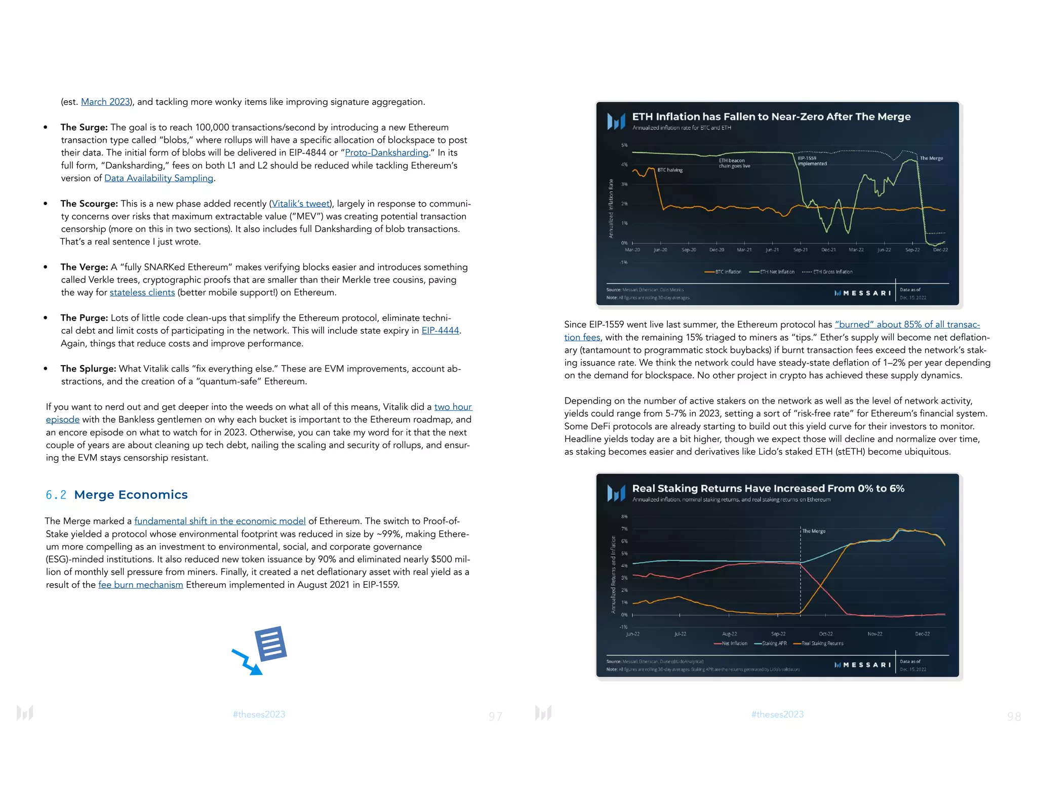 97
#theses2023
(est. March 2023), and tackling more wonky items like improving signature aggregation.
• The Surge: The goal is to reach 100,000 transactions/second by introducing a new Ethereum
transaction type called “blobs,” where rollups will have a specific allocation of blockspace to post
their data. The initial form of blobs will be delivered in EIP-4844 or “Proto-Danksharding.” In its
full form, “Danksharding,” fees on both L1 and L2 should be reduced while tackling Ethereum’s
version of Data Availability Sampling.
• The Scourge: This is a new phase added recently (Vitalik’s tweet), largely in response to communi-
ty concerns over risks that maximum extractable value (“MEV”) was creating potential transaction
censorship (more on this in two sections). It also includes full Danksharding of blob transactions.
That’s a real sentence I just wrote.
• The Verge: A “fully SNARKed Ethereum” makes verifying blocks easier and introduces something
called Verkle trees, cryptographic proofs that are smaller than their Merkle tree cousins, paving
the way for stateless clients (better mobile support!) on Ethereum.
• The Purge: Lots of little code clean-ups that simplify the Ethereum protocol, eliminate techni-
cal debt and limit costs of participating in the network. This will include state expiry in EIP-4444.
Again, things that reduce costs and improve performance.
• The Splurge: What Vitalik calls “fix everything else.” These are EVM improvements, account ab-
stractions, and the creation of a “quantum-safe” Ethereum.
If you want to nerd out and get deeper into the weeds on what all of this means, Vitalik did a two hour
episode with the Bankless gentlemen on why each bucket is important to the Ethereum roadmap, and
an encore episode on what to watch for in 2023. Otherwise, you can take my word for it that the next
couple of years are about cleaning up tech debt, nailing the scaling and security of rollups, and ensur-
ing the EVM stays censorship resistant.
6.2 Merge Economics
The Merge marked a fundamental shift in the economic model of Ethereum. The switch to Proof-of-
Stake yielded a protocol whose environmental footprint was reduced in size by ~99%, making Ethere-
um more compelling as an investment to environmental, social, and corporate governance
(ESG)-minded institutions. It also reduced new token issuance by 90% and eliminated nearly $500 mil-
lion of monthly sell pressure from miners. Finally, it created a net deflationary asset with real yield as a
result of the fee burn mechanism Ethereum implemented in August 2021 in EIP-1559.
98
#theses2023
Since EIP-1559 went live last summer, the Ethereum protocol has “burned” about 85% of all transac-
tion fees, with the remaining 15% triaged to miners as “tips.” Ether’s supply will become net deflation-
ary (tantamount to programmatic stock buybacks) if burnt transaction fees exceed the network’s stak-
ing issuance rate. We think the network could have steady-state deflation of 1–2% per year depending
on the demand for blockspace. No other project in crypto has achieved these supply dynamics.
Depending on the number of active stakers on the network as well as the level of network activity,
yields could range from 5-7% in 2023, setting a sort of “risk-free rate” for Ethereum’s financial system.
Some DeFi protocols are already starting to build out this yield curve for their investors to monitor.
Headline yields today are a bit higher, though we expect those will decline and normalize over time,
as staking becomes easier and derivatives like Lido’s staked ETH (stETH) become ubiquitous.
 
