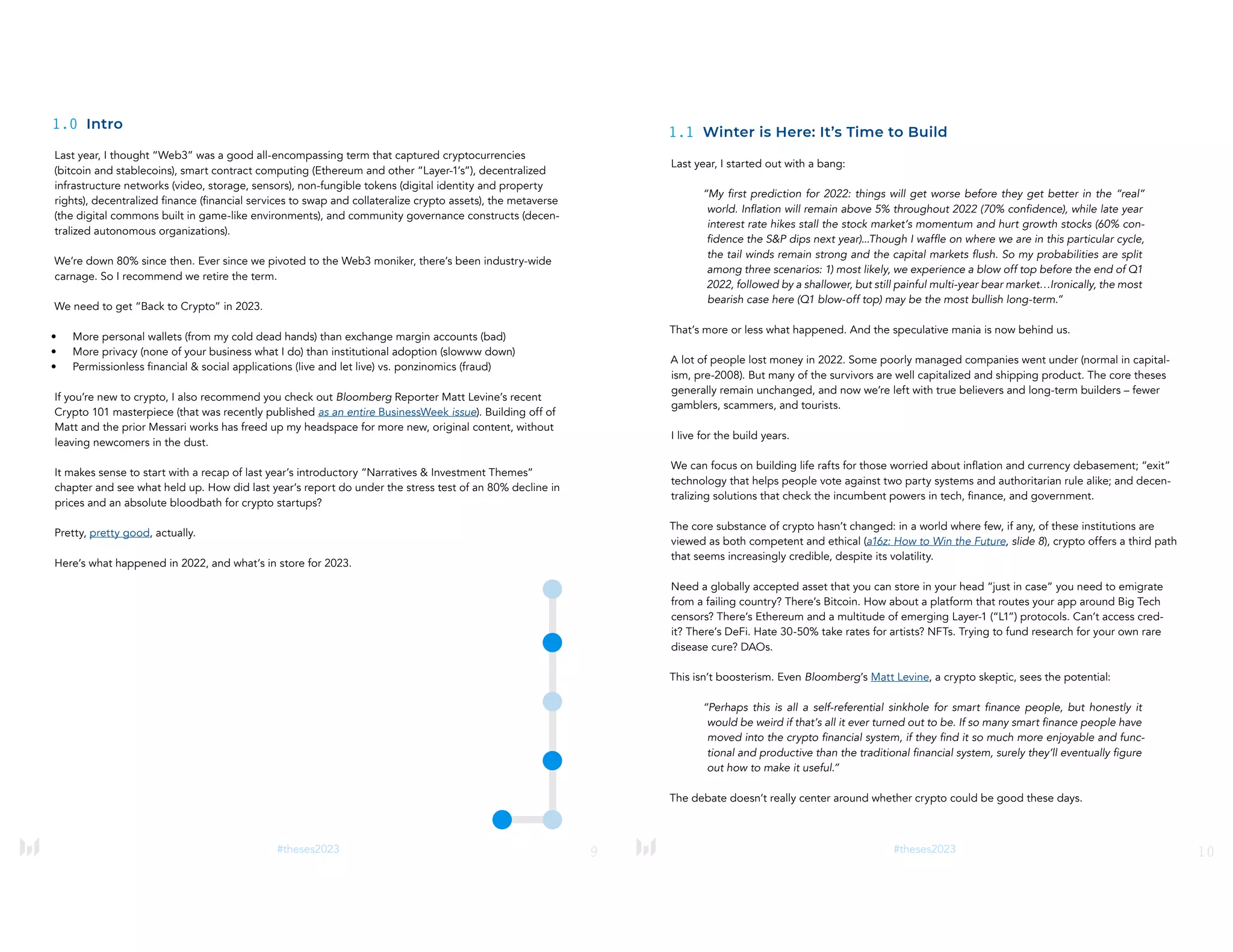 9
#theses2023
1.0 Intro
Last year, I thought “Web3” was a good all-encompassing term that captured cryptocurrencies
(bitcoin and stablecoins), smart contract computing (Ethereum and other “Layer-1’s”), decentralized
infrastructure networks (video, storage, sensors), non-fungible tokens (digital identity and property
rights), decentralized finance (financial services to swap and collateralize crypto assets), the metaverse
(the digital commons built in game-like environments), and community governance constructs (decen-
tralized autonomous organizations).
We’re down 80% since then. Ever since we pivoted to the Web3 moniker, there’s been industry-wide
carnage. So I recommend we retire the term.
We need to get “Back to Crypto” in 2023.
• More personal wallets (from my cold dead hands) than exchange margin accounts (bad)
• More privacy (none of your business what I do) than institutional adoption (slowww down)
• Permissionless financial & social applications (live and let live) vs. ponzinomics (fraud)
If you’re new to crypto, I also recommend you check out Bloomberg Reporter Matt Levine’s recent
Crypto 101 masterpiece (that was recently published as an entire BusinessWeek issue). Building off of
Matt and the prior Messari works has freed up my headspace for more new, original content, without
leaving newcomers in the dust.
It makes sense to start with a recap of last year’s introductory “Narratives & Investment Themes”
chapter and see what held up. How did last year’s report do under the stress test of an 80% decline in
prices and an absolute bloodbath for crypto startups?
Pretty, pretty good, actually.
Here’s what happened in 2022, and what’s in store for 2023.
10
#theses2023
1.1 Winter is Here: It’s Time to Build
Last year, I started out with a bang:
“My first prediction for 2022: things will get worse before they get better in the “real”
world. Inflation will remain above 5% throughout 2022 (70% confidence), while late year
interest rate hikes stall the stock market’s momentum and hurt growth stocks (60% con-
fidence the S&P dips next year)...Though I waffle on where we are in this particular cycle,
the tail winds remain strong and the capital markets flush. So my probabilities are split
among three scenarios: 1) most likely, we experience a blow off top before the end of Q1
2022, followed by a shallower, but still painful multi-year bear market…Ironically, the most
bearish case here (Q1 blow-off top) may be the most bullish long-term.”
That’s more or less what happened. And the speculative mania is now behind us.
A lot of people lost money in 2022. Some poorly managed companies went under (normal in capital-
ism, pre-2008). But many of the survivors are well capitalized and shipping product. The core theses
generally remain unchanged, and now we’re left with true believers and long-term builders – fewer
gamblers, scammers, and tourists.
I live for the build years.
We can focus on building life rafts for those worried about inflation and currency debasement; “exit”
technology that helps people vote against two party systems and authoritarian rule alike; and decen-
tralizing solutions that check the incumbent powers in tech, finance, and government.
The core substance of crypto hasn’t changed: in a world where few, if any, of these institutions are
viewed as both competent and ethical (a16z: How to Win the Future, slide 8), crypto offers a third path
that seems increasingly credible, despite its volatility.
Need a globally accepted asset that you can store in your head “just in case” you need to emigrate
from a failing country? There’s Bitcoin. How about a platform that routes your app around Big Tech
censors? There’s Ethereum and a multitude of emerging Layer-1 (“L1”) protocols. Can’t access cred-
it? There’s DeFi. Hate 30-50% take rates for artists? NFTs. Trying to fund research for your own rare
disease cure? DAOs.
This isn’t boosterism. Even Bloomberg’s Matt Levine, a crypto skeptic, sees the potential:
“Perhaps this is all a self-referential sinkhole for smart finance people, but honestly it
would be weird if that’s all it ever turned out to be. If so many smart finance people have
moved into the crypto financial system, if they find it so much more enjoyable and func-
tional and productive than the traditional financial system, surely they’ll eventually figure
out how to make it useful.”
The debate doesn’t really center around whether crypto could be good these days.
 