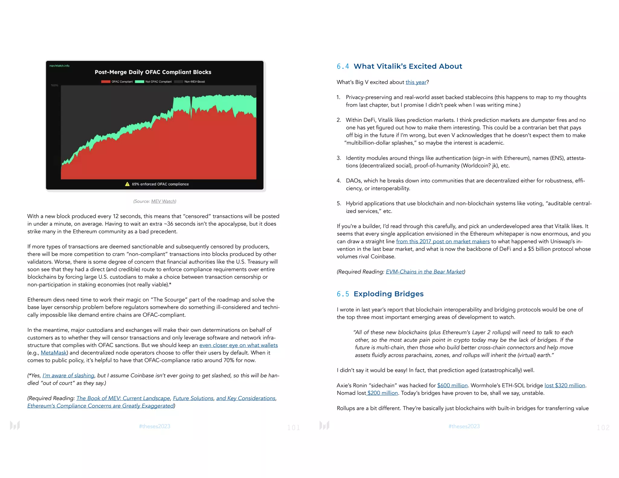 101
#theses2023
(Source: MEV Watch)
With a new block produced every 12 seconds, this means that “censored” transactions will be posted
in under a minute, on average. Having to wait an extra ~36 seconds isn’t the apocalypse, but it does
strike many in the Ethereum community as a bad precedent.
If more types of transactions are deemed sanctionable and subsequently censored by producers,
there will be more competition to cram “non-compliant” transactions into blocks produced by other
validators. Worse, there is some degree of concern that financial authorities like the U.S. Treasury will
soon see that they had a direct (and credible) route to enforce compliance requirements over entire
blockchains by forcing large U.S. custodians to make a choice between transaction censorship or
non-participation in staking economies (not really viable).*
Ethereum devs need time to work their magic on “The Scourge” part of the roadmap and solve the
base layer censorship problem before regulators somewhere do something ill-considered and techni-
cally impossible like demand entire chains are OFAC-compliant.
In the meantime, major custodians and exchanges will make their own determinations on behalf of
customers as to whether they will censor transactions and only leverage software and network infra-
structure that complies with OFAC sanctions. But we should keep an even closer eye on what wallets
(e.g., MetaMask) and decentralized node operators choose to offer their users by default. When it
comes to public policy, it’s helpful to have that OFAC-compliance ratio around 70% for now.
(*Yes, I’m aware of slashing, but I assume Coinbase isn’t ever going to get slashed, so this will be han-
dled “out of court” as they say.)
(Required Reading: The Book of MEV: Current Landscape, Future Solutions, and Key Considerations,
Ethereum’s Compliance Concerns are Greatly Exaggerated)
102
#theses2023
6.4 What Vitalik’s Excited About
What’s Big V excited about this year?
1. Privacy-preserving and real-world asset backed stablecoins (this happens to map to my thoughts
from last chapter, but I promise I didn’t peek when I was writing mine.)
2. Within DeFi, Vitalik likes prediction markets. I think prediction markets are dumpster fires and no
one has yet figured out how to make them interesting. This could be a contrarian bet that pays
off big in the future if I’m wrong, but even V acknowledges that he doesn’t expect them to make
“multibillion-dollar splashes,” so maybe the interest is academic.
3. Identity modules around things like authentication (sign-in with Ethereum), names (ENS), attesta-
tions (decentralized social), proof-of-humanity (Worldcoin? jk), etc.
4. DAOs, which he breaks down into communities that are decentralized either for robustness, effi-
ciency, or interoperability.
5. Hybrid applications that use blockchain and non-blockchain systems like voting, “auditable central-
ized services,” etc.
If you’re a builder, I’d read through this carefully, and pick an underdeveloped area that Vitalik likes. It
seems that every single application envisioned in the Ethereum whitepaper is now enormous, and you
can draw a straight line from this 2017 post on market makers to what happened with Uniswap’s in-
vention in the last bear market, and what is now the backbone of DeFi and a $5 billion protocol whose
volumes rival Coinbase.
(Required Reading: EVM-Chains in the Bear Market)
6.5 Exploding Bridges
I wrote in last year’s report that blockchain interoperability and bridging protocols would be one of
the top three most important emerging areas of development to watch.
“All of these new blockchains (plus Ethereum’s Layer 2 rollups) will need to talk to each
other, so the most acute pain point in crypto today may be the lack of bridges. If the
future is multi-chain, then those who build better cross-chain connectors and help move
assets fluidly across parachains, zones, and rollups will inherit the (virtual) earth.”
I didn’t say it would be easy! In fact, that prediction aged (catastrophically) well.
Axie’s Ronin “sidechain” was hacked for $600 million. Wormhole’s ETH-SOL bridge lost $320 million.
Nomad lost $200 million. Today’s bridges have proven to be, shall we say, unstable.
Rollups are a bit different. They’re basically just blockchains with built-in bridges for transferring value
 