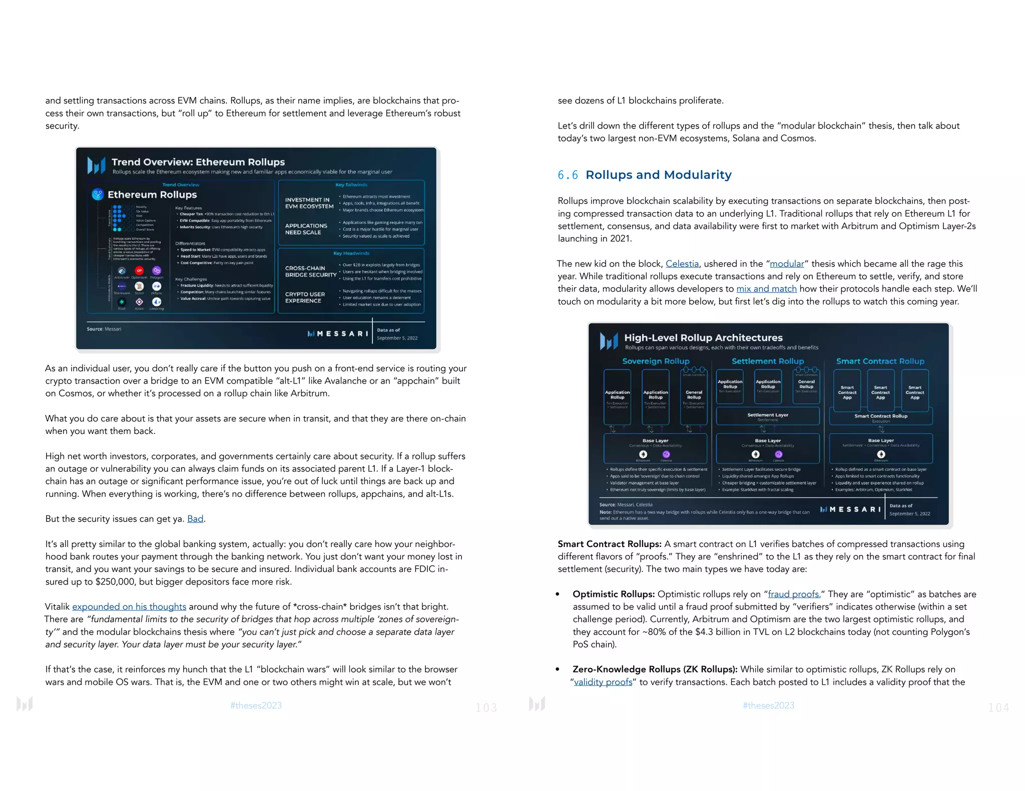 103
#theses2023
and settling transactions across EVM chains. Rollups, as their name implies, are blockchains that pro-
cess their own transactions, but “roll up” to Ethereum for settlement and leverage Ethereum’s robust
security.
As an individual user, you don’t really care if the button you push on a front-end service is routing your
crypto transaction over a bridge to an EVM compatible “alt-L1” like Avalanche or an “appchain” built
on Cosmos, or whether it’s processed on a rollup chain like Arbitrum.
What you do care about is that your assets are secure when in transit, and that they are there on-chain
when you want them back.
High net worth investors, corporates, and governments certainly care about security. If a rollup suffers
an outage or vulnerability you can always claim funds on its associated parent L1. If a Layer-1 block-
chain has an outage or significant performance issue, you’re out of luck until things are back up and
running. When everything is working, there’s no difference between rollups, appchains, and alt-L1s.
But the security issues can get ya. Bad.
It’s all pretty similar to the global banking system, actually: you don’t really care how your neighbor-
hood bank routes your payment through the banking network. You just don’t want your money lost in
transit, and you want your savings to be secure and insured. Individual bank accounts are FDIC in-
sured up to $250,000, but bigger depositors face more risk.
Vitalik expounded on his thoughts around why the future of *cross-chain* bridges isn’t that bright.
There are “fundamental limits to the security of bridges that hop across multiple ‘zones of sovereign-
ty’” and the modular blockchains thesis where “you can’t just pick and choose a separate data layer
and security layer. Your data layer must be your security layer.”
If that’s the case, it reinforces my hunch that the L1 “blockchain wars” will look similar to the browser
wars and mobile OS wars. That is, the EVM and one or two others might win at scale, but we won’t
104
#theses2023
see dozens of L1 blockchains proliferate.
Let’s drill down the different types of rollups and the “modular blockchain” thesis, then talk about
today’s two largest non-EVM ecosystems, Solana and Cosmos.
6.6 Rollups and Modularity
Rollups improve blockchain scalability by executing transactions on separate blockchains, then post-
ing compressed transaction data to an underlying L1. Traditional rollups that rely on Ethereum L1 for
settlement, consensus, and data availability were first to market with Arbitrum and Optimism Layer-2s
launching in 2021.
The new kid on the block, Celestia, ushered in the “modular” thesis which became all the rage this
year. While traditional rollups execute transactions and rely on Ethereum to settle, verify, and store
their data, modularity allows developers to mix and match how their protocols handle each step. We’ll
touch on modularity a bit more below, but first let’s dig into the rollups to watch this coming year.
Smart Contract Rollups: A smart contract on L1 verifies batches of compressed transactions using
different flavors of “proofs.” They are “enshrined” to the L1 as they rely on the smart contract for final
settlement (security). The two main types we have today are:
• Optimistic Rollups: Optimistic rollups rely on “fraud proofs.” They are “optimistic” as batches are
assumed to be valid until a fraud proof submitted by “verifiers” indicates otherwise (within a set
challenge period). Currently, Arbitrum and Optimism are the two largest optimistic rollups, and
they account for ~80% of the $4.3 billion in TVL on L2 blockchains today (not counting Polygon’s
PoS chain).
• Zero-Knowledge Rollups (ZK Rollups): While similar to optimistic rollups, ZK Rollups rely on
“validity proofs” to verify transactions. Each batch posted to L1 includes a validity proof that the
 