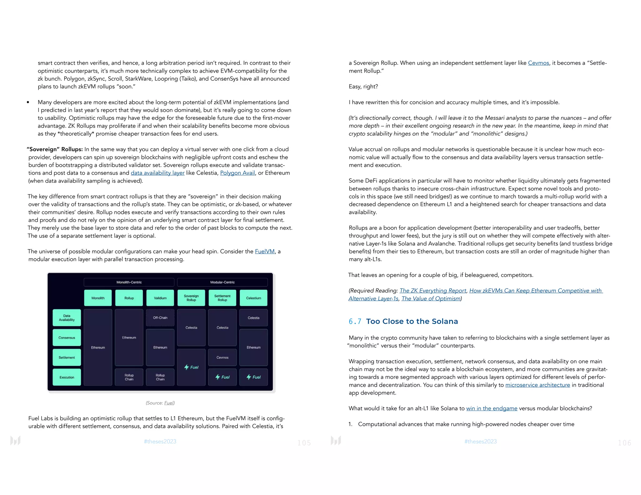105
#theses2023
smart contract then verifies, and hence, a long arbitration period isn’t required. In contrast to their
optimistic counterparts, it’s much more technically complex to achieve EVM-compatibility for the
zk bunch. Polygon, zkSync, Scroll, StarkWare, Loopring (Taiko), and ConsenSys have all announced
plans to launch zkEVM rollups “soon.”
• Many developers are more excited about the long-term potential of zkEVM implementations (and
I predicted in last year’s report that they would soon dominate), but it’s really going to come down
to usability. Optimistic rollups may have the edge for the foreseeable future due to the first-mover
advantage. ZK Rollups may proliferate if and when their scalability benefits become more obvious
as they *theoretically* promise cheaper transaction fees for end users.
“Sovereign” Rollups: In the same way that you can deploy a virtual server with one click from a cloud
provider, developers can spin up sovereign blockchains with negligible upfront costs and eschew the
burden of bootstrapping a distributed validator set. Sovereign rollups execute and validate transac-
tions and post data to a consensus and data availability layer like Celestia, Polygon Avail, or Ethereum
(when data availability sampling is achieved).
The key difference from smart contract rollups is that they are “sovereign” in their decision making
over the validity of transactions and the rollup’s state. They can be optimistic, or zk-based, or whatever
their communities’ desire. Rollup nodes execute and verify transactions according to their own rules
and proofs and do not rely on the opinion of an underlying smart contract layer for final settlement.
They merely use the base layer to store data and refer to the order of past blocks to compute the next.
The use of a separate settlement layer is optional.
The universe of possible modular configurations can make your head spin. Consider the FuelVM, a
modular execution layer with parallel transaction processing.
(Source: Fuel)
Fuel Labs is building an optimistic rollup that settles to L1 Ethereum, but the FuelVM itself is config-
urable with different settlement, consensus, and data availability solutions. Paired with Celestia, it’s
106
#theses2023
a Sovereign Rollup. When using an independent settlement layer like Cevmos, it becomes a “Settle-
ment Rollup.”
Easy, right?
I have rewritten this for concision and accuracy multiple times, and it’s impossible.
(It’s directionally correct, though. I will leave it to the Messari analysts to parse the nuances – and offer
more depth – in their excellent ongoing research in the new year. In the meantime, keep in mind that
crypto scalability hinges on the “modular” and “monolithic” designs.)
Value accrual on rollups and modular networks is questionable because it is unclear how much eco-
nomic value will actually flow to the consensus and data availability layers versus transaction settle-
ment and execution.
Some DeFi applications in particular will have to monitor whether liquidity ultimately gets fragmented
between rollups thanks to insecure cross-chain infrastructure. Expect some novel tools and proto-
cols in this space (we still need bridges!) as we continue to march towards a multi-rollup world with a
decreased dependence on Ethereum L1 and a heightened search for cheaper transactions and data
availability.
Rollups are a boon for application development (better interoperability and user tradeoffs, better
throughput and lower fees), but the jury is still out on whether they will compete effectively with alter-
native Layer-1s like Solana and Avalanche. Traditional rollups get security benefits (and trustless bridge
benefits) from their ties to Ethereum, but transaction costs are still an order of magnitude higher than
many alt-L1s.
That leaves an opening for a couple of big, if beleaguered, competitors.
(Required Reading: The ZK Everything Report, How zkEVMs Can Keep Ethereum Competitive with
Alternative Layer-1s, The Value of Optimism)
6.7 Too Close to the Solana
Many in the crypto community have taken to referring to blockchains with a single settlement layer as
“monolithic” versus their “modular” counterparts.
Wrapping transaction execution, settlement, network consensus, and data availability on one main
chain may not be the ideal way to scale a blockchain ecosystem, and more communities are gravitat-
ing towards a more segmented approach with various layers optimized for different levels of perfor-
mance and decentralization. You can think of this similarly to microservice architecture in traditional
app development.
What would it take for an alt-L1 like Solana to win in the endgame versus modular blockchains?
1. Computational advances that make running high-powered nodes cheaper over time
 