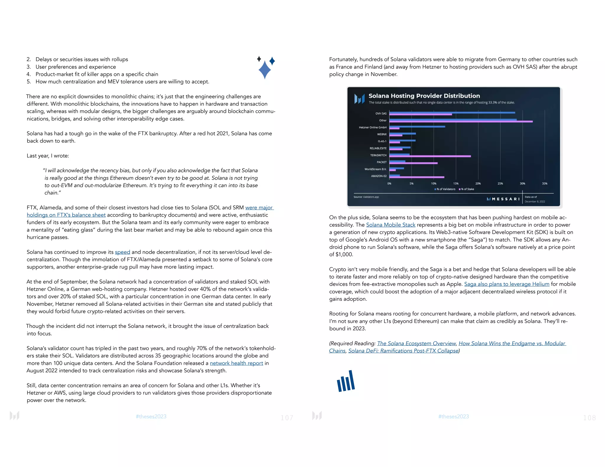 107
#theses2023
2. Delays or securities issues with rollups
3. User preferences and experience
4. Product-market fit of killer apps on a specific chain
5. How much centralization and MEV tolerance users are willing to accept.
There are no explicit downsides to monolithic chains; it’s just that the engineering challenges are
different. With monolithic blockchains, the innovations have to happen in hardware and transaction
scaling, whereas with modular designs, the bigger challenges are arguably around blockchain commu-
nications, bridges, and solving other interoperability edge cases.
Solana has had a tough go in the wake of the FTX bankruptcy. After a red hot 2021, Solana has come
back down to earth.
Last year, I wrote:
“I will acknowledge the recency bias, but only if you also acknowledge the fact that Solana
is really good at the things Ethereum doesn’t even try to be good at. Solana is not trying
to out-EVM and out-modularize Ethereum. It’s trying to fit everything it can into its base
chain.”
FTX, Alameda, and some of their closest investors had close ties to Solana (SOL and SRM were major
holdings on FTX’s balance sheet according to bankruptcy documents) and were active, enthusiastic
funders of its early ecosystem. But the Solana team and its early community were eager to embrace
a mentality of “eating glass” during the last bear market and may be able to rebound again once this
hurricane passes.
Solana has continued to improve its speed and node decentralization, if not its server/cloud level de-
centralization. Though the immolation of FTX/Alameda presented a setback to some of Solana’s core
supporters, another enterprise-grade rug pull may have more lasting impact.
At the end of September, the Solana network had a concentration of validators and staked SOL with
Hetzner Online, a German web-hosting company. Hetzner hosted over 40% of the network’s valida-
tors and over 20% of staked SOL, with a particular concentration in one German data center. In early
November, Hetzner removed all Solana-related activities in their German site and stated publicly that
they would forbid future crypto-related activities on their servers.
Though the incident did not interrupt the Solana network, it brought the issue of centralization back
into focus.
Solana’s validator count has tripled in the past two years, and roughly 70% of the network’s tokenhold-
ers stake their SOL. Validators are distributed across 35 geographic locations around the globe and
more than 100 unique data centers. And the Solana Foundation released a network health report in
August 2022 intended to track centralization risks and showcase Solana’s strength.
Still, data center concentration remains an area of concern for Solana and other L1s. Whether it’s
Hetzner or AWS, using large cloud providers to run validators gives those providers disproportionate
power over the network.
108
#theses2023
Fortunately, hundreds of Solana validators were able to migrate from Germany to other countries such
as France and Finland (and away from Hetzner to hosting providers such as OVH SAS) after the abrupt
policy change in November.
On the plus side, Solana seems to be the ecosystem that has been pushing hardest on mobile ac-
cessibility. The Solana Mobile Stack represents a big bet on mobile infrastructure in order to power
a generation of new crypto applications. Its Web3-native Software Development Kit (SDK) is built on
top of Google’s Android OS with a new smartphone (the “Saga”) to match. The SDK allows any An-
droid phone to run Solana’s software, while the Saga offers Solana’s software natively at a price point
of $1,000.
Crypto isn’t very mobile friendly, and the Saga is a bet and hedge that Solana developers will be able
to iterate faster and more reliably on top of crypto-native designed hardware than the competitive
devices from fee-extractive monopolies such as Apple. Saga also plans to leverage Helium for mobile
coverage, which could boost the adoption of a major adjacent decentralized wireless protocol if it
gains adoption.
Rooting for Solana means rooting for concurrent hardware, a mobile platform, and network advances.
I’m not sure any other L1s (beyond Ethereum) can make that claim as credibly as Solana. They’ll re-
bound in 2023.
(Required Reading: The Solana Ecosystem Overview, How Solana Wins the Endgame vs. Modular
Chains, Solana DeFi: Ramifications Post-FTX Collapse)
 