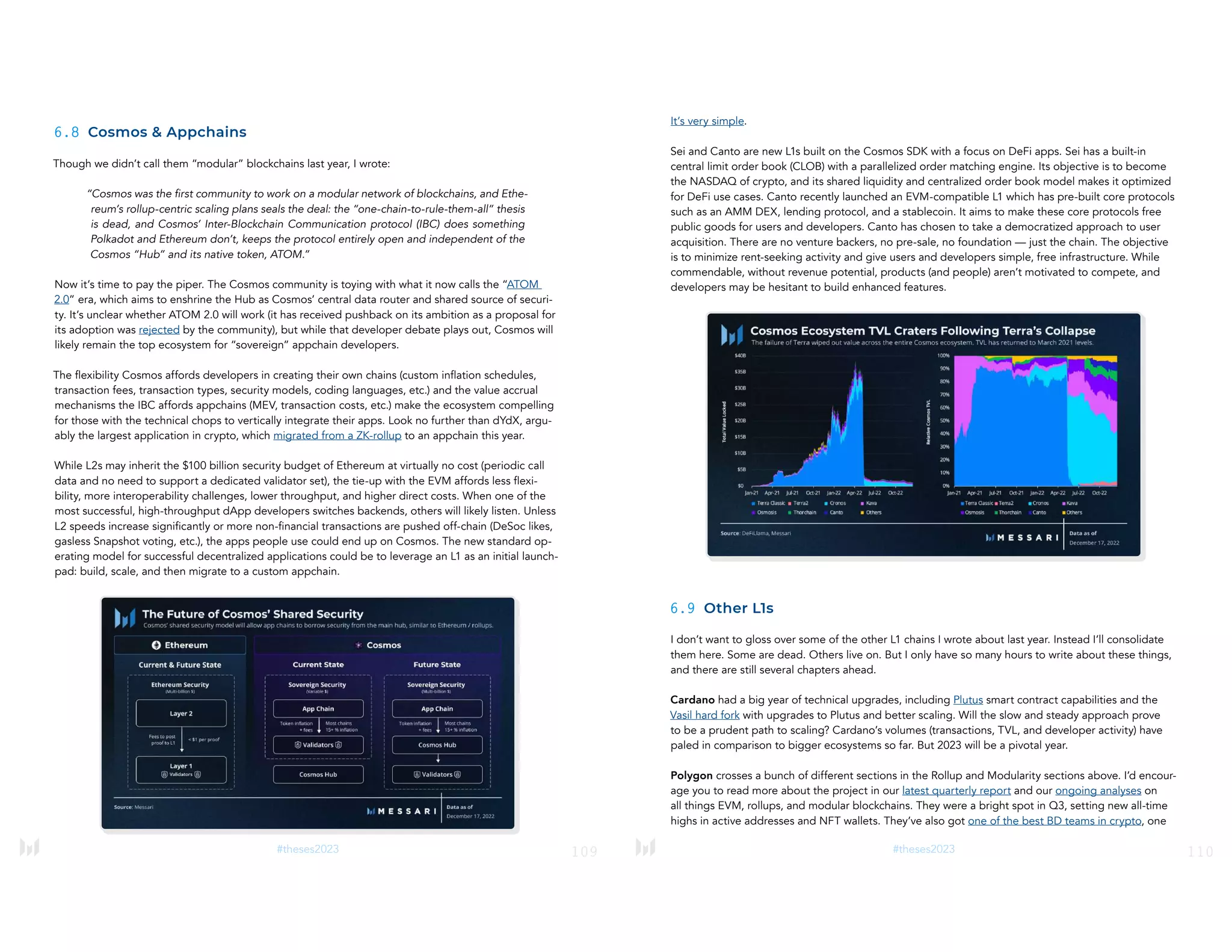 109
#theses2023
6.8 Cosmos & Appchains
Though we didn’t call them “modular” blockchains last year, I wrote:
“Cosmos was the first community to work on a modular network of blockchains, and Ethe-
reum’s rollup-centric scaling plans seals the deal: the “one-chain-to-rule-them-all” thesis
is dead, and Cosmos’ Inter-Blockchain Communication protocol (IBC) does something
Polkadot and Ethereum don’t, keeps the protocol entirely open and independent of the
Cosmos “Hub” and its native token, ATOM.”
Now it’s time to pay the piper. The Cosmos community is toying with what it now calls the “ATOM
2.0” era, which aims to enshrine the Hub as Cosmos’ central data router and shared source of securi-
ty. It’s unclear whether ATOM 2.0 will work (it has received pushback on its ambition as a proposal for
its adoption was rejected by the community), but while that developer debate plays out, Cosmos will
likely remain the top ecosystem for “sovereign” appchain developers.
The flexibility Cosmos affords developers in creating their own chains (custom inflation schedules,
transaction fees, transaction types, security models, coding languages, etc.) and the value accrual
mechanisms the IBC affords appchains (MEV, transaction costs, etc.) make the ecosystem compelling
for those with the technical chops to vertically integrate their apps. Look no further than dYdX, argu-
ably the largest application in crypto, which migrated from a ZK-rollup to an appchain this year.
While L2s may inherit the $100 billion security budget of Ethereum at virtually no cost (periodic call
data and no need to support a dedicated validator set), the tie-up with the EVM affords less flexi-
bility, more interoperability challenges, lower throughput, and higher direct costs. When one of the
most successful, high-throughput dApp developers switches backends, others will likely listen. Unless
L2 speeds increase significantly or more non-financial transactions are pushed off-chain (DeSoc likes,
gasless Snapshot voting, etc.), the apps people use could end up on Cosmos. The new standard op-
erating model for successful decentralized applications could be to leverage an L1 as an initial launch-
pad: build, scale, and then migrate to a custom appchain.
110
#theses2023
It’s very simple.
Sei and Canto are new L1s built on the Cosmos SDK with a focus on DeFi apps. Sei has a built-in
central limit order book (CLOB) with a parallelized order matching engine. Its objective is to become
the NASDAQ of crypto, and its shared liquidity and centralized order book model makes it optimized
for DeFi use cases. Canto recently launched an EVM-compatible L1 which has pre-built core protocols
such as an AMM DEX, lending protocol, and a stablecoin. It aims to make these core protocols free
public goods for users and developers. Canto has chosen to take a democratized approach to user
acquisition. There are no venture backers, no pre-sale, no foundation — just the chain. The objective
is to minimize rent-seeking activity and give users and developers simple, free infrastructure. While
commendable, without revenue potential, products (and people) aren’t motivated to compete, and
developers may be hesitant to build enhanced features.
6.9 Other L1s
I don’t want to gloss over some of the other L1 chains I wrote about last year. Instead I’ll consolidate
them here. Some are dead. Others live on. But I only have so many hours to write about these things,
and there are still several chapters ahead.
Cardano had a big year of technical upgrades, including Plutus smart contract capabilities and the
Vasil hard fork with upgrades to Plutus and better scaling. Will the slow and steady approach prove
to be a prudent path to scaling? Cardano’s volumes (transactions, TVL, and developer activity) have
paled in comparison to bigger ecosystems so far. But 2023 will be a pivotal year.
Polygon crosses a bunch of different sections in the Rollup and Modularity sections above. I’d encour-
age you to read more about the project in our latest quarterly report and our ongoing analyses on
all things EVM, rollups, and modular blockchains. They were a bright spot in Q3, setting new all-time
highs in active addresses and NFT wallets. They’ve also got one of the best BD teams in crypto, one
 