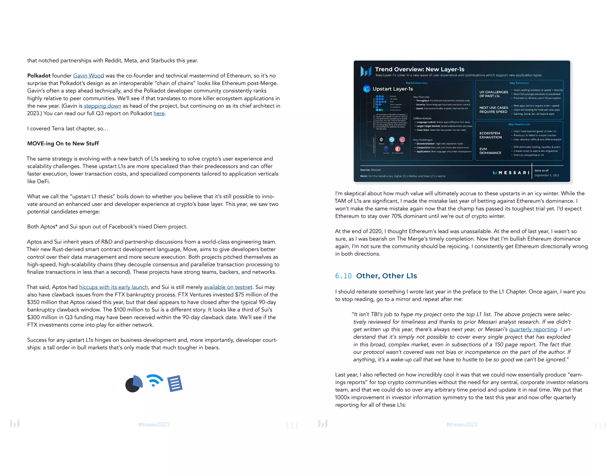 111
#theses2023
that notched partnerships with Reddit, Meta, and Starbucks this year.
Polkadot founder Gavin Wood was the co-founder and technical mastermind of Ethereum, so it’s no
surprise that Polkadot’s design as an interoperable “chain of chains” looks like Ethereum post-Merge.
Gavin’s often a step ahead technically, and the Polkadot developer community consistently ranks
highly relative to peer communities. We’ll see if that translates to more killer ecosystem applications in
the new year. (Gavin is stepping down as head of the project, but continuing on as its chief architect in
2023.) You can read our full Q3 report on Polkadot here.
I covered Terra last chapter, so…
MOVE-ing On to New Stuff
The same strategy is evolving with a new batch of L1s seeking to solve crypto’s user experience and
scalability challenges. These upstart L1s are more specialized than their predecessors and can offer
faster execution, lower transaction costs, and specialized components tailored to application verticals
like DeFi.
What we call the “upstart L1 thesis” boils down to whether you believe that it’s still possible to inno-
vate around an enhanced user and developer experience at crypto’s base layer. This year, we saw two
potential candidates emerge:
Both Aptos* and Sui spun out of Facebook’s nixed Diem project.
Aptos and Sui inherit years of R&D and partnership discussions from a world-class engineering team.
Their new Rust-derived smart contract development language, Move, aims to give developers better
control over their data management and more secure execution. Both projects pitched themselves as
high-speed, high-scalability chains (they decouple consensus and parallelize transaction processing to
finalize transactions in less than a second). These projects have strong teams, backers, and networks.
That said, Aptos had hiccups with its early launch, and Sui is still merely available on testnet. Sui may
also have clawback issues from the FTX bankruptcy process. FTX Ventures invested $75 million of the
$350 million that Aptos raised this year, but that deal appears to have closed after the typical 90-day
bankruptcy clawback window. The $100 million to Sui is a different story. It looks like a third of Sui’s
$300 million in Q3 funding may have been received within the 90-day clawback date. We’ll see if the
FTX investments come into play for either network.
Success for any upstart L1s hinges on business development and, more importantly, developer court-
ships: a tall order in bull markets that’s only made that much tougher in bears.
112
#theses2023
I’m skeptical about how much value will ultimately accrue to these upstarts in an icy winter. While the
TAM of L1s are significant, I made the mistake last year of betting against Ethereum’s dominance. I
won’t make the same mistake again now that the champ has passed its toughest trial yet. I’d expect
Ethereum to stay over 70% dominant until we’re out of crypto winter.
At the end of 2020, I thought Ethereum’s lead was unassailable. At the end of last year, I wasn’t so
sure, as I was bearish on The Merge’s timely completion. Now that I’m bullish Ethereum dominance
again, I’m not sure the community should be rejoicing. I consistently get Ethereum directionally wrong
in both directions.
6.10 Other, Other L1s
I should reiterate something I wrote last year in the preface to the L1 Chapter. Once again, I want you
to stop reading, go to a mirror and repeat after me:
“It isn’t TBI’s job to hype my project onto the top L1 list. The above projects were selec-
tively reviewed for timeliness and thanks to prior Messari analyst research. If we didn’t
get written up this year, there’s always next year, or Messari’s quarterly reporting. I un-
derstand that it’s simply not possible to cover every single project that has exploded
in this broad, complex market, even in subsections of a 150 page report. The fact that
our protocol wasn’t covered was not bias or incompetence on the part of the author. If
anything, it’s a wake-up call that we have to hustle to be so good we can’t be ignored.”
Last year, I also reflected on how incredibly cool it was that we could now essentially produce “earn-
ings reports” for top crypto communities without the need for any central, corporate investor relations
team, and that we could do so over any arbitrary time period and update it in real time. We put that
1000x improvement in investor information symmetry to the test this year and now offer quarterly
reporting for all of these L1s:
 