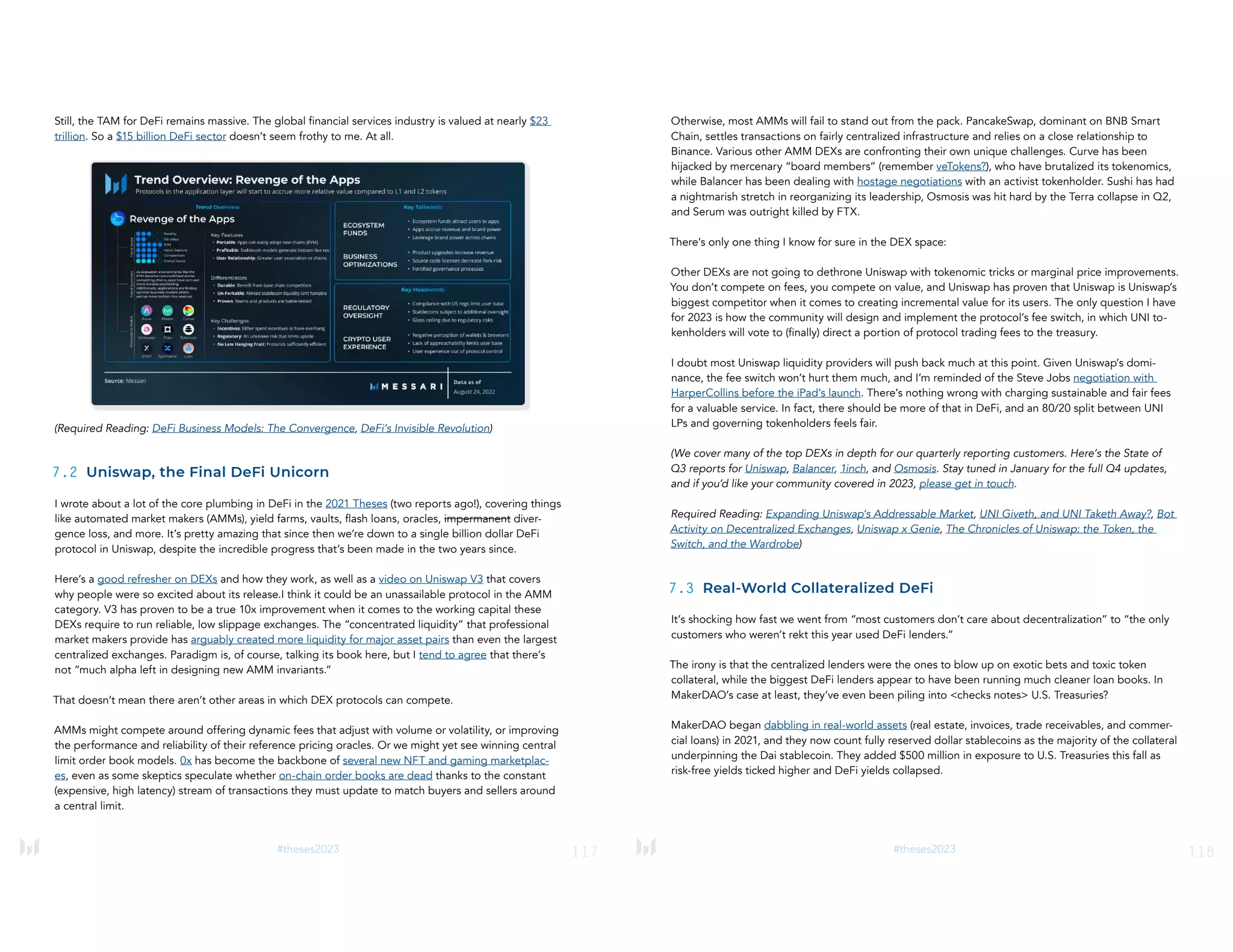 117
#theses2023
Still, the TAM for DeFi remains massive. The global financial services industry is valued at nearly $23
trillion. So a $15 billion DeFi sector doesn’t seem frothy to me. At all.
(Required Reading: DeFi Business Models: The Convergence, DeFi’s Invisible Revolution)
7.2 Uniswap, the Final DeFi Unicorn
I wrote about a lot of the core plumbing in DeFi in the 2021 Theses (two reports ago!), covering things
like automated market makers (AMMs), yield farms, vaults, flash loans, oracles, impermanent diver-
gence loss, and more. It’s pretty amazing that since then we’re down to a single billion dollar DeFi
protocol in Uniswap, despite the incredible progress that’s been made in the two years since.
Here’s a good refresher on DEXs and how they work, as well as a video on Uniswap V3 that covers
why people were so excited about its release.I think it could be an unassailable protocol in the AMM
category. V3 has proven to be a true 10x improvement when it comes to the working capital these
DEXs require to run reliable, low slippage exchanges. The “concentrated liquidity” that professional
market makers provide has arguably created more liquidity for major asset pairs than even the largest
centralized exchanges. Paradigm is, of course, talking its book here, but I tend to agree that there’s
not “much alpha left in designing new AMM invariants.”
That doesn’t mean there aren’t other areas in which DEX protocols can compete.
AMMs might compete around offering dynamic fees that adjust with volume or volatility, or improving
the performance and reliability of their reference pricing oracles. Or we might yet see winning central
limit order book models. 0x has become the backbone of several new NFT and gaming marketplac-
es, even as some skeptics speculate whether on-chain order books are dead thanks to the constant
(expensive, high latency) stream of transactions they must update to match buyers and sellers around
a central limit.
118
#theses2023
Otherwise, most AMMs will fail to stand out from the pack. PancakeSwap, dominant on BNB Smart
Chain, settles transactions on fairly centralized infrastructure and relies on a close relationship to
Binance. Various other AMM DEXs are confronting their own unique challenges. Curve has been
hijacked by mercenary “board members” (remember veTokens?), who have brutalized its tokenomics,
while Balancer has been dealing with hostage negotiations with an activist tokenholder. Sushi has had
a nightmarish stretch in reorganizing its leadership, Osmosis was hit hard by the Terra collapse in Q2,
and Serum was outright killed by FTX.
There’s only one thing I know for sure in the DEX space:
Other DEXs are not going to dethrone Uniswap with tokenomic tricks or marginal price improvements.
You don’t compete on fees, you compete on value, and Uniswap has proven that Uniswap is Uniswap’s
biggest competitor when it comes to creating incremental value for its users. The only question I have
for 2023 is how the community will design and implement the protocol’s fee switch, in which UNI to-
kenholders will vote to (finally) direct a portion of protocol trading fees to the treasury.
I doubt most Uniswap liquidity providers will push back much at this point. Given Uniswap’s domi-
nance, the fee switch won’t hurt them much, and I’m reminded of the Steve Jobs negotiation with
HarperCollins before the iPad’s launch. There’s nothing wrong with charging sustainable and fair fees
for a valuable service. In fact, there should be more of that in DeFi, and an 80/20 split between UNI
LPs and governing tokenholders feels fair.
(We cover many of the top DEXs in depth for our quarterly reporting customers. Here’s the State of
Q3 reports for Uniswap, Balancer, 1inch, and Osmosis. Stay tuned in January for the full Q4 updates,
and if you’d like your community covered in 2023, please get in touch.
Required Reading: Expanding Uniswap’s Addressable Market, UNI Giveth, and UNI Taketh Away?, Bot
Activity on Decentralized Exchanges, Uniswap x Genie, The Chronicles of Uniswap: the Token, the
Switch, and the Wardrobe)
7.3 Real-World Collateralized DeFi
It’s shocking how fast we went from “most customers don’t care about decentralization” to “the only
customers who weren’t rekt this year used DeFi lenders.”
The irony is that the centralized lenders were the ones to blow up on exotic bets and toxic token
collateral, while the biggest DeFi lenders appear to have been running much cleaner loan books. In
MakerDAO’s case at least, they’ve even been piling into <checks notes> U.S. Treasuries?
MakerDAO began dabbling in real-world assets (real estate, invoices, trade receivables, and commer-
cial loans) in 2021, and they now count fully reserved dollar stablecoins as the majority of the collateral
underpinning the Dai stablecoin. They added $500 million in exposure to U.S. Treasuries this fall as
risk-free yields ticked higher and DeFi yields collapsed.
 