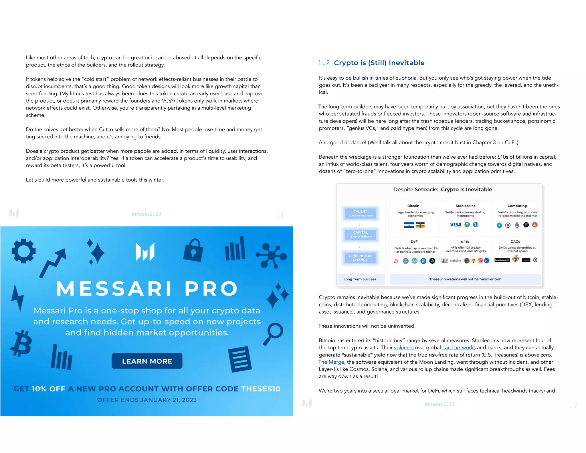 #theses2023 11
Like most other areas of tech, crypto can be great or it can be abused. It all depends on the specific
product, the ethos of the builders, and the rollout strategy.
If tokens help solve the “cold start” problem of network effects-reliant businesses in their battle to
disrupt incumbents, that’s a good thing. Good token designs will look more like growth capital than
seed funding. (My litmus test has always been: does this token create an early user base and improve
the product, or does it primarily reward the founders and VCs?) Tokens only work in markets where
network effects could exist. Otherwise, you’re transparently partaking in a multi-level marketing
scheme.
Do the knives get better when Cutco sells more of them? No. Most people lose time and money get-
ting sucked into the machine, and it’s annoying to friends.
Does a crypto product get better when more people are added, in terms of liquidity, user interactions,
and/or application interoperability? Yes. If a token can accelerate a product’s time to usability, and
reward its beta testers, it’s a powerful tool.
Let’s build more powerful and sustainable tools this winter.
12
#theses2023
1.2 Crypto is (Still) Inevitable
It’s easy to be bullish in times of euphoria. But you only see who’s got staying power when the tide
goes out. It’s been a bad year in many respects, especially for the greedy, the levered, and the uneth-
ical.
The long-term builders may have been temporarily hurt by association, but they haven’t been the ones
who perpetuated frauds or fleeced investors. These innovators (open-source software and infrastruc-
ture developers) will be here long after the trash (opaque lenders, trading bucket shops, ponzinomic
promoters, “genius VCs,” and paid hype men) from this cycle are long gone.
And good riddance! (We’ll talk all about the crypto credit bust in Chapter 3 on CeFi.)
Beneath the wreckage is a stronger foundation than we’ve ever had before: $10s of billions in capital,
an influx of world-class talent, four years worth of demographic change towards digital natives, and
dozens of “zero-to-one” innovations in crypto scalability and application primitives.
Crypto remains inevitable because we’ve made significant progress in the build-out of bitcoin, stable-
coins, distributed computing, blockchain scalability, decentralized financial primitives (DEX, lending,
asset issuance), and governance structures.
These innovations will not be uninvented.
Bitcoin has entered its “historic buy” range by several measures. Stablecoins now represent four of
the top ten crypto assets. Their volumes rival global card networks and banks, and they can actually
generate *sustainable* yield now that the true risk-free rate of return (U.S. Treasuries) is above zero.
The Merge, the software equivalent of the Moon Landing, went through without incident, and other
Layer-1’s like Cosmos, Solana, and various rollup chains made significant breakthroughs as well. Fees
are way down as a result!
We’re two years into a secular bear market for DeFi, which still faces technical headwinds (hacks) and
 