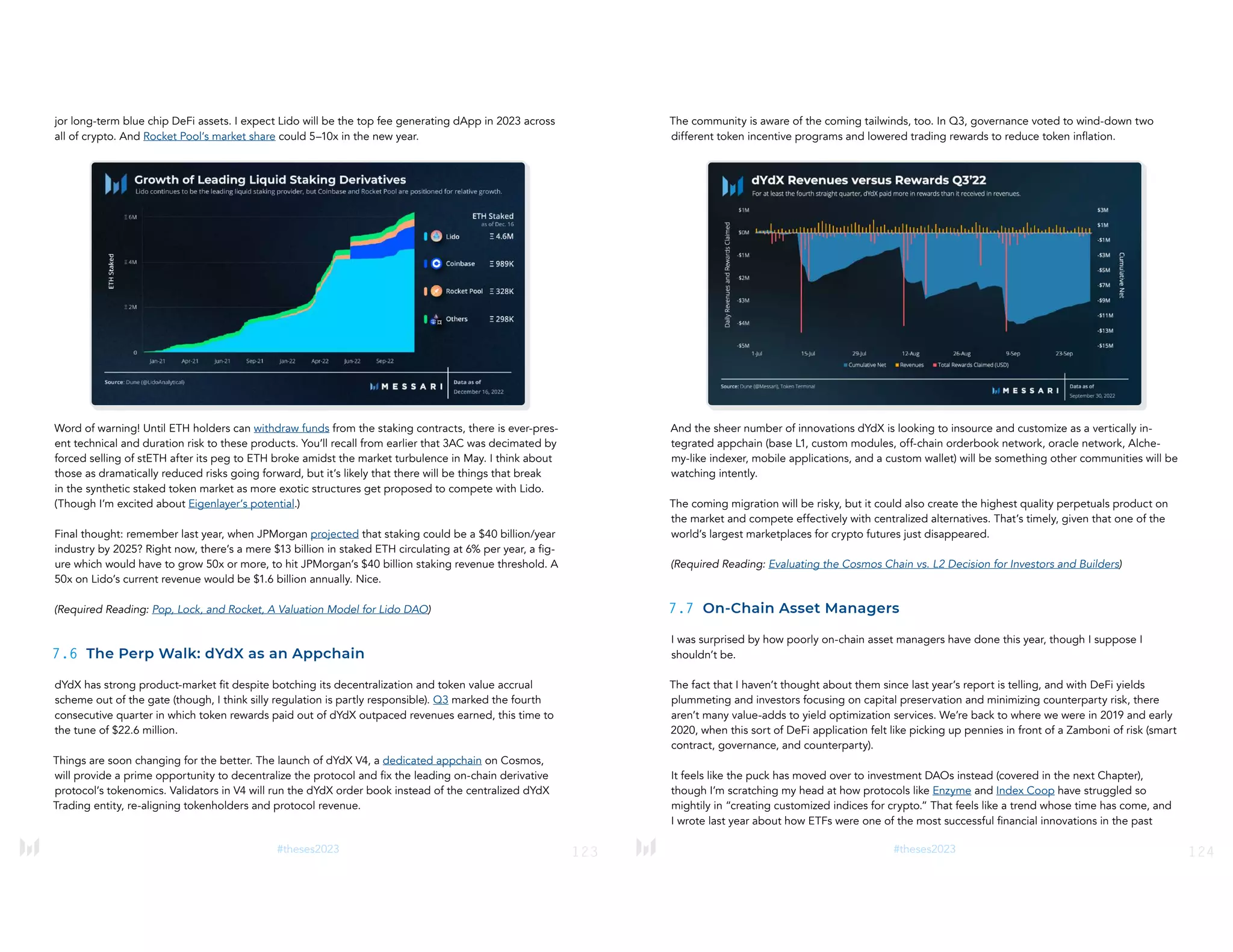 123
#theses2023
jor long-term blue chip DeFi assets. I expect Lido will be the top fee generating dApp in 2023 across
all of crypto. And Rocket Pool’s market share could 5–10x in the new year.
Word of warning! Until ETH holders can withdraw funds from the staking contracts, there is ever-pres-
ent technical and duration risk to these products. You’ll recall from earlier that 3AC was decimated by
forced selling of stETH after its peg to ETH broke amidst the market turbulence in May. I think about
those as dramatically reduced risks going forward, but it’s likely that there will be things that break
in the synthetic staked token market as more exotic structures get proposed to compete with Lido.
(Though I’m excited about Eigenlayer’s potential.)
Final thought: remember last year, when JPMorgan projected that staking could be a $40 billion/year
industry by 2025? Right now, there’s a mere $13 billion in staked ETH circulating at 6% per year, a fig-
ure which would have to grow 50x or more, to hit JPMorgan’s $40 billion staking revenue threshold. A
50x on Lido’s current revenue would be $1.6 billion annually. Nice.
(Required Reading: Pop, Lock, and Rocket, A Valuation Model for Lido DAO)
7.6 The Perp Walk: dYdX as an Appchain
dYdX has strong product-market fit despite botching its decentralization and token value accrual
scheme out of the gate (though, I think silly regulation is partly responsible). Q3 marked the fourth
consecutive quarter in which token rewards paid out of dYdX outpaced revenues earned, this time to
the tune of $22.6 million.
Things are soon changing for the better. The launch of dYdX V4, a dedicated appchain on Cosmos,
will provide a prime opportunity to decentralize the protocol and fix the leading on-chain derivative
protocol’s tokenomics. Validators in V4 will run the dYdX order book instead of the centralized dYdX
Trading entity, re-aligning tokenholders and protocol revenue.
124
#theses2023
The community is aware of the coming tailwinds, too. In Q3, governance voted to wind-down two
different token incentive programs and lowered trading rewards to reduce token inflation.
And the sheer number of innovations dYdX is looking to insource and customize as a vertically in-
tegrated appchain (base L1, custom modules, off-chain orderbook network, oracle network, Alche-
my-like indexer, mobile applications, and a custom wallet) will be something other communities will be
watching intently.
The coming migration will be risky, but it could also create the highest quality perpetuals product on
the market and compete effectively with centralized alternatives. That’s timely, given that one of the
world’s largest marketplaces for crypto futures just disappeared.
(Required Reading: Evaluating the Cosmos Chain vs. L2 Decision for Investors and Builders)
7.7 On-Chain Asset Managers
I was surprised by how poorly on-chain asset managers have done this year, though I suppose I
shouldn’t be.
The fact that I haven’t thought about them since last year’s report is telling, and with DeFi yields
plummeting and investors focusing on capital preservation and minimizing counterparty risk, there
aren’t many value-adds to yield optimization services. We’re back to where we were in 2019 and early
2020, when this sort of DeFi application felt like picking up pennies in front of a Zamboni of risk (smart
contract, governance, and counterparty).
It feels like the puck has moved over to investment DAOs instead (covered in the next Chapter),
though I’m scratching my head at how protocols like Enzyme and Index Coop have struggled so
mightily in “creating customized indices for crypto.” That feels like a trend whose time has come, and
I wrote last year about how ETFs were one of the most successful financial innovations in the past
 