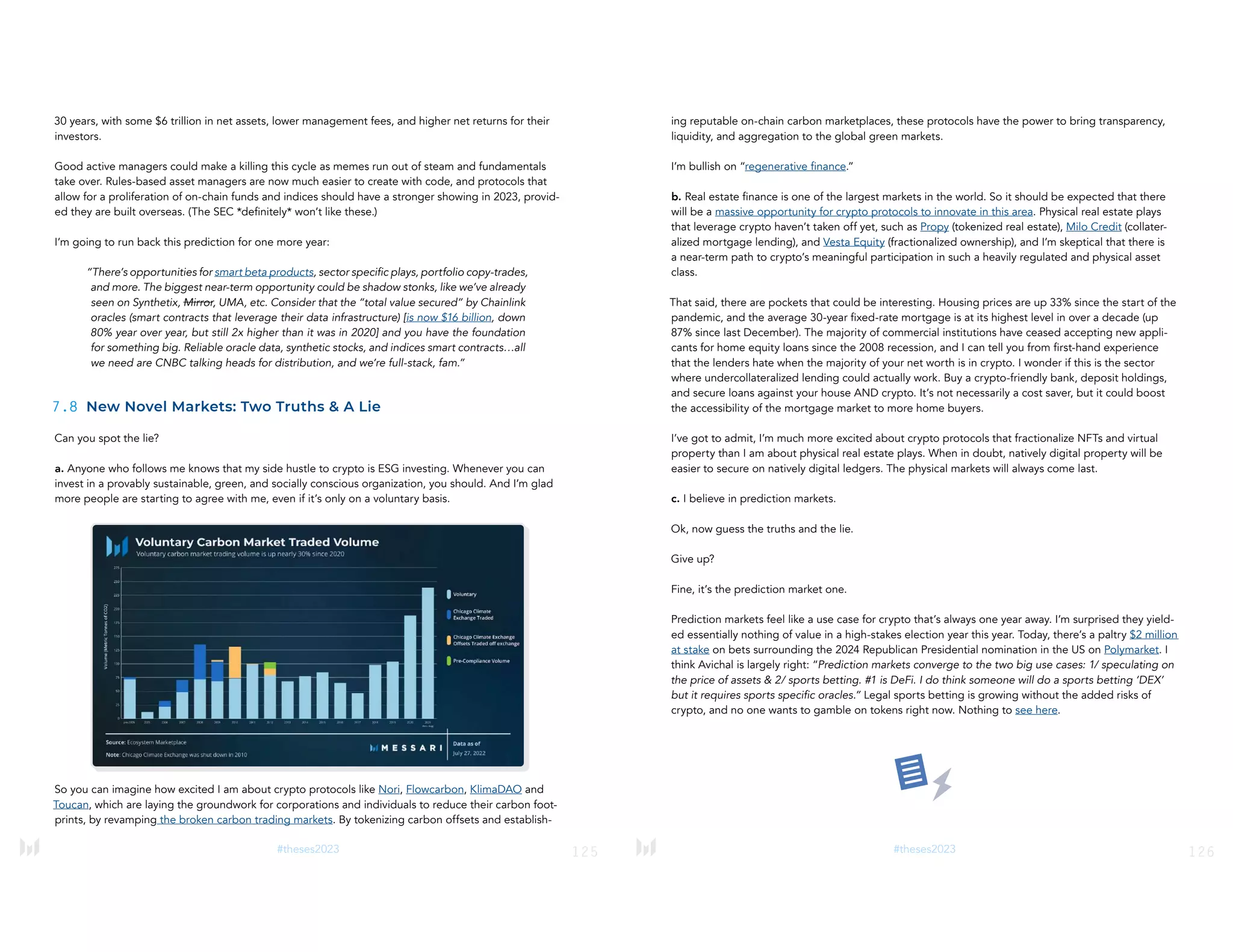 125
#theses2023
30 years, with some $6 trillion in net assets, lower management fees, and higher net returns for their
investors.
Good active managers could make a killing this cycle as memes run out of steam and fundamentals
take over. Rules-based asset managers are now much easier to create with code, and protocols that
allow for a proliferation of on-chain funds and indices should have a stronger showing in 2023, provid-
ed they are built overseas. (The SEC *definitely* won’t like these.)
I’m going to run back this prediction for one more year:
“There’s opportunities for smart beta products, sector specific plays, portfolio copy-trades,
and more. The biggest near-term opportunity could be shadow stonks, like we’ve already
seen on Synthetix, Mirror, UMA, etc. Consider that the “total value secured” by Chainlink
oracles (smart contracts that leverage their data infrastructure) [is now $16 billion, down
80% year over year, but still 2x higher than it was in 2020] and you have the foundation
for something big. Reliable oracle data, synthetic stocks, and indices smart contracts…all
we need are CNBC talking heads for distribution, and we’re full-stack, fam.”
7.8 New Novel Markets: Two Truths & A Lie
Can you spot the lie?
a. Anyone who follows me knows that my side hustle to crypto is ESG investing. Whenever you can
invest in a provably sustainable, green, and socially conscious organization, you should. And I’m glad
more people are starting to agree with me, even if it’s only on a voluntary basis.
So you can imagine how excited I am about crypto protocols like Nori, Flowcarbon, KlimaDAO and
Toucan, which are laying the groundwork for corporations and individuals to reduce their carbon foot-
prints, by revamping the broken carbon trading markets. By tokenizing carbon offsets and establish-
126
#theses2023
ing reputable on-chain carbon marketplaces, these protocols have the power to bring transparency,
liquidity, and aggregation to the global green markets.
I’m bullish on “regenerative finance.”
b. Real estate finance is one of the largest markets in the world. So it should be expected that there
will be a massive opportunity for crypto protocols to innovate in this area. Physical real estate plays
that leverage crypto haven’t taken off yet, such as Propy (tokenized real estate), Milo Credit (collater-
alized mortgage lending), and Vesta Equity (fractionalized ownership), and I’m skeptical that there is
a near-term path to crypto’s meaningful participation in such a heavily regulated and physical asset
class.
That said, there are pockets that could be interesting. Housing prices are up 33% since the start of the
pandemic, and the average 30-year fixed-rate mortgage is at its highest level in over a decade (up
87% since last December). The majority of commercial institutions have ceased accepting new appli-
cants for home equity loans since the 2008 recession, and I can tell you from first-hand experience
that the lenders hate when the majority of your net worth is in crypto. I wonder if this is the sector
where undercollateralized lending could actually work. Buy a crypto-friendly bank, deposit holdings,
and secure loans against your house AND crypto. It’s not necessarily a cost saver, but it could boost
the accessibility of the mortgage market to more home buyers.
I’ve got to admit, I’m much more excited about crypto protocols that fractionalize NFTs and virtual
property than I am about physical real estate plays. When in doubt, natively digital property will be
easier to secure on natively digital ledgers. The physical markets will always come last.
c. I believe in prediction markets.
Ok, now guess the truths and the lie.
Give up?
Fine, it’s the prediction market one.
Prediction markets feel like a use case for crypto that’s always one year away. I’m surprised they yield-
ed essentially nothing of value in a high-stakes election year this year. Today, there’s a paltry $2 million
at stake on bets surrounding the 2024 Republican Presidential nomination in the US on Polymarket. I
think Avichal is largely right: “Prediction markets converge to the two big use cases: 1/ speculating on
the price of assets & 2/ sports betting. #1 is DeFi. I do think someone will do a sports betting ‘DEX’
but it requires sports specific oracles.” Legal sports betting is growing without the added risks of
crypto, and no one wants to gamble on tokens right now. Nothing to see here.
 
