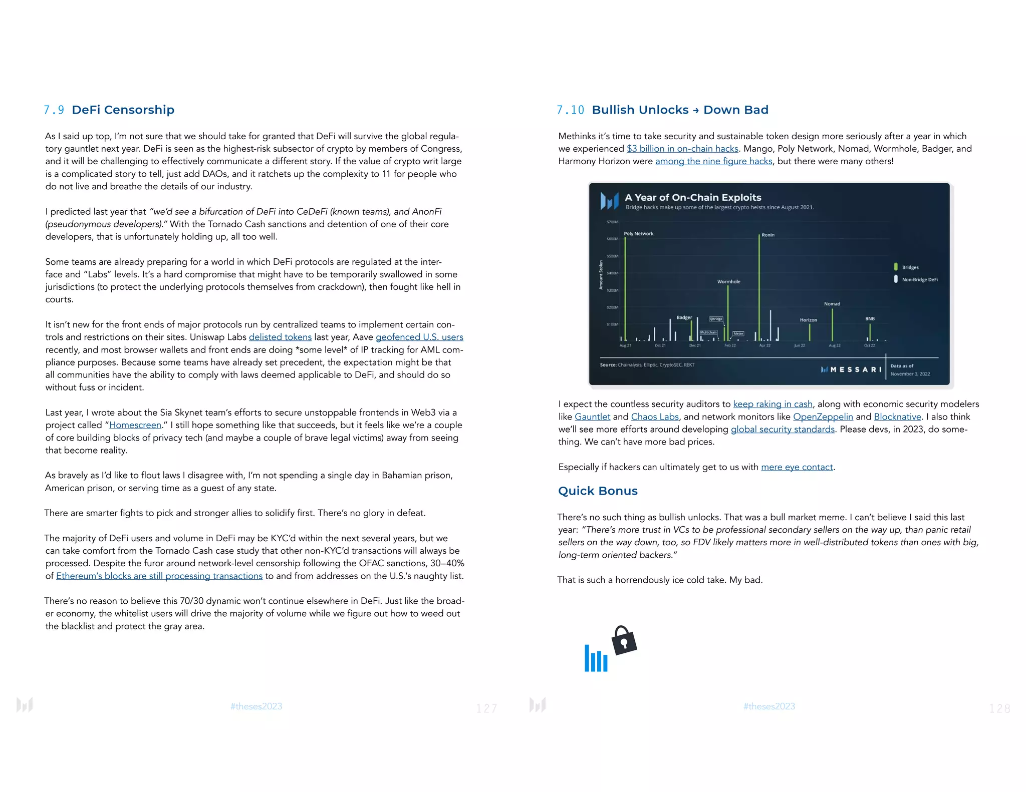 127
#theses2023
7.9 DeFi Censorship
As I said up top, I’m not sure that we should take for granted that DeFi will survive the global regula-
tory gauntlet next year. DeFi is seen as the highest-risk subsector of crypto by members of Congress,
and it will be challenging to effectively communicate a different story. If the value of crypto writ large
is a complicated story to tell, just add DAOs, and it ratchets up the complexity to 11 for people who
do not live and breathe the details of our industry.
I predicted last year that “we’d see a bifurcation of DeFi into CeDeFi (known teams), and AnonFi
(pseudonymous developers).” With the Tornado Cash sanctions and detention of one of their core
developers, that is unfortunately holding up, all too well.
Some teams are already preparing for a world in which DeFi protocols are regulated at the inter-
face and “Labs” levels. It’s a hard compromise that might have to be temporarily swallowed in some
jurisdictions (to protect the underlying protocols themselves from crackdown), then fought like hell in
courts.
It isn’t new for the front ends of major protocols run by centralized teams to implement certain con-
trols and restrictions on their sites. Uniswap Labs delisted tokens last year, Aave geofenced U.S. users
recently, and most browser wallets and front ends are doing *some level* of IP tracking for AML com-
pliance purposes. Because some teams have already set precedent, the expectation might be that
all communities have the ability to comply with laws deemed applicable to DeFi, and should do so
without fuss or incident.
Last year, I wrote about the Sia Skynet team’s efforts to secure unstoppable frontends in Web3 via a
project called “Homescreen.” I still hope something like that succeeds, but it feels like we’re a couple
of core building blocks of privacy tech (and maybe a couple of brave legal victims) away from seeing
that become reality.
As bravely as I’d like to flout laws I disagree with, I’m not spending a single day in Bahamian prison,
American prison, or serving time as a guest of any state.
There are smarter fights to pick and stronger allies to solidify first. There’s no glory in defeat.
The majority of DeFi users and volume in DeFi may be KYC’d within the next several years, but we
can take comfort from the Tornado Cash case study that other non-KYC’d transactions will always be
processed. Despite the furor around network-level censorship following the OFAC sanctions, 30–40%
of Ethereum’s blocks are still processing transactions to and from addresses on the U.S.’s naughty list.
There’s no reason to believe this 70/30 dynamic won’t continue elsewhere in DeFi. Just like the broad-
er economy, the whitelist users will drive the majority of volume while we figure out how to weed out
the blacklist and protect the gray area.
128
#theses2023
7.10 Bullish Unlocks → Down Bad
Methinks it’s time to take security and sustainable token design more seriously after a year in which
we experienced $3 billion in on-chain hacks. Mango, Poly Network, Nomad, Wormhole, Badger, and
Harmony Horizon were among the nine figure hacks, but there were many others!
I expect the countless security auditors to keep raking in cash, along with economic security modelers
like Gauntlet and Chaos Labs, and network monitors like OpenZeppelin and Blocknative. I also think
we’ll see more efforts around developing global security standards. Please devs, in 2023, do some-
thing. We can’t have more bad prices.
Especially if hackers can ultimately get to us with mere eye contact.
Quick Bonus
There’s no such thing as bullish unlocks. That was a bull market meme. I can’t believe I said this last
year: “There’s more trust in VCs to be professional secondary sellers on the way up, than panic retail
sellers on the way down, too, so FDV likely matters more in well-distributed tokens than ones with big,
long-term oriented backers.”
That is such a horrendously ice cold take. My bad.
 