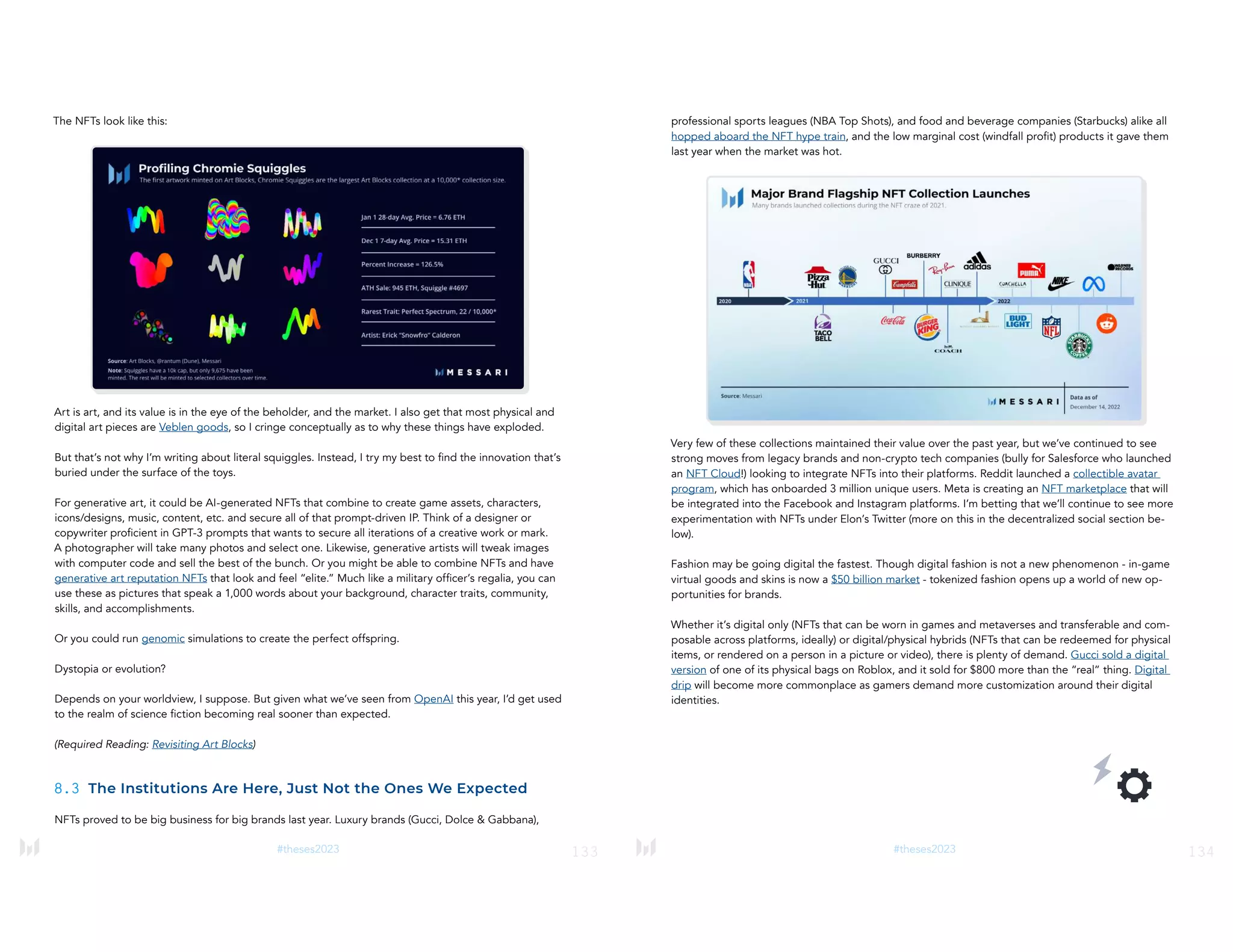 133
#theses2023
The NFTs look like this:
Art is art, and its value is in the eye of the beholder, and the market. I also get that most physical and
digital art pieces are Veblen goods, so I cringe conceptually as to why these things have exploded.
But that’s not why I’m writing about literal squiggles. Instead, I try my best to find the innovation that’s
buried under the surface of the toys.
For generative art, it could be AI-generated NFTs that combine to create game assets, characters,
icons/designs, music, content, etc. and secure all of that prompt-driven IP. Think of a designer or
copywriter proficient in GPT-3 prompts that wants to secure all iterations of a creative work or mark.
A photographer will take many photos and select one. Likewise, generative artists will tweak images
with computer code and sell the best of the bunch. Or you might be able to combine NFTs and have
generative art reputation NFTs that look and feel “elite.” Much like a military officer’s regalia, you can
use these as pictures that speak a 1,000 words about your background, character traits, community,
skills, and accomplishments.
Or you could run genomic simulations to create the perfect offspring.
Dystopia or evolution?
Depends on your worldview, I suppose. But given what we’ve seen from OpenAI this year, I’d get used
to the realm of science fiction becoming real sooner than expected.
(Required Reading: Revisiting Art Blocks)
8.3 The Institutions Are Here, Just Not the Ones We Expected
NFTs proved to be big business for big brands last year. Luxury brands (Gucci, Dolce & Gabbana),
134
#theses2023
professional sports leagues (NBA Top Shots), and food and beverage companies (Starbucks) alike all
hopped aboard the NFT hype train, and the low marginal cost (windfall profit) products it gave them
last year when the market was hot.
Very few of these collections maintained their value over the past year, but we’ve continued to see
strong moves from legacy brands and non-crypto tech companies (bully for Salesforce who launched
an NFT Cloud!) looking to integrate NFTs into their platforms. Reddit launched a collectible avatar
program, which has onboarded 3 million unique users. Meta is creating an NFT marketplace that will
be integrated into the Facebook and Instagram platforms. I’m betting that we’ll continue to see more
experimentation with NFTs under Elon’s Twitter (more on this in the decentralized social section be-
low).
Fashion may be going digital the fastest. Though digital fashion is not a new phenomenon - in-game
virtual goods and skins is now a $50 billion market - tokenized fashion opens up a world of new op-
portunities for brands.
Whether it’s digital only (NFTs that can be worn in games and metaverses and transferable and com-
posable across platforms, ideally) or digital/physical hybrids (NFTs that can be redeemed for physical
items, or rendered on a person in a picture or video), there is plenty of demand. Gucci sold a digital
version of one of its physical bags on Roblox, and it sold for $800 more than the “real” thing. Digital
drip will become more commonplace as gamers demand more customization around their digital
identities.
 