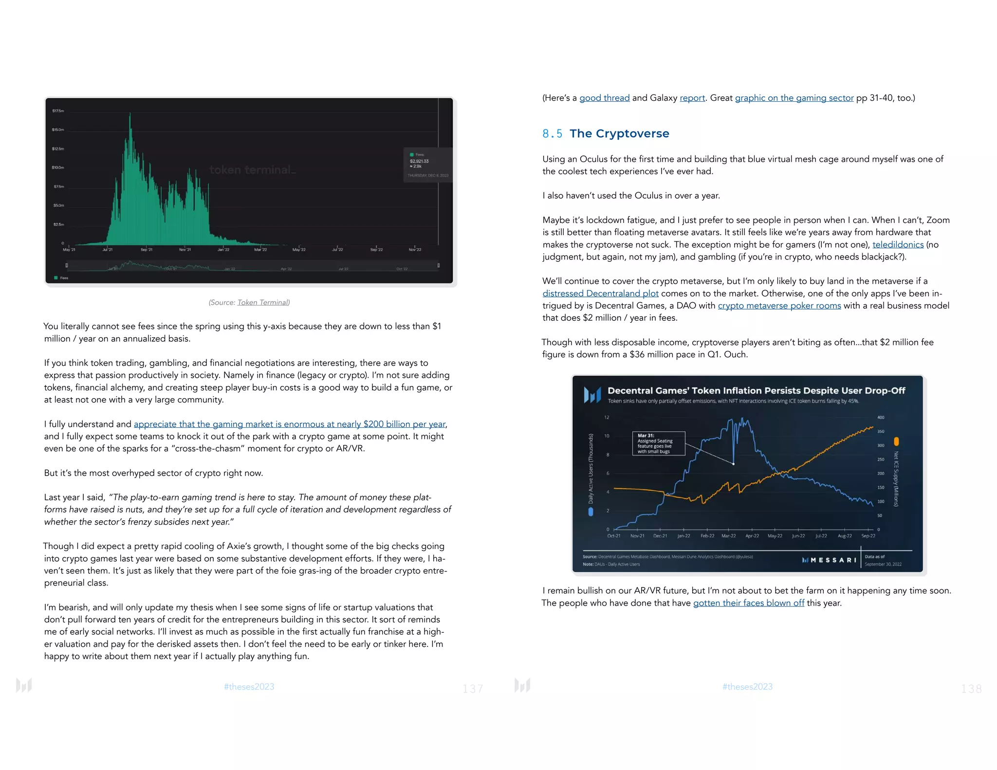 137
#theses2023
(Source: Token Terminal)
You literally cannot see fees since the spring using this y-axis because they are down to less than $1
million / year on an annualized basis.
If you think token trading, gambling, and financial negotiations are interesting, there are ways to
express that passion productively in society. Namely in finance (legacy or crypto). I’m not sure adding
tokens, financial alchemy, and creating steep player buy-in costs is a good way to build a fun game, or
at least not one with a very large community.
I fully understand and appreciate that the gaming market is enormous at nearly $200 billion per year,
and I fully expect some teams to knock it out of the park with a crypto game at some point. It might
even be one of the sparks for a “cross-the-chasm” moment for crypto or AR/VR.
But it’s the most overhyped sector of crypto right now.
Last year I said, “The play-to-earn gaming trend is here to stay. The amount of money these plat-
forms have raised is nuts, and they’re set up for a full cycle of iteration and development regardless of
whether the sector’s frenzy subsides next year.”
Though I did expect a pretty rapid cooling of Axie’s growth, I thought some of the big checks going
into crypto games last year were based on some substantive development efforts. If they were, I ha-
ven’t seen them. It’s just as likely that they were part of the foie gras-ing of the broader crypto entre-
preneurial class.
I’m bearish, and will only update my thesis when I see some signs of life or startup valuations that
don’t pull forward ten years of credit for the entrepreneurs building in this sector. It sort of reminds
me of early social networks. I’ll invest as much as possible in the first actually fun franchise at a high-
er valuation and pay for the derisked assets then. I don’t feel the need to be early or tinker here. I’m
happy to write about them next year if I actually play anything fun.
138
#theses2023
(Here’s a good thread and Galaxy report. Great graphic on the gaming sector pp 31-40, too.)
8.5 The Cryptoverse
Using an Oculus for the first time and building that blue virtual mesh cage around myself was one of
the coolest tech experiences I’ve ever had.
I also haven’t used the Oculus in over a year.
Maybe it’s lockdown fatigue, and I just prefer to see people in person when I can. When I can’t, Zoom
is still better than floating metaverse avatars. It still feels like we’re years away from hardware that
makes the cryptoverse not suck. The exception might be for gamers (I’m not one), teledildonics (no
judgment, but again, not my jam), and gambling (if you’re in crypto, who needs blackjack?).
We’ll continue to cover the crypto metaverse, but I’m only likely to buy land in the metaverse if a
distressed Decentraland plot comes on to the market. Otherwise, one of the only apps I’ve been in-
trigued by is Decentral Games, a DAO with crypto metaverse poker rooms with a real business model
that does $2 million / year in fees.
Though with less disposable income, cryptoverse players aren’t biting as often...that $2 million fee
figure is down from a $36 million pace in Q1. Ouch.
I remain bullish on our AR/VR future, but I’m not about to bet the farm on it happening any time soon.
The people who have done that have gotten their faces blown off this year.
 