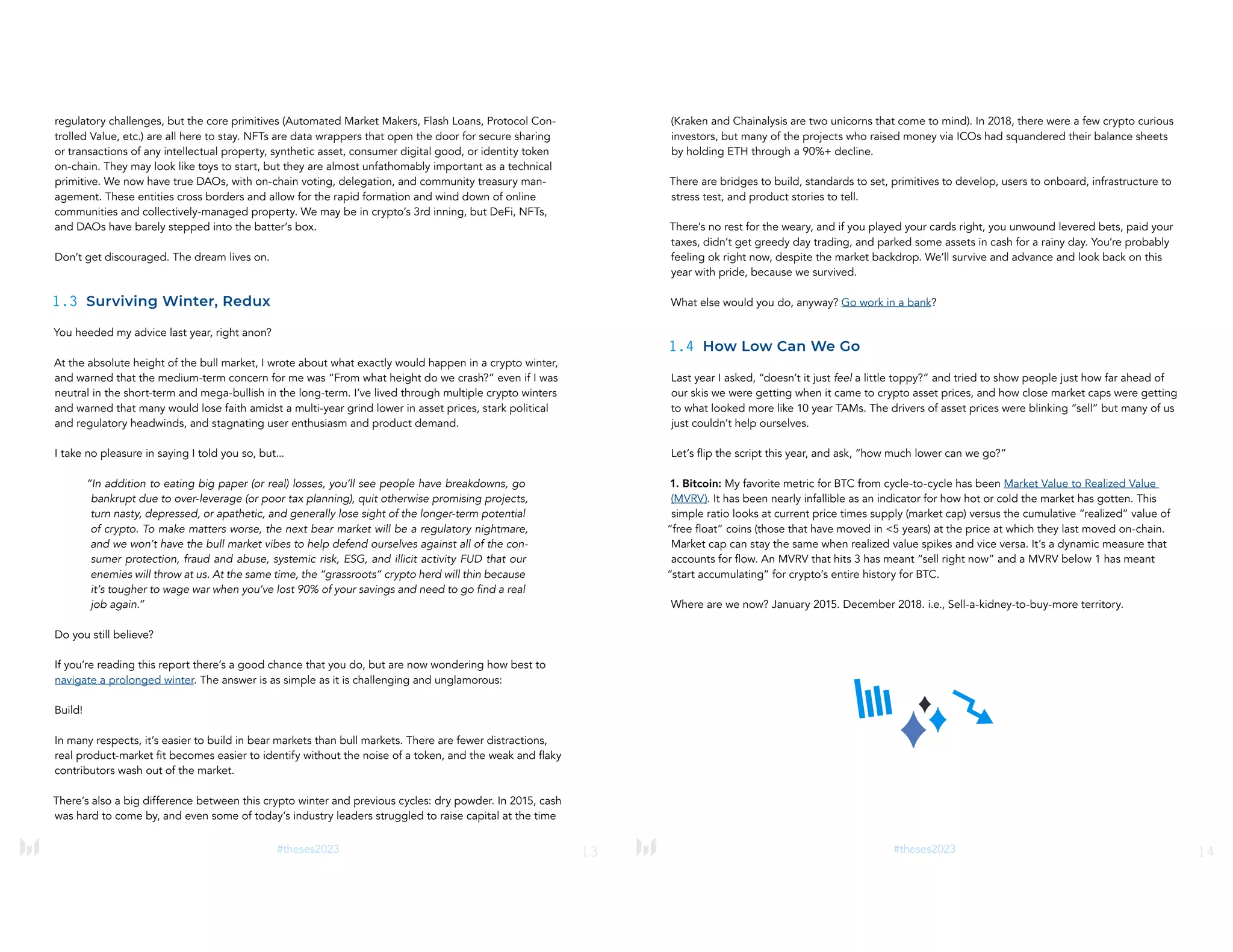 13
#theses2023
regulatory challenges, but the core primitives (Automated Market Makers, Flash Loans, Protocol Con-
trolled Value, etc.) are all here to stay. NFTs are data wrappers that open the door for secure sharing
or transactions of any intellectual property, synthetic asset, consumer digital good, or identity token
on-chain. They may look like toys to start, but they are almost unfathomably important as a technical
primitive. We now have true DAOs, with on-chain voting, delegation, and community treasury man-
agement. These entities cross borders and allow for the rapid formation and wind down of online
communities and collectively-managed property. We may be in crypto’s 3rd inning, but DeFi, NFTs,
and DAOs have barely stepped into the batter’s box.
Don’t get discouraged. The dream lives on.
1.3 Surviving Winter, Redux
You heeded my advice last year, right anon?
At the absolute height of the bull market, I wrote about what exactly would happen in a crypto winter,
and warned that the medium-term concern for me was “From what height do we crash?” even if I was
neutral in the short-term and mega-bullish in the long-term. I’ve lived through multiple crypto winters
and warned that many would lose faith amidst a multi-year grind lower in asset prices, stark political
and regulatory headwinds, and stagnating user enthusiasm and product demand.
I take no pleasure in saying I told you so, but...
“In addition to eating big paper (or real) losses, you’ll see people have breakdowns, go
bankrupt due to over-leverage (or poor tax planning), quit otherwise promising projects,
turn nasty, depressed, or apathetic, and generally lose sight of the longer-term potential
of crypto. To make matters worse, the next bear market will be a regulatory nightmare,
and we won’t have the bull market vibes to help defend ourselves against all of the con-
sumer protection, fraud and abuse, systemic risk, ESG, and illicit activity FUD that our
enemies will throw at us. At the same time, the “grassroots” crypto herd will thin because
it’s tougher to wage war when you’ve lost 90% of your savings and need to go find a real
job again.”
Do you still believe?
If you’re reading this report there’s a good chance that you do, but are now wondering how best to
navigate a prolonged winter. The answer is as simple as it is challenging and unglamorous:
Build!
In many respects, it’s easier to build in bear markets than bull markets. There are fewer distractions,
real product-market fit becomes easier to identify without the noise of a token, and the weak and flaky
contributors wash out of the market.
There’s also a big difference between this crypto winter and previous cycles: dry powder. In 2015, cash
was hard to come by, and even some of today’s industry leaders struggled to raise capital at the time
14
#theses2023
(Kraken and Chainalysis are two unicorns that come to mind). In 2018, there were a few crypto curious
investors, but many of the projects who raised money via ICOs had squandered their balance sheets
by holding ETH through a 90%+ decline.
There are bridges to build, standards to set, primitives to develop, users to onboard, infrastructure to
stress test, and product stories to tell.
There’s no rest for the weary, and if you played your cards right, you unwound levered bets, paid your
taxes, didn’t get greedy day trading, and parked some assets in cash for a rainy day. You’re probably
feeling ok right now, despite the market backdrop. We’ll survive and advance and look back on this
year with pride, because we survived.
What else would you do, anyway? Go work in a bank?
1.4 How Low Can We Go
Last year I asked, “doesn’t it just feel a little toppy?” and tried to show people just how far ahead of
our skis we were getting when it came to crypto asset prices, and how close market caps were getting
to what looked more like 10 year TAMs. The drivers of asset prices were blinking “sell” but many of us
just couldn’t help ourselves.
Let’s flip the script this year, and ask, “how much lower can we go?”
1. Bitcoin: My favorite metric for BTC from cycle-to-cycle has been Market Value to Realized Value
(MVRV). It has been nearly infallible as an indicator for how hot or cold the market has gotten. This
simple ratio looks at current price times supply (market cap) versus the cumulative “realized” value of
“free float” coins (those that have moved in <5 years) at the price at which they last moved on-chain.
Market cap can stay the same when realized value spikes and vice versa. It’s a dynamic measure that
accounts for flow. An MVRV that hits 3 has meant “sell right now” and a MVRV below 1 has meant
“start accumulating” for crypto’s entire history for BTC.
Where are we now? January 2015. December 2018. i.e., Sell-a-kidney-to-buy-more territory.
 