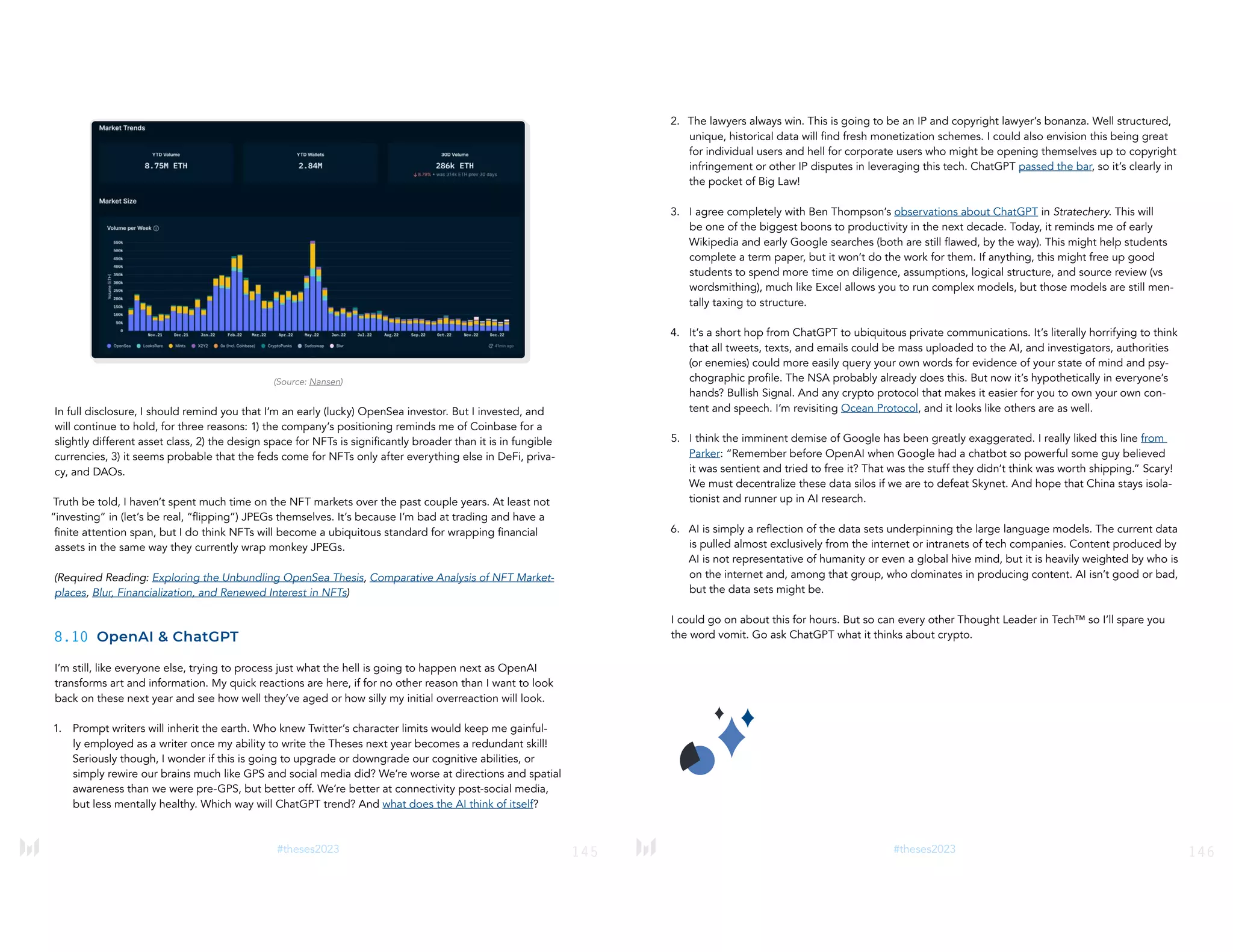 145
#theses2023
(Source: Nansen)
In full disclosure, I should remind you that I’m an early (lucky) OpenSea investor. But I invested, and
will continue to hold, for three reasons: 1) the company’s positioning reminds me of Coinbase for a
slightly different asset class, 2) the design space for NFTs is significantly broader than it is in fungible
currencies, 3) it seems probable that the feds come for NFTs only after everything else in DeFi, priva-
cy, and DAOs.
Truth be told, I haven’t spent much time on the NFT markets over the past couple years. At least not
“investing” in (let’s be real, “flipping”) JPEGs themselves. It’s because I’m bad at trading and have a
finite attention span, but I do think NFTs will become a ubiquitous standard for wrapping financial
assets in the same way they currently wrap monkey JPEGs.
(Required Reading: Exploring the Unbundling OpenSea Thesis, Comparative Analysis of NFT Market-
places, Blur, Financialization, and Renewed Interest in NFTs)
8.10 OpenAI & ChatGPT
I’m still, like everyone else, trying to process just what the hell is going to happen next as OpenAI
transforms art and information. My quick reactions are here, if for no other reason than I want to look
back on these next year and see how well they’ve aged or how silly my initial overreaction will look.
1. Prompt writers will inherit the earth. Who knew Twitter’s character limits would keep me gainful-
ly employed as a writer once my ability to write the Theses next year becomes a redundant skill!
Seriously though, I wonder if this is going to upgrade or downgrade our cognitive abilities, or
simply rewire our brains much like GPS and social media did? We’re worse at directions and spatial
awareness than we were pre-GPS, but better off. We’re better at connectivity post-social media,
but less mentally healthy. Which way will ChatGPT trend? And what does the AI think of itself?
146
#theses2023
2. The lawyers always win. This is going to be an IP and copyright lawyer’s bonanza. Well structured,
unique, historical data will find fresh monetization schemes. I could also envision this being great
for individual users and hell for corporate users who might be opening themselves up to copyright
infringement or other IP disputes in leveraging this tech. ChatGPT passed the bar, so it’s clearly in
the pocket of Big Law!
3. I agree completely with Ben Thompson’s observations about ChatGPT in Stratechery. This will
be one of the biggest boons to productivity in the next decade. Today, it reminds me of early
Wikipedia and early Google searches (both are still flawed, by the way). This might help students
complete a term paper, but it won’t do the work for them. If anything, this might free up good
students to spend more time on diligence, assumptions, logical structure, and source review (vs
wordsmithing), much like Excel allows you to run complex models, but those models are still men-
tally taxing to structure.
4. It’s a short hop from ChatGPT to ubiquitous private communications. It’s literally horrifying to think
that all tweets, texts, and emails could be mass uploaded to the AI, and investigators, authorities
(or enemies) could more easily query your own words for evidence of your state of mind and psy-
chographic profile. The NSA probably already does this. But now it’s hypothetically in everyone’s
hands? Bullish Signal. And any crypto protocol that makes it easier for you to own your own con-
tent and speech. I’m revisiting Ocean Protocol, and it looks like others are as well.
5. I think the imminent demise of Google has been greatly exaggerated. I really liked this line from
Parker: “Remember before OpenAI when Google had a chatbot so powerful some guy believed
it was sentient and tried to free it? That was the stuff they didn’t think was worth shipping.” Scary!
We must decentralize these data silos if we are to defeat Skynet. And hope that China stays isola-
tionist and runner up in AI research.
6. AI is simply a reflection of the data sets underpinning the large language models. The current data
is pulled almost exclusively from the internet or intranets of tech companies. Content produced by
AI is not representative of humanity or even a global hive mind, but it is heavily weighted by who is
on the internet and, among that group, who dominates in producing content. AI isn’t good or bad,
but the data sets might be.
I could go on about this for hours. But so can every other Thought Leader in Tech™ so I’ll spare you
the word vomit. Go ask ChatGPT what it thinks about crypto.
 