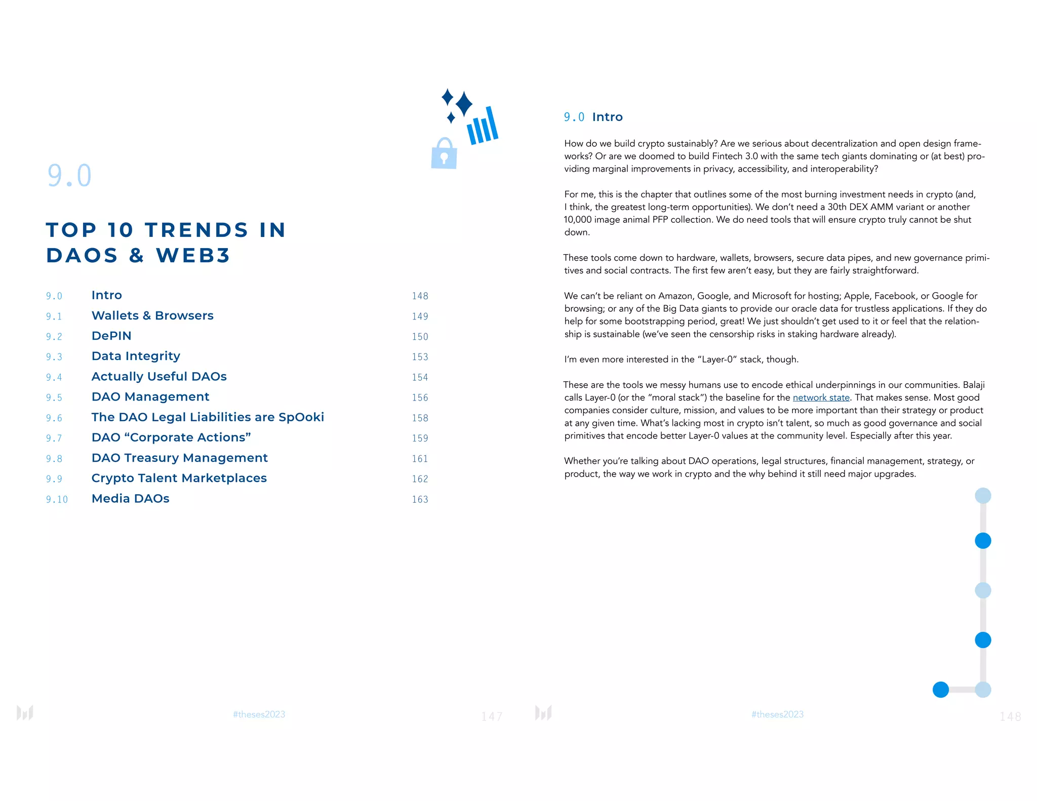 147
#theses2023
9.0
TOP 1 0 T RE NDS IN
DAO S & WE B3
9.0 Intro 148
9.1 Wallets & Browsers 149
9.2 DePIN 150
9.3 Data Integrity 153
9.4 Actually Useful DAOs 154
9.5 DAO Management 156
9.6 The DAO Legal Liabilities are SpOoki 158
9.7 DAO “Corporate Actions” 159
9.8 DAO Treasury Management 161
9.9 Crypto Talent Marketplaces 162
9.10 Media DAOs 163
148
#theses2023
9.0 Intro
How do we build crypto sustainably? Are we serious about decentralization and open design frame-
works? Or are we doomed to build Fintech 3.0 with the same tech giants dominating or (at best) pro-
viding marginal improvements in privacy, accessibility, and interoperability?
For me, this is the chapter that outlines some of the most burning investment needs in crypto (and,
I think, the greatest long-term opportunities). We don’t need a 30th DEX AMM variant or another
10,000 image animal PFP collection. We do need tools that will ensure crypto truly cannot be shut
down.
These tools come down to hardware, wallets, browsers, secure data pipes, and new governance primi-
tives and social contracts. The first few aren’t easy, but they are fairly straightforward.
We can’t be reliant on Amazon, Google, and Microsoft for hosting; Apple, Facebook, or Google for
browsing; or any of the Big Data giants to provide our oracle data for trustless applications. If they do
help for some bootstrapping period, great! We just shouldn’t get used to it or feel that the relation-
ship is sustainable (we’ve seen the censorship risks in staking hardware already).
I’m even more interested in the “Layer-0” stack, though.
These are the tools we messy humans use to encode ethical underpinnings in our communities. Balaji
calls Layer-0 (or the “moral stack”) the baseline for the network state. That makes sense. Most good
companies consider culture, mission, and values to be more important than their strategy or product
at any given time. What’s lacking most in crypto isn’t talent, so much as good governance and social
primitives that encode better Layer-0 values at the community level. Especially after this year.
Whether you’re talking about DAO operations, legal structures, financial management, strategy, or
product, the way we work in crypto and the why behind it still need major upgrades.
 