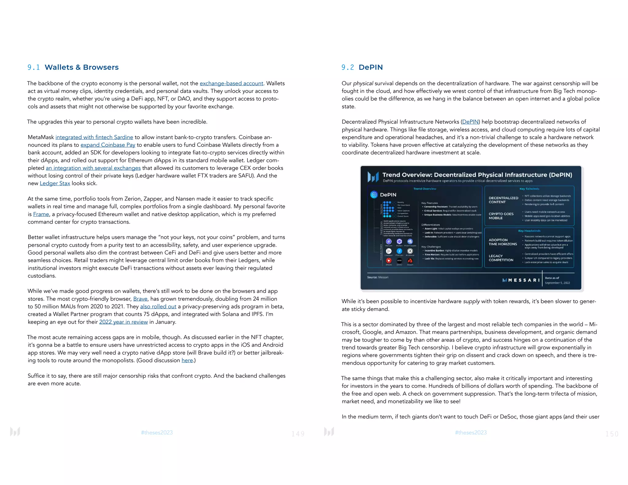 149
#theses2023
9.1 Wallets & Browsers
The backbone of the crypto economy is the personal wallet, not the exchange-based account. Wallets
act as virtual money clips, identity credentials, and personal data vaults. They unlock your access to
the crypto realm, whether you’re using a DeFi app, NFT, or DAO, and they support access to proto-
cols and assets that might not otherwise be supported by your favorite exchange.
The upgrades this year to personal crypto wallets have been incredible.
MetaMask integrated with fintech Sardine to allow instant bank-to-crypto transfers. Coinbase an-
nounced its plans to expand Coinbase Pay to enable users to fund Coinbase Wallets directly from a
bank account, added an SDK for developers looking to integrate fiat-to-crypto services directly within
their dApps, and rolled out support for Ethereum dApps in its standard mobile wallet. Ledger com-
pleted an integration with several exchanges that allowed its customers to leverage CEX order books
without losing control of their private keys (Ledger hardware wallet FTX traders are SAFU). And the
new Ledger Stax looks sick.
At the same time, portfolio tools from Zerion, Zapper, and Nansen made it easier to track specific
wallets in real time and manage full, complex portfolios from a single dashboard. My personal favorite
is Frame, a privacy-focused Ethereum wallet and native desktop application, which is my preferred
command center for crypto transactions.
Better wallet infrastructure helps users manage the “not your keys, not your coins” problem, and turns
personal crypto custody from a purity test to an accessibility, safety, and user experience upgrade.
Good personal wallets also dim the contrast between CeFi and DeFi and give users better and more
seamless choices. Retail traders might leverage central limit order books from their Ledgers, while
institutional investors might execute DeFi transactions without assets ever leaving their regulated
custodians.
While we’ve made good progress on wallets, there’s still work to be done on the browsers and app
stores. The most crypto-friendly browser, Brave, has grown tremendously, doubling from 24 million
to 50 million MAUs from 2020 to 2021. They also rolled out a privacy-preserving ads program in beta,
created a Wallet Partner program that counts 75 dApps, and integrated with Solana and IPFS. I’m
keeping an eye out for their 2022 year in review in January.
The most acute remaining access gaps are in mobile, though. As discussed earlier in the NFT chapter,
it’s gonna be a battle to ensure users have unrestricted access to crypto apps in the iOS and Android
app stores. We may very well need a crypto native dApp store (will Brave build it?) or better jailbreak-
ing tools to route around the monopolists. (Good discussion here.)
Suffice it to say, there are still major censorship risks that confront crypto. And the backend challenges
are even more acute.
150
#theses2023
9.2 DePIN
Our physical survival depends on the decentralization of hardware. The war against censorship will be
fought in the cloud, and how effectively we wrest control of that infrastructure from Big Tech monop-
olies could be the difference, as we hang in the balance between an open internet and a global police
state.
Decentralized Physical Infrastructure Networks (DePIN) help bootstrap decentralized networks of
physical hardware. Things like file storage, wireless access, and cloud computing require lots of capital
expenditure and operational headaches, and it’s a non-trivial challenge to scale a hardware network
to viability. Tokens have proven effective at catalyzing the development of these networks as they
coordinate decentralized hardware investment at scale.
While it’s been possible to incentivize hardware supply with token rewards, it’s been slower to gener-
ate sticky demand.
This is a sector dominated by three of the largest and most reliable tech companies in the world – Mi-
crosoft, Google, and Amazon. That means partnerships, business development, and organic demand
may be tougher to come by than other areas of crypto, and success hinges on a continuation of the
trend towards greater Big Tech censorship. I believe crypto infrastructure will grow exponentially in
regions where governments tighten their grip on dissent and crack down on speech, and there is tre-
mendous opportunity for catering to gray market customers.
The same things that make this a challenging sector, also make it critically important and interesting
for investors in the years to come. Hundreds of billions of dollars worth of spending. The backbone of
the free and open web. A check on government suppression. That’s the long-term trifecta of mission,
market need, and monetizability we like to see!
In the medium term, if tech giants don’t want to touch DeFi or DeSoc, those giant apps (and their user
 