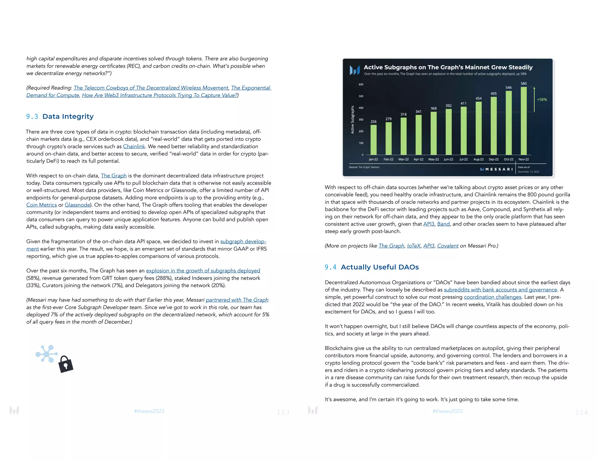 153
#theses2023
high capital expenditures and disparate incentives solved through tokens. There are also burgeoning
markets for renewable energy certificates (REC), and carbon credits on-chain. What’s possible when
we decentralize energy networks?”)
(Required Reading: The Telecom Cowboys of The Decentralized Wireless Movement, The Exponential
Demand for Compute, How Are Web3 Infrastructure Protocols Trying To Capture Value?)
9.3 Data Integrity
There are three core types of data in crypto: blockchain transaction data (including metadata), off-
chain markets data (e.g., CEX orderbook data), and “real-world” data that gets ported into crypto
through crypto’s oracle services such as Chainlink. We need better reliability and standardization
around on-chain data, and better access to secure, verified “real-world” data in order for crypto (par-
ticularly DeFi) to reach its full potential.
With respect to on-chain data, The Graph is the dominant decentralized data infrastructure project
today. Data consumers typically use APIs to pull blockchain data that is otherwise not easily accessible
or well-structured. Most data providers, like Coin Metrics or Glassnode, offer a limited number of API
endpoints for general-purpose datasets. Adding more endpoints is up to the providing entity (e.g.,
Coin Metrics or Glassnode). On the other hand, The Graph offers tooling that enables the developer
community (or independent teams and entities) to develop open APIs of specialized subgraphs that
data consumers can query to power unique application features. Anyone can build and publish open
APIs, called subgraphs, making data easily accessible.
Given the fragmentation of the on-chain data API space, we decided to invest in subgraph develop-
ment earlier this year. The result, we hope, is an emergent set of standards that mirror GAAP or IFRS
reporting, which give us true apples-to-apples comparisons of various protocols.
Over the past six months, The Graph has seen an explosion in the growth of subgraphs deployed
(58%), revenue generated from GRT token query fees (288%), staked Indexers joining the network
(33%), Curators joining the network (7%), and Delegators joining the network (20%).
(Messari may have had something to do with that! Earlier this year, Messari partnered with The Graph
as the first-ever Core Subgraph Developer team. Since we’ve got to work in this role, our team has
deployed 7% of the actively deployed subgraphs on the decentralized network, which account for 5%
of all query fees in the month of December.)
154
#theses2023
With respect to off-chain data sources (whether we’re talking about crypto asset prices or any other
conceivable feed), you need healthy oracle infrastructure, and Chainlink remains the 800 pound gorilla
in that space with thousands of oracle networks and partner projects in its ecosystem. Chainlink is the
backbone for the DeFi sector with leading projects such as Aave, Compound, and Synthetix all rely-
ing on their network for off-chain data, and they appear to be the only oracle platform that has seen
consistent active user growth, given that API3, Band, and other oracles seem to have plateaued after
steep early growth post-launch.
(More on projects like The Graph, IoTeX, API3, Covalent on Messari Pro.)
9.4 Actually Useful DAOs
Decentralized Autonomous Organizations or “DAOs” have been bandied about since the earliest days
of the industry. They can loosely be described as subreddits with bank accounts and governance. A
simple, yet powerful construct to solve our most pressing coordination challenges. Last year, I pre-
dicted that 2022 would be “the year of the DAO.” In recent weeks, Vitalik has doubled down on his
excitement for DAOs, and so I guess I will too.
It won’t happen overnight, but I still believe DAOs will change countless aspects of the economy, poli-
tics, and society at large in the years ahead.
Blockchains give us the ability to run centralized marketplaces on autopilot, giving their peripheral
contributors more financial upside, autonomy, and governing control. The lenders and borrowers in a
crypto lending protocol govern the “code bank’s” risk parameters and fees - and earn them. The driv-
ers and riders in a crypto ridesharing protocol govern pricing tiers and safety standards. The patients
in a rare disease community can raise funds for their own treatment research, then recoup the upside
if a drug is successfully commercialized.
It’s awesome, and I’m certain it’s going to work. It’s just going to take some time.
 