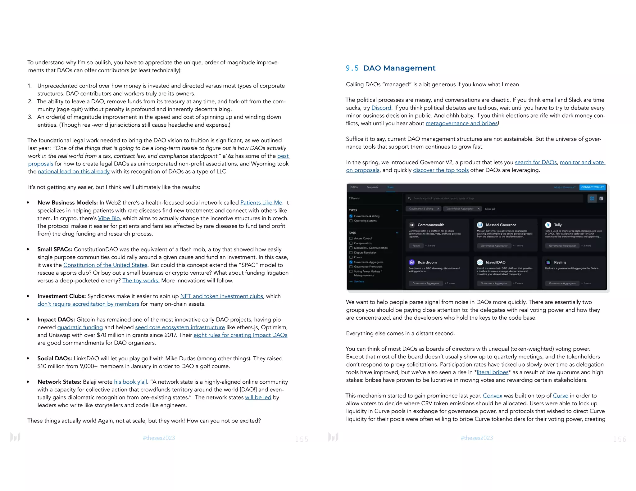 155
#theses2023
To understand why I’m so bullish, you have to appreciate the unique, order-of-magnitude improve-
ments that DAOs can offer contributors (at least technically):
1. Unprecedented control over how money is invested and directed versus most types of corporate
structures. DAO contributors and workers truly are its owners.
2. The ability to leave a DAO, remove funds from its treasury at any time, and fork-off from the com-
munity (rage quit) without penalty is profound and inherently decentralizing.
3. An order(s) of magnitude improvement in the speed and cost of spinning up and winding down
entities. (Though real-world jurisdictions still cause headache and expense.)
The foundational legal work needed to bring the DAO vision to fruition is significant, as we outlined
last year: “One of the things that is going to be a long-term hassle to figure out is how DAOs actually
work in the real world from a tax, contract law, and compliance standpoint.” a16z has some of the best
proposals for how to create legal DAOs as unincorporated non-profit associations, and Wyoming took
the national lead on this already with its recognition of DAOs as a type of LLC.
It’s not getting any easier, but I think we’ll ultimately like the results:
• New Business Models: In Web2 there’s a health-focused social network called Patients Like Me. It
specializes in helping patients with rare diseases find new treatments and connect with others like
them. In crypto, there’s Vibe Bio, which aims to actually change the incentive structures in biotech.
The protocol makes it easier for patients and families affected by rare diseases to fund (and profit
from) the drug funding and research process.
• Small SPACs: ConstitutionDAO was the equivalent of a flash mob, a toy that showed how easily
single purpose communities could rally around a given cause and fund an investment. In this case,
it was the Constitution of the United States. But could this concept extend the “SPAC” model to
rescue a sports club? Or buy out a small business or crypto venture? What about funding litigation
versus a deep-pocketed enemy? The toy works. More innovations will follow.
• Investment Clubs: Syndicates make it easier to spin up NFT and token investment clubs, which
don’t require accreditation by members for many on-chain assets.
• Impact DAOs: Gitcoin has remained one of the most innovative early DAO projects, having pio-
neered quadratic funding and helped seed core ecosystem infrastructure like ethers.js, Optimism,
and Uniswap with over $70 million in grants since 2017. Their eight rules for creating Impact DAOs
are good commandments for DAO organizers.
• Social DAOs: LinksDAO will let you play golf with Mike Dudas (among other things). They raised
$10 million from 9,000+ members in January in order to DAO a golf course.
• Network States: Balaji wrote his book y’all. “A network state is a highly-aligned online community
with a capacity for collective action that crowdfunds territory around the world [DAO!] and even-
tually gains diplomatic recognition from pre-existing states.” The network states will be led by
leaders who write like storytellers and code like engineers.
These things actually work! Again, not at scale, but they work! How can you not be excited?
156
#theses2023
9.5 DAO Management
Calling DAOs “managed” is a bit generous if you know what I mean.
The political processes are messy, and conversations are chaotic. If you think email and Slack are time
sucks, try Discord. If you think political debates are tedious, wait until you have to try to debate every
minor business decision in public. And ohhh baby, if you think elections are rife with dark money con-
flicts, wait until you hear about metagovernance and bribes!
Suffice it to say, current DAO management structures are not sustainable. But the universe of gover-
nance tools that support them continues to grow fast.
In the spring, we introduced Governor V2, a product that lets you search for DAOs, monitor and vote
on proposals, and quickly discover the top tools other DAOs are leveraging.
We want to help people parse signal from noise in DAOs more quickly. There are essentially two
groups you should be paying close attention to: the delegates with real voting power and how they
are concentrated, and the developers who hold the keys to the code base.
Everything else comes in a distant second.
You can think of most DAOs as boards of directors with unequal (token-weighted) voting power.
Except that most of the board doesn’t usually show up to quarterly meetings, and the tokenholders
don’t respond to proxy solicitations. Participation rates have ticked up slowly over time as delegation
tools have improved, but we’ve also seen a rise in *literal bribes* as a result of low quorums and high
stakes: bribes have proven to be lucrative in moving votes and rewarding certain stakeholders.
This mechanism started to gain prominence last year. Convex was built on top of Curve in order to
allow voters to decide where CRV token emissions should be allocated. Users were able to lock up
liquidity in Curve pools in exchange for governance power, and protocols that wished to direct Curve
liquidity for their pools were often willing to bribe Curve tokenholders for their voting power, creating
 