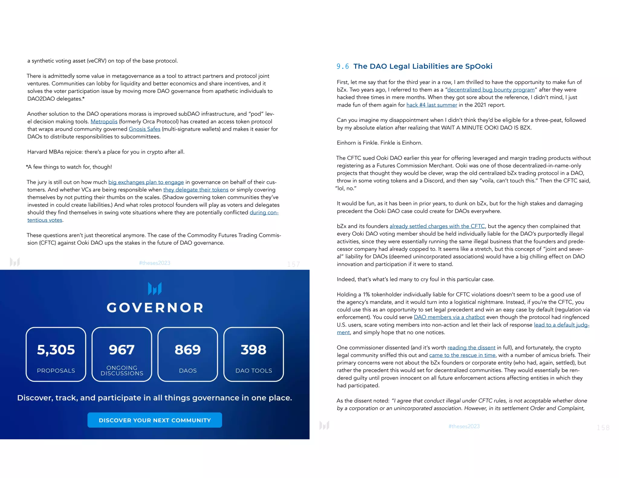 157
#theses2023
a synthetic voting asset (veCRV) on top of the base protocol.
There is admittedly some value in metagovernance as a tool to attract partners and protocol joint
ventures. Communities can lobby for liquidity and better economics and share incentives, and it
solves the voter participation issue by moving more DAO governance from apathetic individuals to
DAO2DAO delegates.*
Another solution to the DAO operations morass is improved subDAO infrastructure, and “pod” lev-
el decision making tools. Metropolis (formerly Orca Protocol) has created an access token protocol
that wraps around community governed Gnosis Safes (multi-signature wallets) and makes it easier for
DAOs to distribute responsibilities to subcommittees.
Harvard MBAs rejoice: there’s a place for you in crypto after all.
*A few things to watch for, though!
The jury is still out on how much big exchanges plan to engage in governance on behalf of their cus-
tomers. And whether VCs are being responsible when they delegate their tokens or simply covering
themselves by not putting their thumbs on the scales. (Shadow governing token communities they’ve
invested in could create liabilities.) And what roles protocol founders will play as voters and delegates
should they find themselves in swing vote situations where they are potentially conflicted during con-
tentious votes.
These questions aren’t just theoretical anymore. The case of the Commodity Futures Trading Commis-
sion (CFTC) against Ooki DAO ups the stakes in the future of DAO governance.
158
#theses2023
9.6 The DAO Legal Liabilities are SpOoki
First, let me say that for the third year in a row, I am thrilled to have the opportunity to make fun of
bZx. Two years ago, I referred to them as a “decentralized bug bounty program” after they were
hacked three times in mere months. When they got sore about the reference, I didn’t mind, I just
made fun of them again for hack #4 last summer in the 2021 report.
Can you imagine my disappointment when I didn’t think they’d be eligible for a three-peat, followed
by my absolute elation after realizing that WAIT A MINUTE OOKI DAO IS BZX.
Einhorn is Finkle. Finkle is Einhorn.
The CFTC sued Ooki DAO earlier this year for offering leveraged and margin trading products without
registering as a Futures Commission Merchant. Ooki was one of those decentralized-in-name-only
projects that thought they would be clever, wrap the old centralized bZx trading protocol in a DAO,
throw in some voting tokens and a Discord, and then say “voila, can’t touch this.” Then the CFTC said,
“lol, no.”
It would be fun, as it has been in prior years, to dunk on bZx, but for the high stakes and damaging
precedent the Ooki DAO case could create for DAOs everywhere.
bZx and its founders already settled charges with the CFTC, but the agency then complained that
every Ooki DAO voting member should be held individually liable for the DAO’s purportedly illegal
activities, since they were essentially running the same illegal business that the founders and prede-
cessor company had already copped to. It seems like a stretch, but this concept of “joint and sever-
al” liability for DAOs (deemed unincorporated associations) would have a big chilling effect on DAO
innovation and participation if it were to stand.
Indeed, that’s what’s led many to cry foul in this particular case.
Holding a 1% tokenholder individually liable for CFTC violations doesn’t seem to be a good use of
the agency’s mandate, and it would turn into a logistical nightmare. Instead, if you’re the CFTC, you
could use this as an opportunity to set legal precedent and win an easy case by default (regulation via
enforcement). You could serve DAO members via a chatbot even though the protocol had ringfenced
U.S. users, scare voting members into non-action and let their lack of response lead to a default judg-
ment, and simply hope that no one notices.
One commissioner dissented (and it’s worth reading the dissent in full), and fortunately, the crypto
legal community sniffed this out and came to the rescue in time, with a number of amicus briefs. Their
primary concerns were not about the bZx founders or corporate entity (who had, again, settled), but
rather the precedent this would set for decentralized communities. They would essentially be ren-
dered guilty until proven innocent on all future enforcement actions affecting entities in which they
had participated.
As the dissent noted: “I agree that conduct illegal under CFTC rules, is not acceptable whether done
by a corporation or an unincorporated association. However, in its settlement Order and Complaint,
 