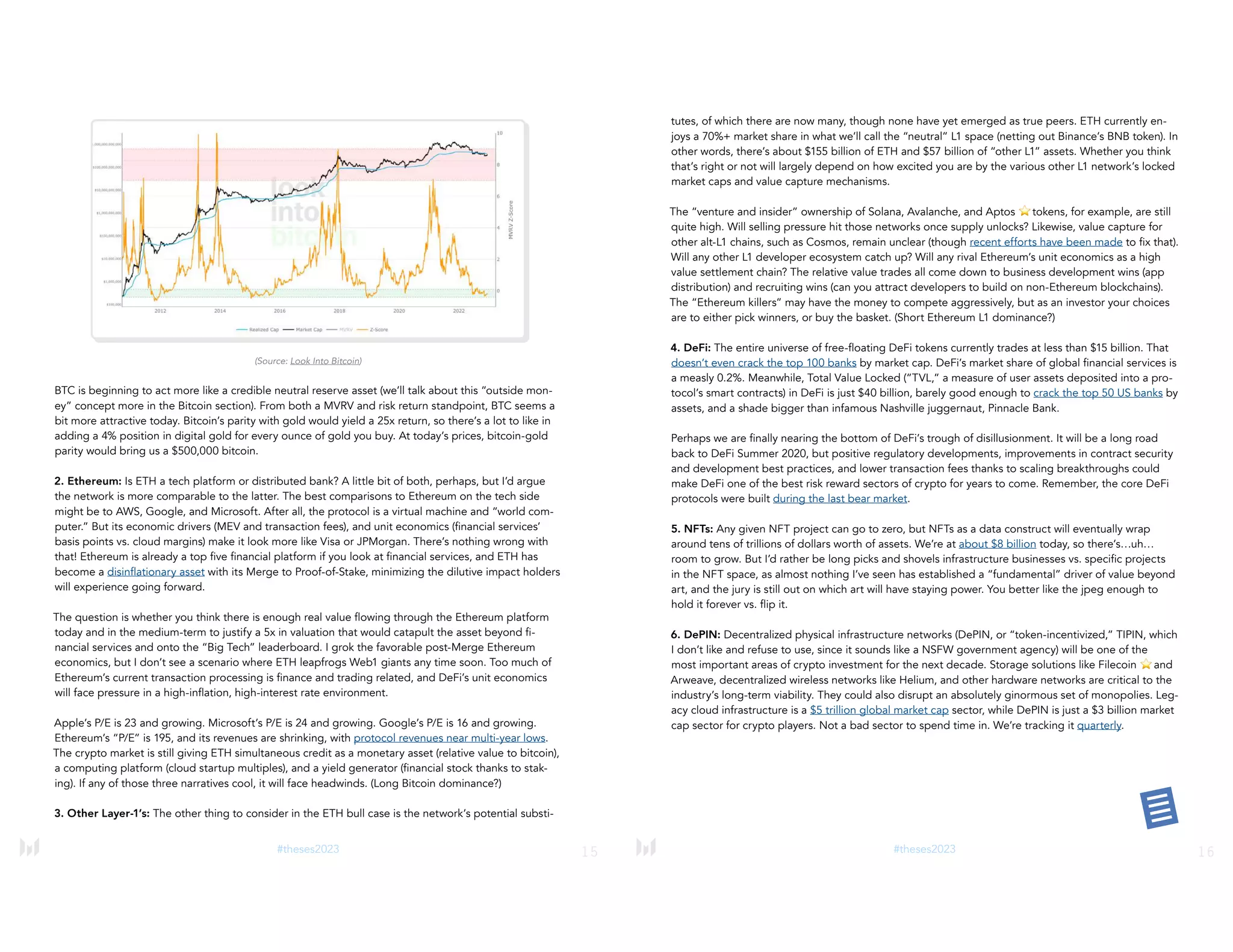 15
#theses2023
(Source: Look Into Bitcoin)
BTC is beginning to act more like a credible neutral reserve asset (we’ll talk about this “outside mon-
ey” concept more in the Bitcoin section). From both a MVRV and risk return standpoint, BTC seems a
bit more attractive today. Bitcoin’s parity with gold would yield a 25x return, so there’s a lot to like in
adding a 4% position in digital gold for every ounce of gold you buy. At today’s prices, bitcoin-gold
parity would bring us a $500,000 bitcoin.
2. Ethereum: Is ETH a tech platform or distributed bank? A little bit of both, perhaps, but I’d argue
the network is more comparable to the latter. The best comparisons to Ethereum on the tech side
might be to AWS, Google, and Microsoft. After all, the protocol is a virtual machine and “world com-
puter.” But its economic drivers (MEV and transaction fees), and unit economics (financial services’
basis points vs. cloud margins) make it look more like Visa or JPMorgan. There’s nothing wrong with
that! Ethereum is already a top five financial platform if you look at financial services, and ETH has
become a disinflationary asset with its Merge to Proof-of-Stake, minimizing the dilutive impact holders
will experience going forward.
The question is whether you think there is enough real value flowing through the Ethereum platform
today and in the medium-term to justify a 5x in valuation that would catapult the asset beyond fi-
nancial services and onto the “Big Tech” leaderboard. I grok the favorable post-Merge Ethereum
economics, but I don’t see a scenario where ETH leapfrogs Web1 giants any time soon. Too much of
Ethereum’s current transaction processing is finance and trading related, and DeFi’s unit economics
will face pressure in a high-inflation, high-interest rate environment.
Apple’s P/E is 23 and growing. Microsoft’s P/E is 24 and growing. Google’s P/E is 16 and growing.
Ethereum’s “P/E” is 195, and its revenues are shrinking, with protocol revenues near multi-year lows.
The crypto market is still giving ETH simultaneous credit as a monetary asset (relative value to bitcoin),
a computing platform (cloud startup multiples), and a yield generator (financial stock thanks to stak-
ing). If any of those three narratives cool, it will face headwinds. (Long Bitcoin dominance?)
3. Other Layer-1’s: The other thing to consider in the ETH bull case is the network’s potential substi-
16
#theses2023
tutes, of which there are now many, though none have yet emerged as true peers. ETH currently en-
joys a 70%+ market share in what we’ll call the “neutral” L1 space (netting out Binance’s BNB token). In
other words, there’s about $155 billion of ETH and $57 billion of “other L1” assets. Whether you think
that’s right or not will largely depend on how excited you are by the various other L1 network’s locked
market caps and value capture mechanisms.
The “venture and insider” ownership of Solana, Avalanche, and Aptos ⭐tokens, for example, are still
quite high. Will selling pressure hit those networks once supply unlocks? Likewise, value capture for
other alt-L1 chains, such as Cosmos, remain unclear (though recent efforts have been made to fix that).
Will any other L1 developer ecosystem catch up? Will any rival Ethereum’s unit economics as a high
value settlement chain? The relative value trades all come down to business development wins (app
distribution) and recruiting wins (can you attract developers to build on non-Ethereum blockchains).
The “Ethereum killers” may have the money to compete aggressively, but as an investor your choices
are to either pick winners, or buy the basket. (Short Ethereum L1 dominance?)
4. DeFi: The entire universe of free-floating DeFi tokens currently trades at less than $15 billion. That
doesn’t even crack the top 100 banks by market cap. DeFi’s market share of global financial services is
a measly 0.2%. Meanwhile, Total Value Locked (“TVL,” a measure of user assets deposited into a pro-
tocol’s smart contracts) in DeFi is just $40 billion, barely good enough to crack the top 50 US banks by
assets, and a shade bigger than infamous Nashville juggernaut, Pinnacle Bank.
Perhaps we are finally nearing the bottom of DeFi’s trough of disillusionment. It will be a long road
back to DeFi Summer 2020, but positive regulatory developments, improvements in contract security
and development best practices, and lower transaction fees thanks to scaling breakthroughs could
make DeFi one of the best risk reward sectors of crypto for years to come. Remember, the core DeFi
protocols were built during the last bear market.
5. NFTs: Any given NFT project can go to zero, but NFTs as a data construct will eventually wrap
around tens of trillions of dollars worth of assets. We’re at about $8 billion today, so there’s…uh…
room to grow. But I’d rather be long picks and shovels infrastructure businesses vs. specific projects
in the NFT space, as almost nothing I’ve seen has established a “fundamental” driver of value beyond
art, and the jury is still out on which art will have staying power. You better like the jpeg enough to
hold it forever vs. flip it.
6. DePIN: Decentralized physical infrastructure networks (DePIN, or “token-incentivized,” TIPIN, which
I don’t like and refuse to use, since it sounds like a NSFW government agency) will be one of the
most important areas of crypto investment for the next decade. Storage solutions like Filecoin ⭐and
Arweave, decentralized wireless networks like Helium, and other hardware networks are critical to the
industry’s long-term viability. They could also disrupt an absolutely ginormous set of monopolies. Leg-
acy cloud infrastructure is a $5 trillion global market cap sector, while DePIN is just a $3 billion market
cap sector for crypto players. Not a bad sector to spend time in. We’re tracking it quarterly.
 