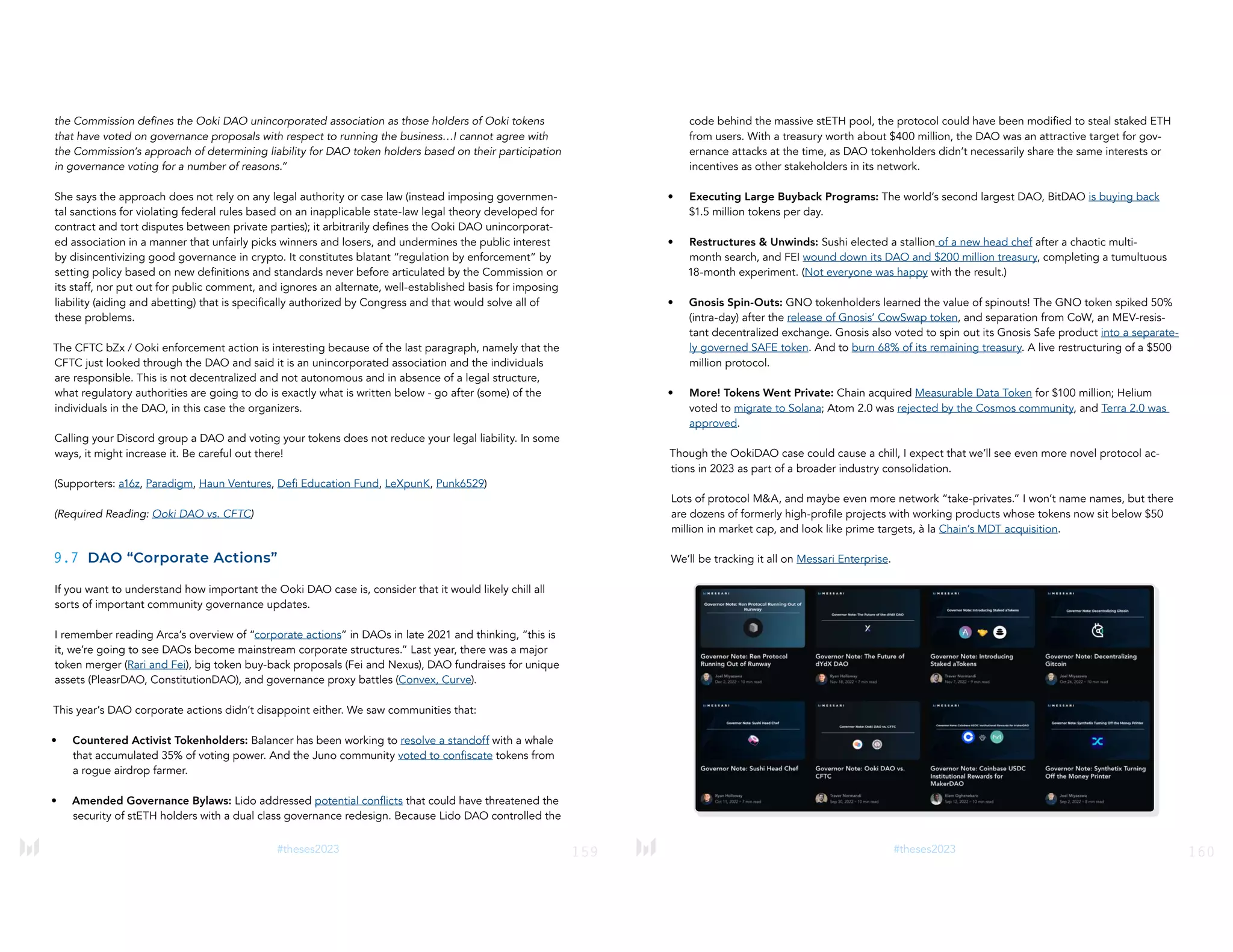 159
#theses2023
the Commission defines the Ooki DAO unincorporated association as those holders of Ooki tokens
that have voted on governance proposals with respect to running the business…I cannot agree with
the Commission’s approach of determining liability for DAO token holders based on their participation
in governance voting for a number of reasons.”
She says the approach does not rely on any legal authority or case law (instead imposing governmen-
tal sanctions for violating federal rules based on an inapplicable state-law legal theory developed for
contract and tort disputes between private parties); it arbitrarily defines the Ooki DAO unincorporat-
ed association in a manner that unfairly picks winners and losers, and undermines the public interest
by disincentivizing good governance in crypto. It constitutes blatant “regulation by enforcement” by
setting policy based on new definitions and standards never before articulated by the Commission or
its staff, nor put out for public comment, and ignores an alternate, well-established basis for imposing
liability (aiding and abetting) that is specifically authorized by Congress and that would solve all of
these problems.
The CFTC bZx / Ooki enforcement action is interesting because of the last paragraph, namely that the
CFTC just looked through the DAO and said it is an unincorporated association and the individuals
are responsible. This is not decentralized and not autonomous and in absence of a legal structure,
what regulatory authorities are going to do is exactly what is written below - go after (some) of the
individuals in the DAO, in this case the organizers.
Calling your Discord group a DAO and voting your tokens does not reduce your legal liability. In some
ways, it might increase it. Be careful out there!
(Supporters: a16z, Paradigm, Haun Ventures, Defi Education Fund, LeXpunK, Punk6529)
(Required Reading: Ooki DAO vs. CFTC)
9.7 DAO “Corporate Actions”
If you want to understand how important the Ooki DAO case is, consider that it would likely chill all
sorts of important community governance updates.
I remember reading Arca’s overview of “corporate actions” in DAOs in late 2021 and thinking, “this is
it, we’re going to see DAOs become mainstream corporate structures.” Last year, there was a major
token merger (Rari and Fei), big token buy-back proposals (Fei and Nexus), DAO fundraises for unique
assets (PleasrDAO, ConstitutionDAO), and governance proxy battles (Convex, Curve).
This year’s DAO corporate actions didn’t disappoint either. We saw communities that:
• Countered Activist Tokenholders: Balancer has been working to resolve a standoff with a whale
that accumulated 35% of voting power. And the Juno community voted to confiscate tokens from
a rogue airdrop farmer.
• Amended Governance Bylaws: Lido addressed potential conflicts that could have threatened the
security of stETH holders with a dual class governance redesign. Because Lido DAO controlled the
160
#theses2023
code behind the massive stETH pool, the protocol could have been modified to steal staked ETH
from users. With a treasury worth about $400 million, the DAO was an attractive target for gov-
ernance attacks at the time, as DAO tokenholders didn’t necessarily share the same interests or
incentives as other stakeholders in its network.
• Executing Large Buyback Programs: The world’s second largest DAO, BitDAO is buying back
$1.5 million tokens per day.
• Restructures & Unwinds: Sushi elected a stallion of a new head chef after a chaotic multi-
month search, and FEI wound down its DAO and $200 million treasury, completing a tumultuous
18-month experiment. (Not everyone was happy with the result.)
• Gnosis Spin-Outs: GNO tokenholders learned the value of spinouts! The GNO token spiked 50%
(intra-day) after the release of Gnosis’ CowSwap token, and separation from CoW, an MEV-resis-
tant decentralized exchange. Gnosis also voted to spin out its Gnosis Safe product into a separate-
ly governed SAFE token. And to burn 68% of its remaining treasury. A live restructuring of a $500
million protocol.
• More! Tokens Went Private: Chain acquired Measurable Data Token for $100 million; Helium
voted to migrate to Solana; Atom 2.0 was rejected by the Cosmos community, and Terra 2.0 was
approved.
Though the OokiDAO case could cause a chill, I expect that we’ll see even more novel protocol ac-
tions in 2023 as part of a broader industry consolidation.
Lots of protocol M&A, and maybe even more network “take-privates.” I won’t name names, but there
are dozens of formerly high-profile projects with working products whose tokens now sit below $50
million in market cap, and look like prime targets, à la Chain’s MDT acquisition.
We’ll be tracking it all on Messari Enterprise.
 