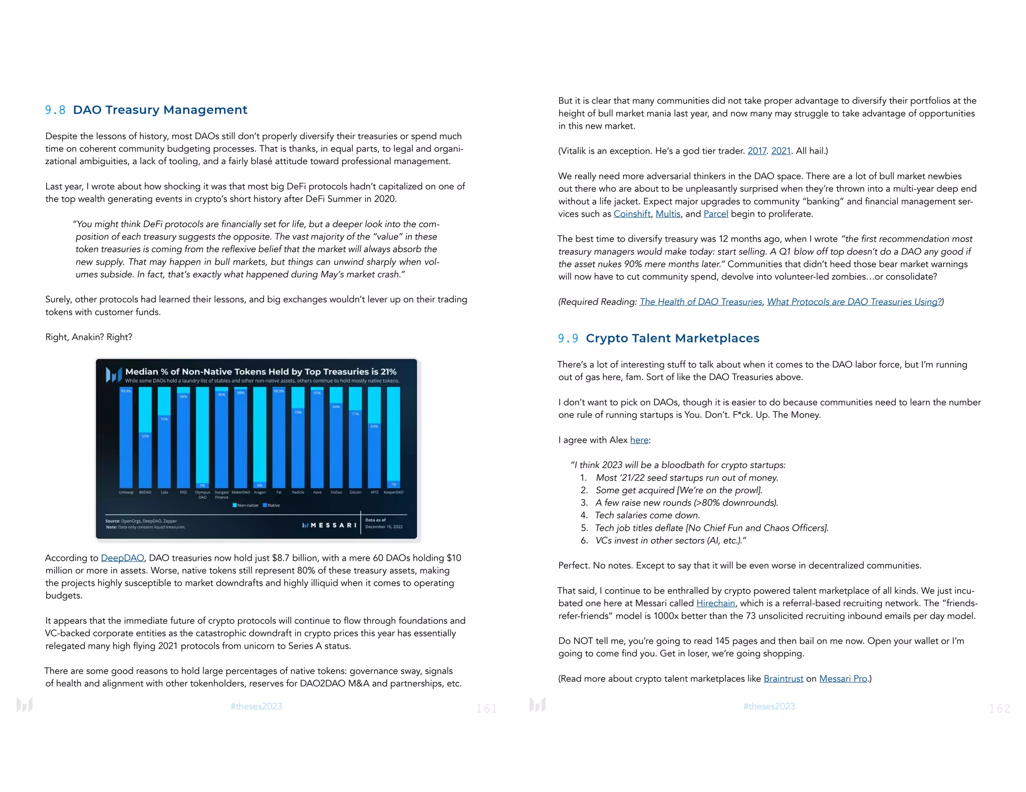 161
#theses2023
9.8 DAO Treasury Management
Despite the lessons of history, most DAOs still don’t properly diversify their treasuries or spend much
time on coherent community budgeting processes. That is thanks, in equal parts, to legal and organi-
zational ambiguities, a lack of tooling, and a fairly blasé attitude toward professional management.
Last year, I wrote about how shocking it was that most big DeFi protocols hadn’t capitalized on one of
the top wealth generating events in crypto’s short history after DeFi Summer in 2020.
“You might think DeFi protocols are financially set for life, but a deeper look into the com-
position of each treasury suggests the opposite. The vast majority of the “value” in these
token treasuries is coming from the reflexive belief that the market will always absorb the
new supply. That may happen in bull markets, but things can unwind sharply when vol-
umes subside. In fact, that’s exactly what happened during May’s market crash.”
Surely, other protocols had learned their lessons, and big exchanges wouldn’t lever up on their trading
tokens with customer funds.
Right, Anakin? Right?
According to DeepDAO, DAO treasuries now hold just $8.7 billion, with a mere 60 DAOs holding $10
million or more in assets. Worse, native tokens still represent 80% of these treasury assets, making
the projects highly susceptible to market downdrafts and highly illiquid when it comes to operating
budgets.
It appears that the immediate future of crypto protocols will continue to flow through foundations and
VC-backed corporate entities as the catastrophic downdraft in crypto prices this year has essentially
relegated many high flying 2021 protocols from unicorn to Series A status.
There are some good reasons to hold large percentages of native tokens: governance sway, signals
of health and alignment with other tokenholders, reserves for DAO2DAO M&A and partnerships, etc.
162
#theses2023
But it is clear that many communities did not take proper advantage to diversify their portfolios at the
height of bull market mania last year, and now many may struggle to take advantage of opportunities
in this new market.
(Vitalik is an exception. He’s a god tier trader. 2017. 2021. All hail.)
We really need more adversarial thinkers in the DAO space. There are a lot of bull market newbies
out there who are about to be unpleasantly surprised when they’re thrown into a multi-year deep end
without a life jacket. Expect major upgrades to community “banking” and financial management ser-
vices such as Coinshift, Multis, and Parcel begin to proliferate.
The best time to diversify treasury was 12 months ago, when I wrote “the first recommendation most
treasury managers would make today: start selling. A Q1 blow off top doesn’t do a DAO any good if
the asset nukes 90% mere months later.” Communities that didn’t heed those bear market warnings
will now have to cut community spend, devolve into volunteer-led zombies…or consolidate?
(Required Reading: The Health of DAO Treasuries, What Protocols are DAO Treasuries Using?)
9.9 Crypto Talent Marketplaces
There’s a lot of interesting stuff to talk about when it comes to the DAO labor force, but I’m running
out of gas here, fam. Sort of like the DAO Treasuries above.
I don’t want to pick on DAOs, though it is easier to do because communities need to learn the number
one rule of running startups is You. Don’t. F*ck. Up. The Money.
I agree with Alex here:
“I think 2023 will be a bloodbath for crypto startups:
1. Most ‘21/22 seed startups run out of money.
2. Some get acquired [We’re on the prowl].
3. A few raise new rounds (>80% downrounds).
4. Tech salaries come down.
5. Tech job titles deflate [No Chief Fun and Chaos Officers].
6. VCs invest in other sectors (AI, etc.).”
Perfect. No notes. Except to say that it will be even worse in decentralized communities.
That said, I continue to be enthralled by crypto powered talent marketplace of all kinds. We just incu-
bated one here at Messari called Hirechain, which is a referral-based recruiting network. The “friends-
refer-friends” model is 1000x better than the 73 unsolicited recruiting inbound emails per day model.
Do NOT tell me, you’re going to read 145 pages and then bail on me now. Open your wallet or I’m
going to come find you. Get in loser, we’re going shopping.
(Read more about crypto talent marketplaces like Braintrust on Messari Pro.)
 
