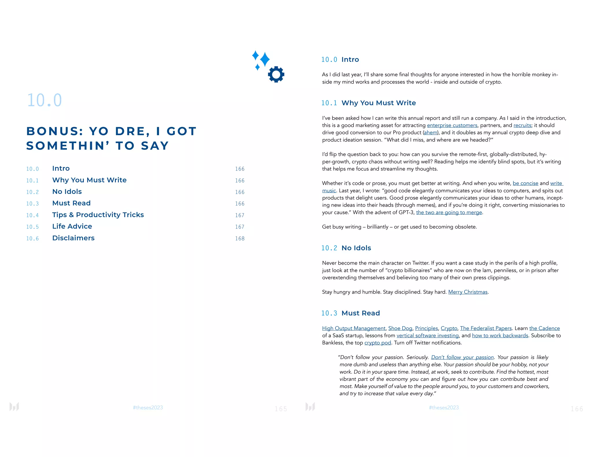 165
#theses2023
10.0
B ON US: YO DRE , I GOT
SOM ETHI N’ TO SAY
10.0 Intro 166
10.1 Why You Must Write 166
10.2 No Idols 166
10.3 Must Read 166
10.4 Tips & Productivity Tricks 167
10.5 Life Advice 167
10.6 Disclaimers 168
166
#theses2023
10.0 Intro
As I did last year, I’ll share some final thoughts for anyone interested in how the horrible monkey in-
side my mind works and processes the world - inside and outside of crypto.
10.1 Why You Must Write
I’ve been asked how I can write this annual report and still run a company. As I said in the introduction,
this is a good marketing asset for attracting enterprise customers, partners, and recruits; it should
drive good conversion to our Pro product (ahem), and it doubles as my annual crypto deep dive and
product ideation session. “What did I miss, and where are we headed?”
I’d flip the question back to you: how can you survive the remote-first, globally-distributed, hy-
per-growth, crypto chaos without writing well? Reading helps me identify blind spots, but it’s writing
that helps me focus and streamline my thoughts.
Whether it’s code or prose, you must get better at writing. And when you write, be concise and write
music. Last year, I wrote: “good code elegantly communicates your ideas to computers, and spits out
products that delight users. Good prose elegantly communicates your ideas to other humans, incept-
ing new ideas into their heads (through memes), and if you’re doing it right, converting missionaries to
your cause.” With the advent of GPT-3, the two are going to merge.
Get busy writing – brilliantly – or get used to becoming obsolete.
10.2 No Idols
Never become the main character on Twitter. If you want a case study in the perils of a high profile,
just look at the number of “crypto billionaires” who are now on the lam, penniless, or in prison after
overextending themselves and believing too many of their own press clippings.
Stay hungry and humble. Stay disciplined. Stay hard. Merry Christmas.
10.3 Must Read
High Output Management, Shoe Dog, Principles, Crypto, The Federalist Papers. Learn the Cadence
of a SaaS startup, lessons from vertical software investing, and how to work backwards. Subscribe to
Bankless, the top crypto pod. Turn off Twitter notifications.
“Don’t follow your passion. Seriously. Don’t follow your passion. Your passion is likely
more dumb and useless than anything else. Your passion should be your hobby, not your
work. Do it in your spare time. Instead, at work, seek to contribute. Find the hottest, most
vibrant part of the economy you can and figure out how you can contribute best and
most. Make yourself of value to the people around you, to your customers and coworkers,
and try to increase that value every day.”
 