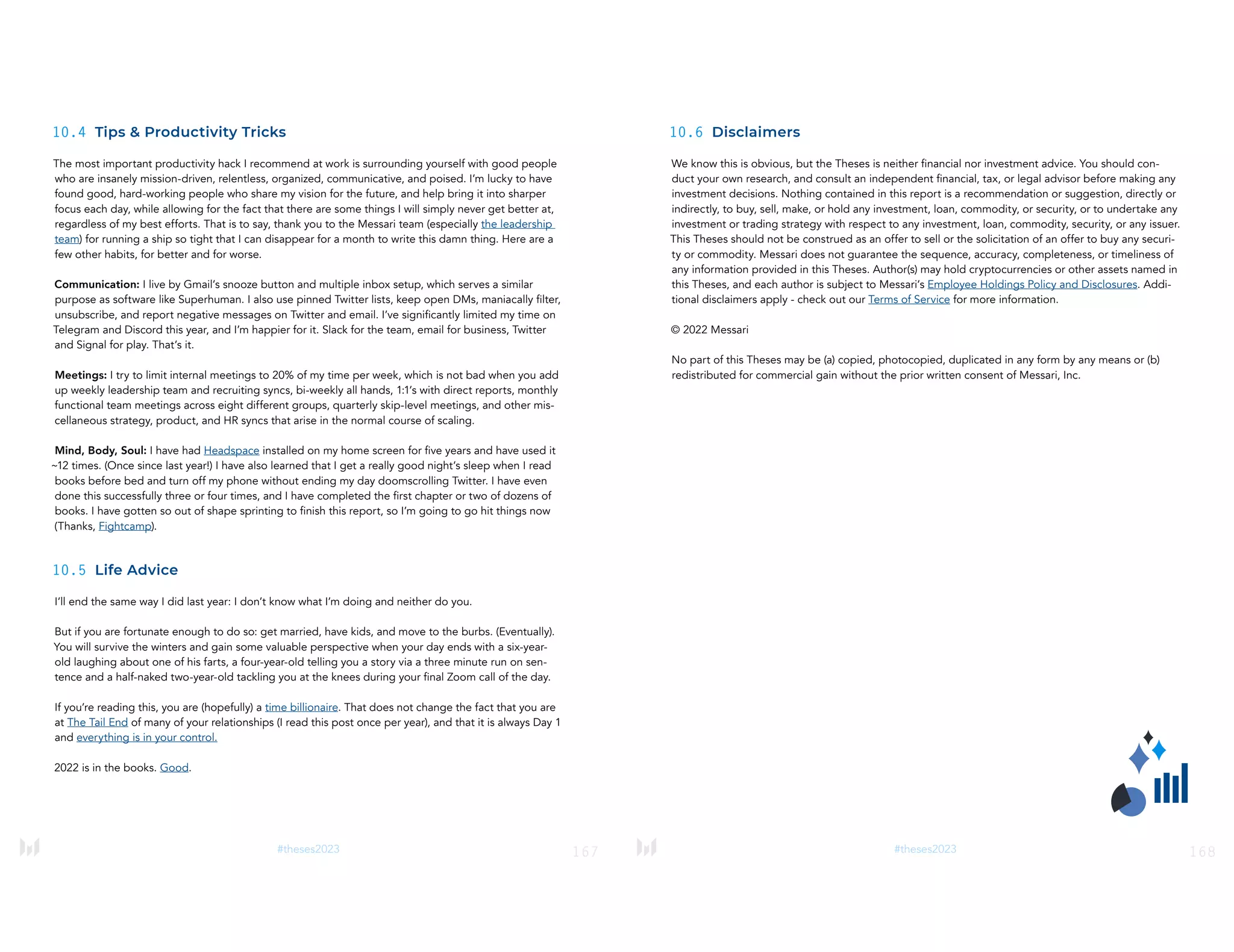 167
#theses2023
10.4 Tips & Productivity Tricks
The most important productivity hack I recommend at work is surrounding yourself with good people
who are insanely mission-driven, relentless, organized, communicative, and poised. I’m lucky to have
found good, hard-working people who share my vision for the future, and help bring it into sharper
focus each day, while allowing for the fact that there are some things I will simply never get better at,
regardless of my best efforts. That is to say, thank you to the Messari team (especially the leadership
team) for running a ship so tight that I can disappear for a month to write this damn thing. Here are a
few other habits, for better and for worse.
Communication: I live by Gmail’s snooze button and multiple inbox setup, which serves a similar
purpose as software like Superhuman. I also use pinned Twitter lists, keep open DMs, maniacally filter,
unsubscribe, and report negative messages on Twitter and email. I’ve significantly limited my time on
Telegram and Discord this year, and I’m happier for it. Slack for the team, email for business, Twitter
and Signal for play. That’s it.
Meetings: I try to limit internal meetings to 20% of my time per week, which is not bad when you add
up weekly leadership team and recruiting syncs, bi-weekly all hands, 1:1’s with direct reports, monthly
functional team meetings across eight different groups, quarterly skip-level meetings, and other mis-
cellaneous strategy, product, and HR syncs that arise in the normal course of scaling.
Mind, Body, Soul: I have had Headspace installed on my home screen for five years and have used it
~12 times. (Once since last year!) I have also learned that I get a really good night’s sleep when I read
books before bed and turn off my phone without ending my day doomscrolling Twitter. I have even
done this successfully three or four times, and I have completed the first chapter or two of dozens of
books. I have gotten so out of shape sprinting to finish this report, so I’m going to go hit things now
(Thanks, Fightcamp).
10.5 Life Advice
I’ll end the same way I did last year: I don’t know what I’m doing and neither do you.
But if you are fortunate enough to do so: get married, have kids, and move to the burbs. (Eventually).
You will survive the winters and gain some valuable perspective when your day ends with a six-year-
old laughing about one of his farts, a four-year-old telling you a story via a three minute run on sen-
tence and a half-naked two-year-old tackling you at the knees during your final Zoom call of the day.
If you’re reading this, you are (hopefully) a time billionaire. That does not change the fact that you are
at The Tail End of many of your relationships (I read this post once per year), and that it is always Day 1
and everything is in your control.
2022 is in the books. Good.
168
#theses2023
10.6 Disclaimers
We know this is obvious, but the Theses is neither financial nor investment advice. You should con-
duct your own research, and consult an independent financial, tax, or legal advisor before making any
investment decisions. Nothing contained in this report is a recommendation or suggestion, directly or
indirectly, to buy, sell, make, or hold any investment, loan, commodity, or security, or to undertake any
investment or trading strategy with respect to any investment, loan, commodity, security, or any issuer.
This Theses should not be construed as an offer to sell or the solicitation of an offer to buy any securi-
ty or commodity. Messari does not guarantee the sequence, accuracy, completeness, or timeliness of
any information provided in this Theses. Author(s) may hold cryptocurrencies or other assets named in
this Theses, and each author is subject to Messari’s Employee Holdings Policy and Disclosures. Addi-
tional disclaimers apply - check out our Terms of Service for more information.
© 2022 Messari
No part of this Theses may be (a) copied, photocopied, duplicated in any form by any means or (b)
redistributed for commercial gain without the prior written consent of Messari, Inc.
 