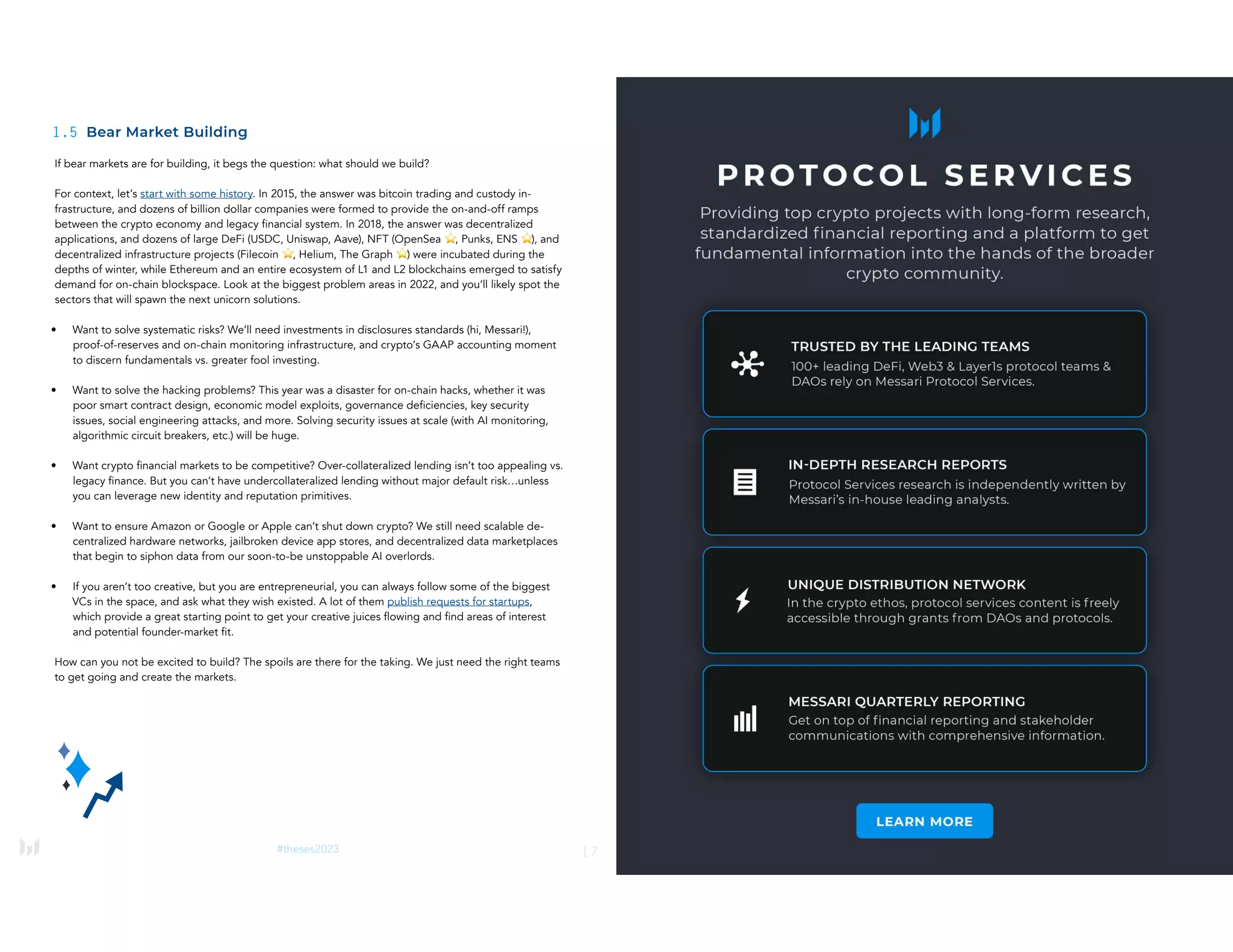 17
#theses2023
1.5 Bear Market Building
If bear markets are for building, it begs the question: what should we build?
For context, let’s start with some history. In 2015, the answer was bitcoin trading and custody in-
frastructure, and dozens of billion dollar companies were formed to provide the on-and-off ramps
between the crypto economy and legacy financial system. In 2018, the answer was decentralized
applications, and dozens of large DeFi (USDC, Uniswap, Aave), NFT (OpenSea ⭐, Punks, ENS ⭐), and
decentralized infrastructure projects (Filecoin ⭐, Helium, The Graph ⭐) were incubated during the
depths of winter, while Ethereum and an entire ecosystem of L1 and L2 blockchains emerged to satisfy
demand for on-chain blockspace. Look at the biggest problem areas in 2022, and you’ll likely spot the
sectors that will spawn the next unicorn solutions.
• Want to solve systematic risks? We’ll need investments in disclosures standards (hi, Messari!),
proof-of-reserves and on-chain monitoring infrastructure, and crypto’s GAAP accounting moment
to discern fundamentals vs. greater fool investing.
• Want to solve the hacking problems? This year was a disaster for on-chain hacks, whether it was
poor smart contract design, economic model exploits, governance deficiencies, key security
issues, social engineering attacks, and more. Solving security issues at scale (with AI monitoring,
algorithmic circuit breakers, etc.) will be huge.
• Want crypto financial markets to be competitive? Over-collateralized lending isn’t too appealing vs.
legacy finance. But you can’t have undercollateralized lending without major default risk…unless
you can leverage new identity and reputation primitives.
• Want to ensure Amazon or Google or Apple can’t shut down crypto? We still need scalable de-
centralized hardware networks, jailbroken device app stores, and decentralized data marketplaces
that begin to siphon data from our soon-to-be unstoppable AI overlords.
• If you aren’t too creative, but you are entrepreneurial, you can always follow some of the biggest
VCs in the space, and ask what they wish existed. A lot of them publish requests for startups,
which provide a great starting point to get your creative juices flowing and find areas of interest
and potential founder-market fit.
How can you not be excited to build? The spoils are there for the taking. We just need the right teams
to get going and create the markets.
18
#theses2023
 