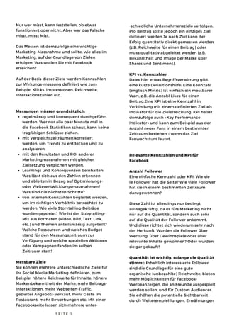regelmässig und konsequent durchgeführt
werden. Wer nur alle paar Monate mal in
die Facebook Statistiken schaut, kann keine
tragfähigen Schlüsse ziehen.
mit Vergleichszeiträumen korreliert
werden, um Trends zu entdecken und zu
analysieren.
mit den Resultaten und ROI anderer
Marketingmassnahmen mit gleicher
Zielsetzung verglichen werden.
Learnings und Konsequenzen beinhalten:
Was lässt sich aus den Zahlen erkennen
und ableiten in Bezug auf Optimierungs-
oder Weiterentwicklungsmassnahmen?
Was sind die nächsten Schritte?
von internen Kennzahlen begleitet werden,
um im richtigen Verhältnis betrachtet zu
werden: Wie viele Storytelling-Beiträge
wurden gepostet? Wie ist der Storytelling-
Mix aus Formaten (Video, Bild, Text, Link,
etc.) und Themen anteilsmässig aufgeteilt?
Welche Ressourcen und welches Budget
stand für den Messungszeitraum zur
Verfügung und welche speziellen Aktionen
oder Kampagnen fanden im selben
Zeitraum statt?
Nur wer misst, kann feststellen, ob etwas
funktioniert oder nicht. Aber wer das Falsche
misst, misst Mist.
Das Messen ist demzufolge eine wichtige
Marketing-Massnahme und sollte, wie alles im
Marketing, auf der Grundlage von Zielen
erfolgen: Was wollen Sie mit Facebook
erreichen?
Auf der Basis dieser Ziele werden Kennzahlen
zur Wirkungs-messung definiert wie zum
Beispiel Klicks, Impressionen, Reichweite,
Interaktionszahlen etc..
Messungen müssen grundsätzlich:
Messbare Ziele
Sie können mehrere unterschiedliche Ziele für
Ihr Social Media Marketing definieren, zum
Beispiel höhere Reichweite für Inhalte, höhere
Markenbekanntheit der Marke, mehr Beitrags-
Interaktionen, mehr Webseiten-Traffic,
gezielter Angebots-Verkauf, mehr Gäste im
Restaurant, mehr Bewerbungen etc. Mit einer
Facebookseite lassen sich mehrere unter-
S E I T E 1
-schiedliche Unternehmensziele verfolgen.
Pro Beitrag sollte jedoch ein einziges Ziel
definiert werden.Je nach Ziel kann der
Erfolg quantitativ direkt gemessen werden
(z.B. Reichweite für einen Beitrag) oder
muss qualitativ abgeleitet werden (z.B.
Bekanntheit und Image der Marke über
Shares und Sentiment).
KPI vs. Kennzahlen
Da es hier etwas Begriffsverwirrung gibt,
eine kurze Definitionshilfe: Eine Kennzahl
(englisch Metric) ist einfach ein messbarer
Wert, z.B. die Anzahl Likes für einen
Beitrag.Eine KPI ist eine Kennzahl in
Verbindung mit einem definierten Ziel als
Indikator für die Zielerreichung. KPI heisst
demzufolge auch «Key Performance
Indicator» und kann zum Beispiel aus der
Anzahl neuer Fans in einem bestimmten
Zeitraum bestehen – wenn das Ziel
Fanwachstum lautet.
Relevante Kennzahlen und KPI für
Facebook
Anzahl Follower
Eine einfache Kennzahl oder KPI: Wie vie
le Follower hat die Seite? Wie viele Follower
hat sie in einem bestimmten Zeitraum
dazugewonnen?
Diese Zahl ist allerdings nur bedingt
aussagekräftig, da es fürs Marketing nicht
nur auf die Quantität, sondern auch sehr
auf die Qualität der Follower ankommt.
Und diese richtet sich wiederum sehr nach
der Herkunft: Wurden die Follower über
Werbung, über Gewinnspiele oder über
relevante Inhalte gewonnen? Oder wurden
sie gar gekauft?
Quantität ist wichtig, solange die Qualität
stimmt: Inhaltlich interessierte Follower
sind die Grundlage für eine gute
organische (unbezahlte) Reichweite, bieten
mehr Möglichkeiten für Facebook-
Werbeanzeigen, die an Freunde ausgespielt
werden sollen, und für Custom Audiences.
Sie erhöhen die potentielle Sichtbarkeit
durch Weiterempfehlungen, Erwähnungen 
 