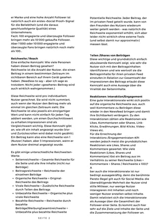 Seitenreichweite = Gesamte Reichweite für
die Seite und alle ihre Inhalte (nicht nur
Beiträge)
Beitragsreichweite = Reichweite der
einzelnen Beiträge
Organische Reichweite = Original-
Reichweite des Beitrags
Virale Reichweite = Zusätzliche Reichweite
durch Teilen des Beitrags
Unbezahlte Reichweite = Organische plus
virale Reichweite
Bezahlte Reichweite = Reichweite durch
bezahlte
Beiträge/WerbungGesamtreichweite =
Unbezahlte plus bezahlte Reichweite
er Marke und eine hohe Anzahl Follower ist
natürlich auch ein erstes «Social Proof»-Signal
für die Beliebtheit (und die daraus
geschlussfolgerte Qualität) eines
Unternehmens.
Fazit: 100 engagierte und überzeugte Follower
bringen mehr als 10'000 gekaufte Follower.
Aber 1'000 oder 10'000 engagierte und
überzeugte Fans bringen natürlich noch mehr
als 100…
Reichweite / Reach
Eine einfache Kennzahl: Wie viele Personen
haben diesen Beitrag gesehen?
Reichweite ist die Anzahl der Nutzer, die einen
Beitrag in einem bestimmten Zeitraum im
sichtbaren Bereich auf ihrem Gerät gesehen
haben. (Needless to say – aber ich sage es
trotzdem: Nicht jeder «gesehene» Beitrag wird
auch wirklich wahrgenommen.)
Diese Reichweite wird pro individuellem
Nutzer gerechnet. Sie wird nicht summiert,
auch wenn der Nutzer den Beitrag mehr als
einmal im gleichen Zeitraum sieht. Die
Reichweite ist also jeweils ein einzigartiger
Wert und kann nicht einfach für jeden Tag
addiert werden, um einen Durchschnittswert
zu erhalten.Impressionen sind als
Vergleichswert wichtig. Diese Kennzahl gibt
an, wie oft ein Inhalt angezeigt wurde (Vor-
und Zurückscrollen wird dabei nicht gezählt).
Ein Beitrag kann also eine Reichweite von 1
(Nutzer) haben, aber 3 Impressionen, wenn er
dem Nutzer dreimal angezeigt wurde.
Es gibt einige unterschiedliche Reichweiten-
Werte:
S E I T E 2
Potentielle Reichweite: Jeder Beitrag, der
im privaten Feed geteilt wurde, kann von
den Freunden des Nutzers wiederum
weiter geteilt werden – was natürlich die
Reichweite exponentiell erhöht, sich aber
leider nicht wirklich ohne externe Tools
(und selbst damit nur approximativ)
messen lässt.
Teilen /Shares von Beiträgen
Diese wichtige und grundsätzlich einfach
abzulesende Kennzahl zeigt, wie sehr die
Nutzer sich mit den Beitragsinhalten
identifizieren und wie wertvoll sie die
Beitragsinhalte für ihren privaten Feed
einstufen.In Relation zur Gesamtzahl der
Impressionen des Beitrags erlaubt diese
Kennzahl auch eine Aussage über die
Viralität der Seiteninhalte. 
Reaktionen: Interaktion/Engagement
Eine gute Interaktionsrate wirkt sich positiv
auf die organische Reichweite aus, auch
weil Kommentare zu Beiträgen diese
wieder in den Newsfeed bringen und damit
ihre Sichtbarkeit verlängern. Zu den
Interaktionen zählen alle Reaktionen wie
Likes, Kommentaren oder Shares, Link-
Klicks, Erwähnungen, Bild-Klicks, Video-
Views etc.
Für die Errechnung der
Interaktions-/Engagementraten-KPI
werden jedoch meist die grundsätzlichen
Reaktionen wie Likes, Shares und
Kommentare gewertet: Wie viele
Reaktionen (Likes, Shares und
Kommentare) löst ein Beitrag aus im
Verhältnis zu seiner Reichweite (Likes +
Kommentare + Shares / Reichweite x 100)?
A
ber auch die Interaktionsrate ist nur
bedingt aussagekräftig, denn die berühmte
Pareto-Regel gilt auch für Social Media: die
überwältigende Mehrheit der Nutzer sind
stille Mitleser, nur wenige Nutzer
interagieren mit Inhalten und noch
weniger Nutzer erstellen selbst Inhalte.
Damit relativiert sich die Interaktionsrate
als Aussage über die Gesamtheit der
Follower einer Seite. Es kommt auch hier
sehr auf die Ziele und Inhalte der Seite und
die Zusammensetzung der Follower an.
 