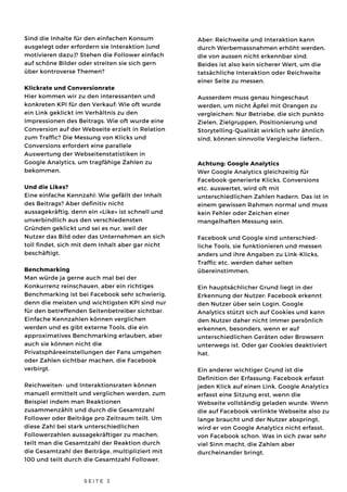 Sind die Inhalte für den einfachen Konsum
ausgelegt oder erfordern sie Interaktion (und
motivieren dazu)? Stehen die Follower einfach
auf schöne Bilder oder streiten sie sich gern
über kontroverse Themen?
Klickrate und Conversionrate
Hier kommen wir zu den interessanten und
konkreten KPI für den Verkauf: Wie oft wurde
ein Link geklickt im Verhältnis zu den
Impressionen des Beitrags. Wie oft wurde eine
Conversion auf der Webseite erzielt in Relation
zum Traffic? Die Messung von Klicks und
Conversions erfordert eine parallele
Auswertung der Webseitenstatistiken in
Google Analytics, um tragfähige Zahlen zu
bekommen. 
Und die Likes?
Eine einfache Kennzahl: Wie gefällt der Inhalt
des Beitrags? Aber definitiv nicht
aussagekräftig, denn ein «Like» ist schnell und
unverbindlich aus den verschiedensten
Gründen geklickt und sei es nur, weil der
Nutzer das Bild oder das Unternehmen an sich
toll findet, sich mit dem Inhalt aber gar nicht
beschäftigt.
Benchmarking
Man würde ja gerne auch mal bei der
Konkurrenz reinschauen, aber ein richtiges
Benchmarking ist bei Facebook sehr schwierig,
denn die meisten und wichtigsten KPI sind nur
für den betreffenden Seitenbetreiber sichtbar.
Einfache Kennzahlen können verglichen
werden und es gibt externe Tools, die ein
approximatives Benchmarking erlauben, aber
auch sie können nicht die
Privatsphäreeinstellungen der Fans umgehen
oder Zahlen sichtbar machen, die Facebook
verbirgt.
Reichweiten- und Interaktionsraten können
manuell ermittelt und verglichen werden, zum
Beispiel indem man Reaktionen
zusammenzählt und durch die Gesamtzahl
Follower oder Beiträge pro Zeitraum teilt. Um
diese Zahl bei stark unterschiedlichen
Followerzahlen aussagekräftiger zu machen,
teilt man die Gesamtzahl der Reaktion durch
die Gesamtzahl der Beiträge, multipliziert mit
100 und teilt durch die Gesamtzahl Follower.
S E I T E 3
Aber: Reichweite und Interaktion kann
durch Werbemassnahmen erhöht werden,
die von aussen nicht erkennbar sind.
Beides ist also kein sicherer Wert, um die
tatsächliche Interaktion oder Reichweite
einer Seite zu messen.
Ausserdem muss genau hingeschaut
werden, um nicht Äpfel mit Orangen zu
vergleichen: Nur Betriebe, die sich punkto
Zielen, Zielgruppen, Positionierung und
Storytelling-Qualität wirklich sehr ähnlich
sind, können sinnvolle Vergleiche liefern..
Achtung: Google Analytics
Wer Google Analytics gleichzeitig für
Facebook-generierte Klicks, Conversions
etc. auswertet, wird oft mit
unterschiedlichen Zahlen hadern. Das ist in
einem gewissen Rahmen normal und muss
kein Fehler oder Zeichen einer
mangelhaften Messung sein.
Facebook und Google sind unterschied-
liche Tools, sie funktionieren und messen
anders und ihre Angaben zu Link-Klicks,
Traffic etc. werden daher selten
übereinstimmen.
Ein hauptsächlicher Grund liegt in der
Erkennung der Nutzer: Facebook erkennt
den Nutzer über sein Login. Google
Analytics stützt sich auf Cookies und kann
den Nutzer daher nicht immer persönlich
erkennen, besonders, wenn er auf
unterschiedlichen Geräten oder Browsern
unterwegs ist. Oder gar Cookies deaktiviert
hat.
Ein anderer wichtiger Grund ist die
Definition der Erfassung: Facebook erfasst
jeden Klick auf einen Link. Google Analytics
erfasst eine Sitzung erst, wenn die
Webseite vollständig geladen wurde. Wenn
die auf Facebook verlinkte Webseite also zu
lange braucht und der Nutzer abspringt,
wird er von Google Analytics nicht erfasst,
von Facebook schon. Was in sich zwar sehr
viel Sinn macht, die Zahlen aber
durcheinander bringt.
 