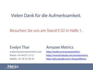 Vielen Dank für die Aufmerksamkeit.
Evelyn Thar
evelyn.thar@amazeemetrics.com
Phone: +41 44 271 13 12
Mobile: +41 76 317 65 54
Amazee Metrics
https://twitter.com/amazeemetrics
https://www.facebook.com/amazeemetrics
https://plus.google.com/+AmazeeMetrics
Besuchen Sie uns am Stand E 02 in Halle 1.
 