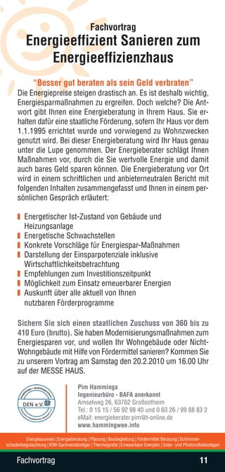 Fachvortrag
          Energieeffizient Sanieren zum
              Energieeffizienzhaus
              “Besser gut beraten als sein Geld verbraten”
      Die Energiepreise steigen drastisch an. Es ist deshalb wichtig,
      Energiesparmaßnahmen zu ergreifen. Doch welche? Die Ant-
      wort gibt Ihnen eine Energieberatung in Ihrem Haus. Sie er-
      halten dafür eine staatliche Förderung, sofern Ihr Haus vor dem
      1.1.1995 errichtet wurde und vorwiegend zu Wohnzwecken
      genutzt wird. Bei dieser Energieberatung wird Ihr Haus genau
      unter die Lupe genommen. Der Energieberater schlägt Ihnen
      Maßnahmen vor, durch die Sie wertvolle Energie und damit
      auch bares Geld sparen können. Die Energieberatung vor Ort
      wird in einem schriftlichen und anbieterneutralen Bericht mit
      folgenden Inhalten zusammengefasst und Ihnen in einem per-
      sönlichen Gespräch erläutert:

         Energetischer Ist-Zustand von Gebäude und
         Heizungsanlage
         Energetische Schwachstellen
         Konkrete Vorschläge für Energiespar-Maßnahmen
         Darstellung der Einsparpotenziale inklusive
         Wirtschaftlichkeitsbetrachtung
         Empfehlungen zum Investitionszeitpunkt
         Möglichkeit zum Einsatz erneuerbarer Energien
         Auskunft über alle aktuell von Ihnen
         nutzbaren Förderprogramme

      Sichern Sie sich einen staatlichen Zuschuss von 360 bis zu
      410 Euro (brutto). Sie haben Modernisierungsmaßnahmen zum
      Energiesparen vor, und wollen Ihr Wohngebäude oder Nicht-
      Wohngebäude mit Hilfe von Fördermittel sanieren? Kommen Sie
      zu unserem Vortrag am Samstag den 20.2.2010 um 16.00 Uhr
      auf der MESSE HAUS.
                                     Pim Hamminga
                                     Ingenieurbüro - BAFA anerkannt
                                     Amselweg 26, 63762 Großostheim
                                     Tel.: 0 15 15 / 56 92 98 40 und 0 60 26 / 99 88 83 2
                                     eMail: energieberater.pim@t-online.de
                                     www.hammingwee.info

         Energieausweis | Energieberatung | Planung | Baubegleitung | Fördermittel Beratung | Schimmel-
schadenbegutachtung | KfW-Sachverständiger | Thermografie | Erneuerbare Energien | Solar- und Photovoltaikanlagen


     Fachvortrag                                                                                      11
 